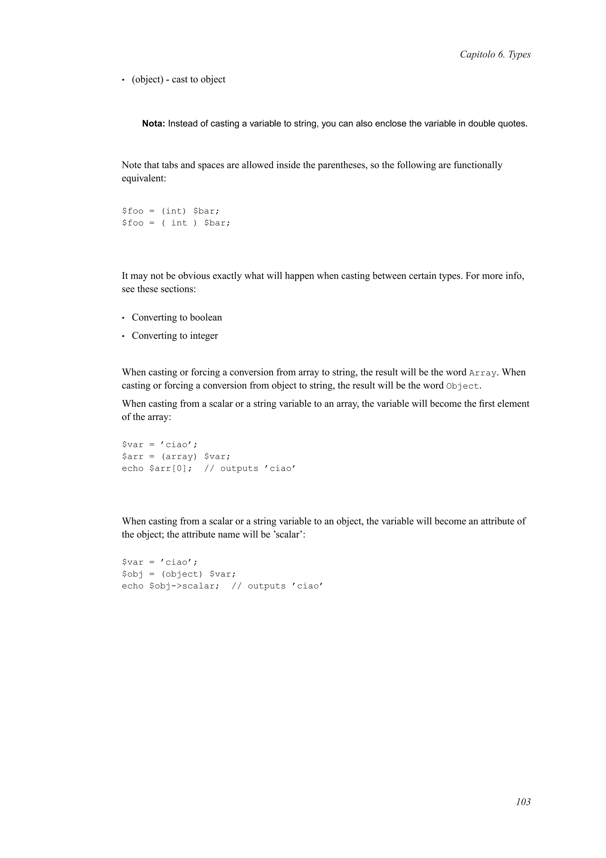 Capitolo 6. Types
• (object) - cast to object
Nota: Instead of casting a variable to string, you can also enclose the variable in double quotes.
Note that tabs and spaces are allowed inside the parentheses, so the following are functionally
equivalent:
$foo = (int) $bar;
$foo = ( int ) $bar;
It may not be obvious exactly what will happen when casting between certain types. For more info,
see these sections:
• Converting to boolean
• Converting to integer
When casting or forcing a conversion from array to string, the result will be the word Array. When
casting or forcing a conversion from object to string, the result will be the word Object.
When casting from a scalar or a string variable to an array, the variable will become the ﬁrst element
of the array:
$var = ’ciao’;
$arr = (array) $var;
echo $arr[0]; // outputs ’ciao’
When casting from a scalar or a string variable to an object, the variable will become an attribute of
the object; the attribute name will be ’scalar’:
$var = ’ciao’;
$obj = (object) $var;
echo $obj->scalar; // outputs ’ciao’
103
 