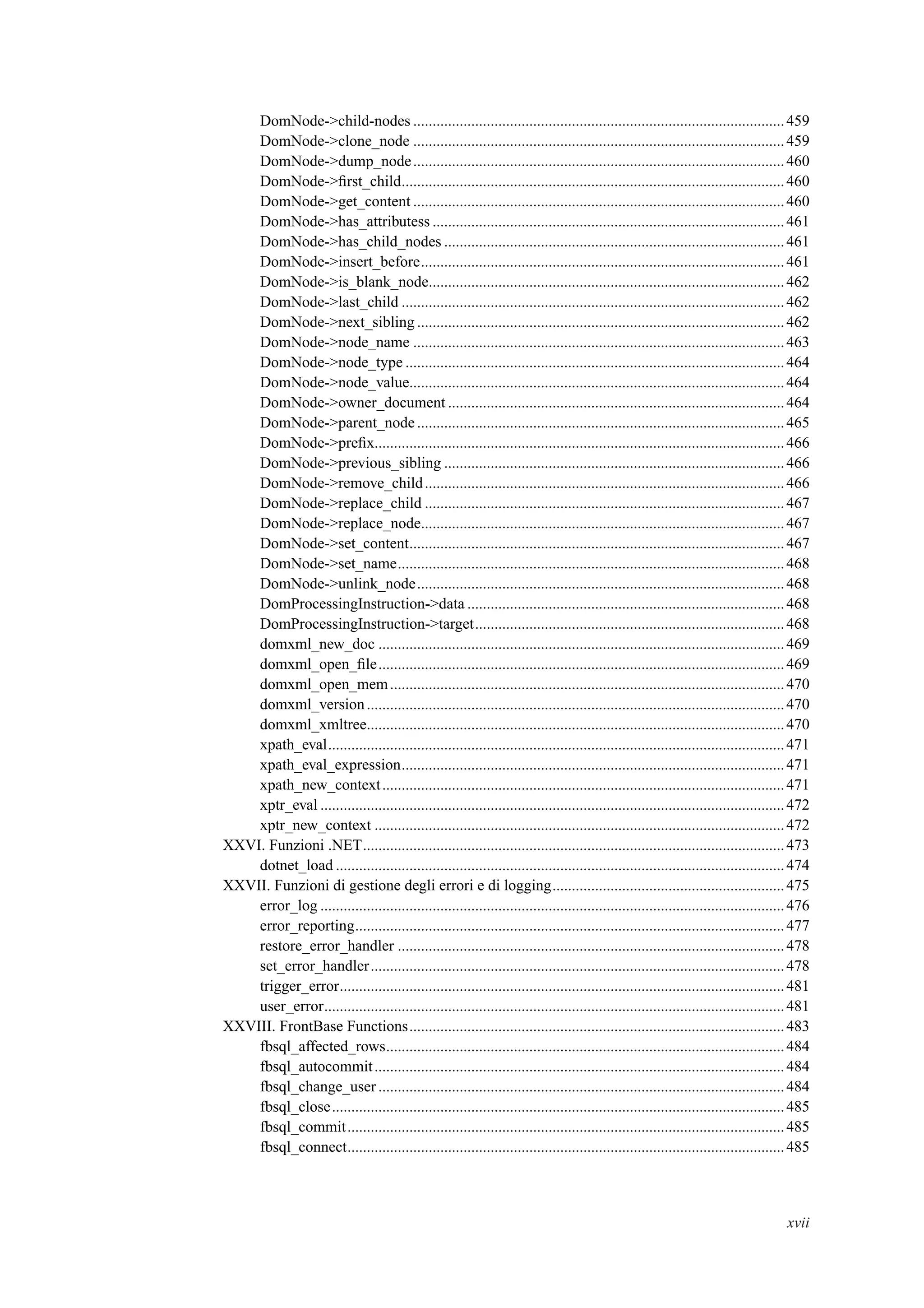 DomNode->child-nodes ................................................................................................459
DomNode->clone_node ................................................................................................459
DomNode->dump_node................................................................................................460
DomNode->ﬁrst_child...................................................................................................460
DomNode->get_content ................................................................................................460
DomNode->has_attributess ...........................................................................................461
DomNode->has_child_nodes ........................................................................................461
DomNode->insert_before..............................................................................................461
DomNode->is_blank_node............................................................................................462
DomNode->last_child ...................................................................................................462
DomNode->next_sibling ...............................................................................................462
DomNode->node_name ................................................................................................463
DomNode->node_type ..................................................................................................464
DomNode->node_value.................................................................................................464
DomNode->owner_document .......................................................................................464
DomNode->parent_node...............................................................................................465
DomNode->preﬁx..........................................................................................................466
DomNode->previous_sibling ........................................................................................466
DomNode->remove_child.............................................................................................466
DomNode->replace_child .............................................................................................467
DomNode->replace_node..............................................................................................467
DomNode->set_content.................................................................................................467
DomNode->set_name....................................................................................................468
DomNode->unlink_node...............................................................................................468
DomProcessingInstruction->data ..................................................................................468
DomProcessingInstruction->target................................................................................468
domxml_new_doc .........................................................................................................469
domxml_open_ﬁle.........................................................................................................469
domxml_open_mem......................................................................................................470
domxml_version............................................................................................................470
domxml_xmltree............................................................................................................470
xpath_eval......................................................................................................................471
xpath_eval_expression...................................................................................................471
xpath_new_context........................................................................................................471
xptr_eval ........................................................................................................................472
xptr_new_context ..........................................................................................................472
XXVI. Funzioni .NET.............................................................................................................473
dotnet_load ....................................................................................................................474
XXVII. Funzioni di gestione degli errori e di logging............................................................475
error_log ........................................................................................................................476
error_reporting...............................................................................................................477
restore_error_handler ....................................................................................................478
set_error_handler...........................................................................................................478
trigger_error...................................................................................................................481
user_error.......................................................................................................................481
XXVIII. FrontBase Functions.................................................................................................483
fbsql_affected_rows.......................................................................................................484
fbsql_autocommit..........................................................................................................484
fbsql_change_user .........................................................................................................484
fbsql_close.....................................................................................................................485
fbsql_commit.................................................................................................................485
fbsql_connect.................................................................................................................485
xvii
 