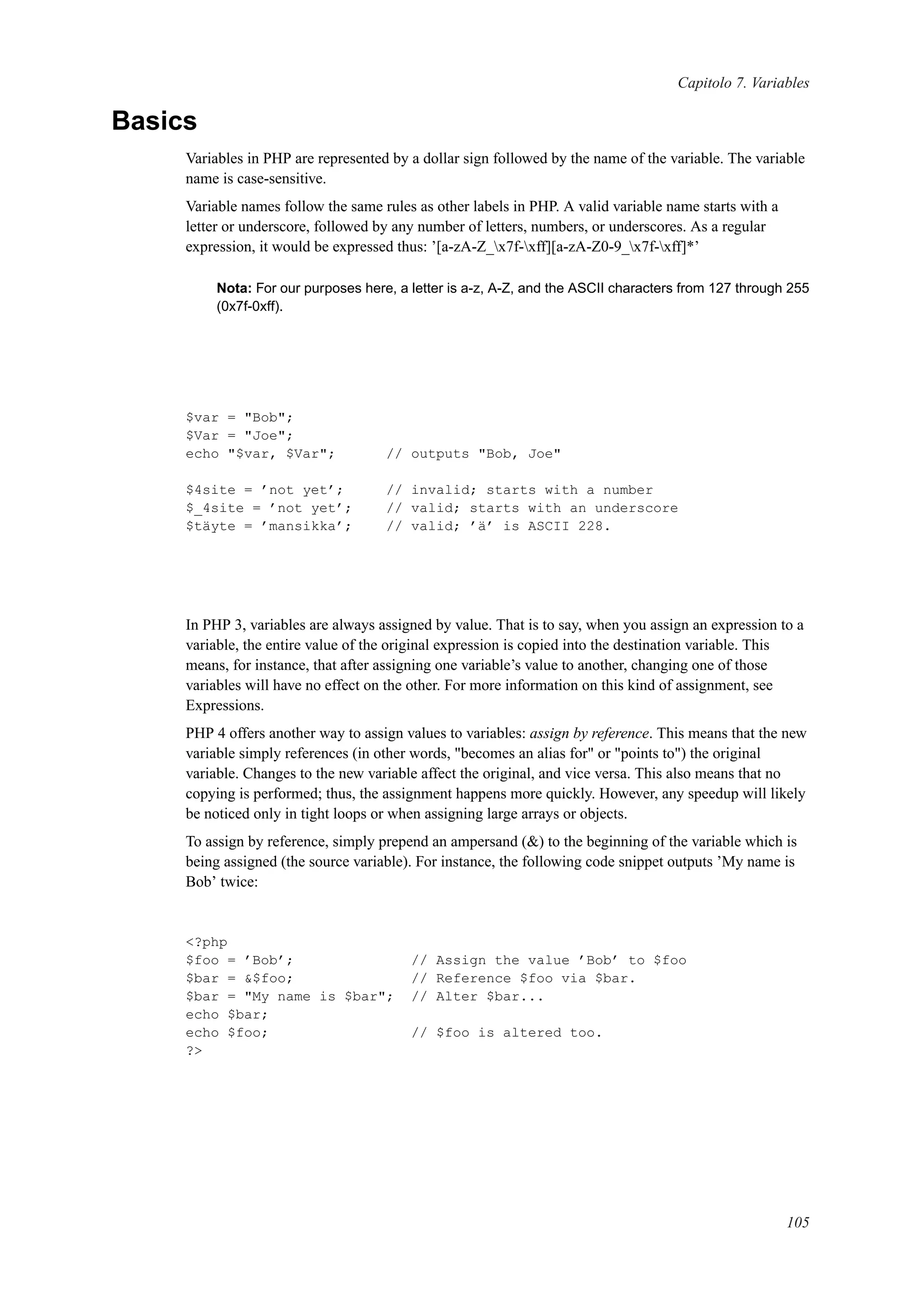 Capitolo 7. Variables
Basics
Variables in PHP are represented by a dollar sign followed by the name of the variable. The variable
name is case-sensitive.
Variable names follow the same rules as other labels in PHP. A valid variable name starts with a
letter or underscore, followed by any number of letters, numbers, or underscores. As a regular
expression, it would be expressed thus: ’[a-zA-Z_x7f-xff][a-zA-Z0-9_x7f-xff]*’
Nota: For our purposes here, a letter is a-z, A-Z, and the ASCII characters from 127 through 255
(0x7f-0xff).
$var = "Bob";
$Var = "Joe";
echo "$var, $Var"; // outputs "Bob, Joe"
$4site = ’not yet’; // invalid; starts with a number
$_4site = ’not yet’; // valid; starts with an underscore
$täyte = ’mansikka’; // valid; ’ä’ is ASCII 228.
In PHP 3, variables are always assigned by value. That is to say, when you assign an expression to a
variable, the entire value of the original expression is copied into the destination variable. This
means, for instance, that after assigning one variable’s value to another, changing one of those
variables will have no effect on the other. For more information on this kind of assignment, see
Expressions.
PHP 4 offers another way to assign values to variables: assign by reference. This means that the new
variable simply references (in other words, "becomes an alias for" or "points to") the original
variable. Changes to the new variable affect the original, and vice versa. This also means that no
copying is performed; thus, the assignment happens more quickly. However, any speedup will likely
be noticed only in tight loops or when assigning large arrays or objects.
To assign by reference, simply prepend an ampersand (&) to the beginning of the variable which is
being assigned (the source variable). For instance, the following code snippet outputs ’My name is
Bob’ twice:
<?php
$foo = ’Bob’; // Assign the value ’Bob’ to $foo
$bar = &$foo; // Reference $foo via $bar.
$bar = "My name is $bar"; // Alter $bar...
echo $bar;
echo $foo; // $foo is altered too.
?>
105
 
