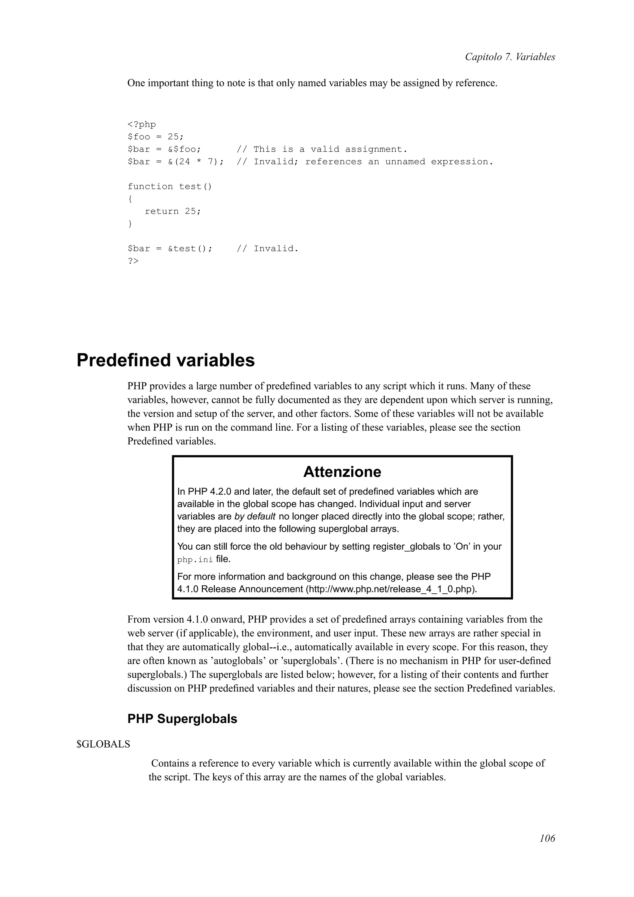 Capitolo 7. Variables
One important thing to note is that only named variables may be assigned by reference.
<?php
$foo = 25;
$bar = &$foo; // This is a valid assignment.
$bar = &(24 * 7); // Invalid; references an unnamed expression.
function test()
{
return 25;
}
$bar = &test(); // Invalid.
?>
Predeﬁned variables
PHP provides a large number of predeﬁned variables to any script which it runs. Many of these
variables, however, cannot be fully documented as they are dependent upon which server is running,
the version and setup of the server, and other factors. Some of these variables will not be available
when PHP is run on the command line. For a listing of these variables, please see the section
Predeﬁned variables.
Attenzione
In PHP 4.2.0 and later, the default set of predeﬁned variables which are
available in the global scope has changed. Individual input and server
variables are by default no longer placed directly into the global scope; rather,
they are placed into the following superglobal arrays.
You can still force the old behaviour by setting register_globals to ’On’ in your
php.ini ﬁle.
For more information and background on this change, please see the PHP
4.1.0 Release Announcement (http://www.php.net/release_4_1_0.php).
From version 4.1.0 onward, PHP provides a set of predeﬁned arrays containing variables from the
web server (if applicable), the environment, and user input. These new arrays are rather special in
that they are automatically global--i.e., automatically available in every scope. For this reason, they
are often known as ’autoglobals’ or ’superglobals’. (There is no mechanism in PHP for user-deﬁned
superglobals.) The superglobals are listed below; however, for a listing of their contents and further
discussion on PHP predeﬁned variables and their natures, please see the section Predeﬁned variables.
PHP Superglobals
$GLOBALS
Contains a reference to every variable which is currently available within the global scope of
the script. The keys of this array are the names of the global variables.
106
 