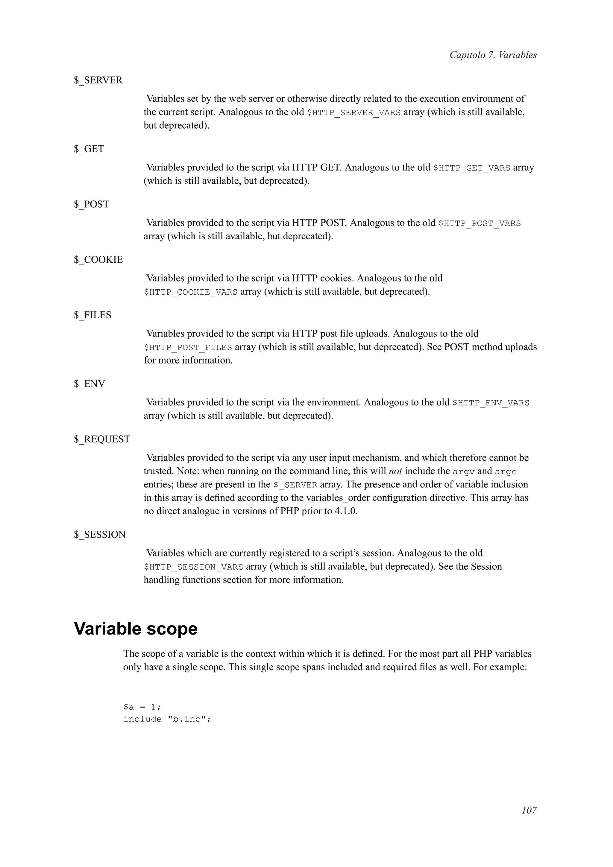 Capitolo 7. Variables
$_SERVER
Variables set by the web server or otherwise directly related to the execution environment of
the current script. Analogous to the old $HTTP_SERVER_VARS array (which is still available,
but deprecated).
$_GET
Variables provided to the script via HTTP GET. Analogous to the old $HTTP_GET_VARS array
(which is still available, but deprecated).
$_POST
Variables provided to the script via HTTP POST. Analogous to the old $HTTP_POST_VARS
array (which is still available, but deprecated).
$_COOKIE
Variables provided to the script via HTTP cookies. Analogous to the old
$HTTP_COOKIE_VARS array (which is still available, but deprecated).
$_FILES
Variables provided to the script via HTTP post ﬁle uploads. Analogous to the old
$HTTP_POST_FILES array (which is still available, but deprecated). See POST method uploads
for more information.
$_ENV
Variables provided to the script via the environment. Analogous to the old $HTTP_ENV_VARS
array (which is still available, but deprecated).
$_REQUEST
Variables provided to the script via any user input mechanism, and which therefore cannot be
trusted. Note: when running on the command line, this will not include the argv and argc
entries; these are present in the $_SERVER array. The presence and order of variable inclusion
in this array is deﬁned according to the variables_order conﬁguration directive. This array has
no direct analogue in versions of PHP prior to 4.1.0.
$_SESSION
Variables which are currently registered to a script’s session. Analogous to the old
$HTTP_SESSION_VARS array (which is still available, but deprecated). See the Session
handling functions section for more information.
Variable scope
The scope of a variable is the context within which it is deﬁned. For the most part all PHP variables
only have a single scope. This single scope spans included and required ﬁles as well. For example:
$a = 1;
include "b.inc";
107
 