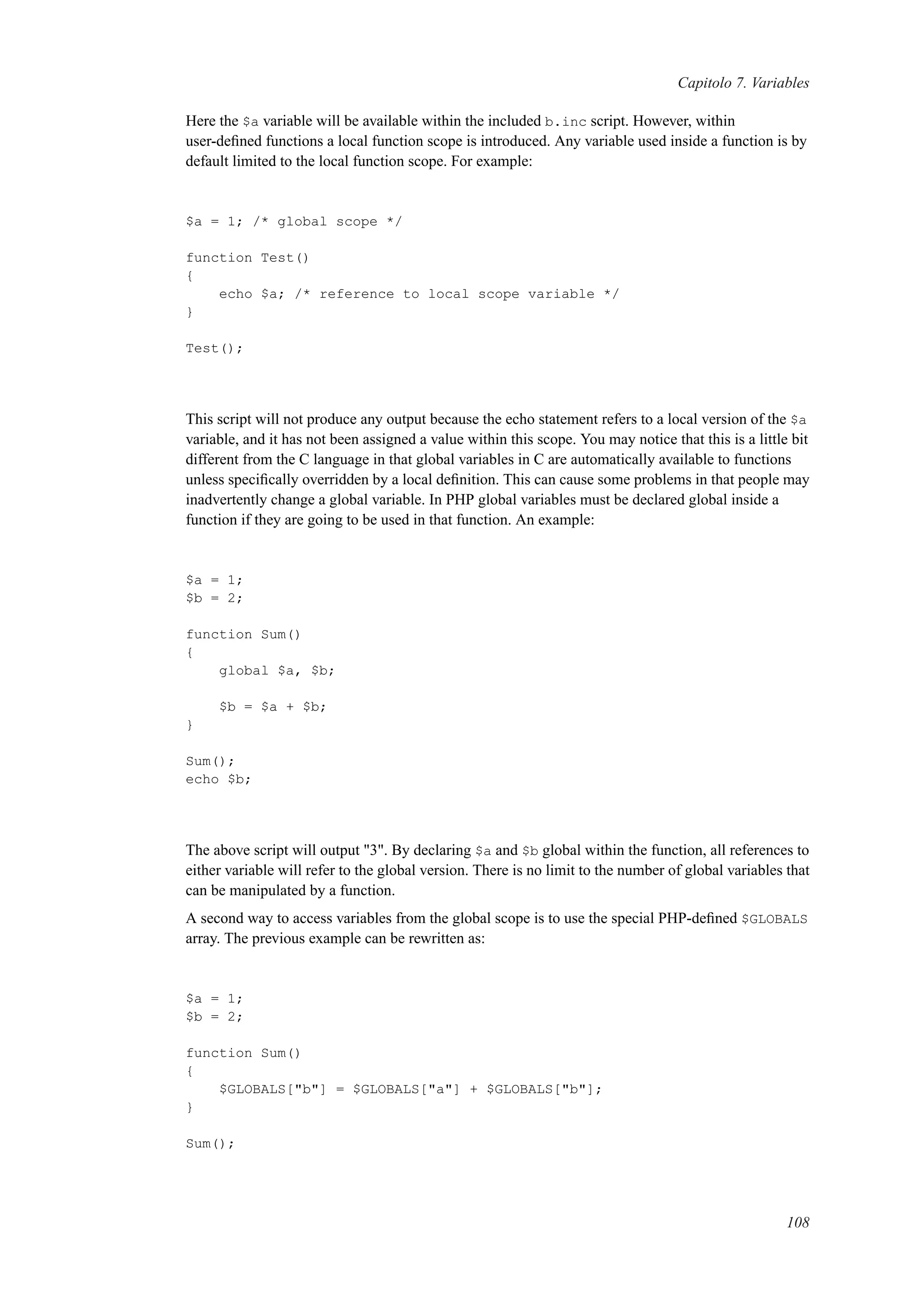 Capitolo 7. Variables
Here the $a variable will be available within the included b.inc script. However, within
user-deﬁned functions a local function scope is introduced. Any variable used inside a function is by
default limited to the local function scope. For example:
$a = 1; /* global scope */
function Test()
{
echo $a; /* reference to local scope variable */
}
Test();
This script will not produce any output because the echo statement refers to a local version of the $a
variable, and it has not been assigned a value within this scope. You may notice that this is a little bit
different from the C language in that global variables in C are automatically available to functions
unless speciﬁcally overridden by a local deﬁnition. This can cause some problems in that people may
inadvertently change a global variable. In PHP global variables must be declared global inside a
function if they are going to be used in that function. An example:
$a = 1;
$b = 2;
function Sum()
{
global $a, $b;
$b = $a + $b;
}
Sum();
echo $b;
The above script will output "3". By declaring $a and $b global within the function, all references to
either variable will refer to the global version. There is no limit to the number of global variables that
can be manipulated by a function.
A second way to access variables from the global scope is to use the special PHP-deﬁned $GLOBALS
array. The previous example can be rewritten as:
$a = 1;
$b = 2;
function Sum()
{
$GLOBALS["b"] = $GLOBALS["a"] + $GLOBALS["b"];
}
Sum();
108
 