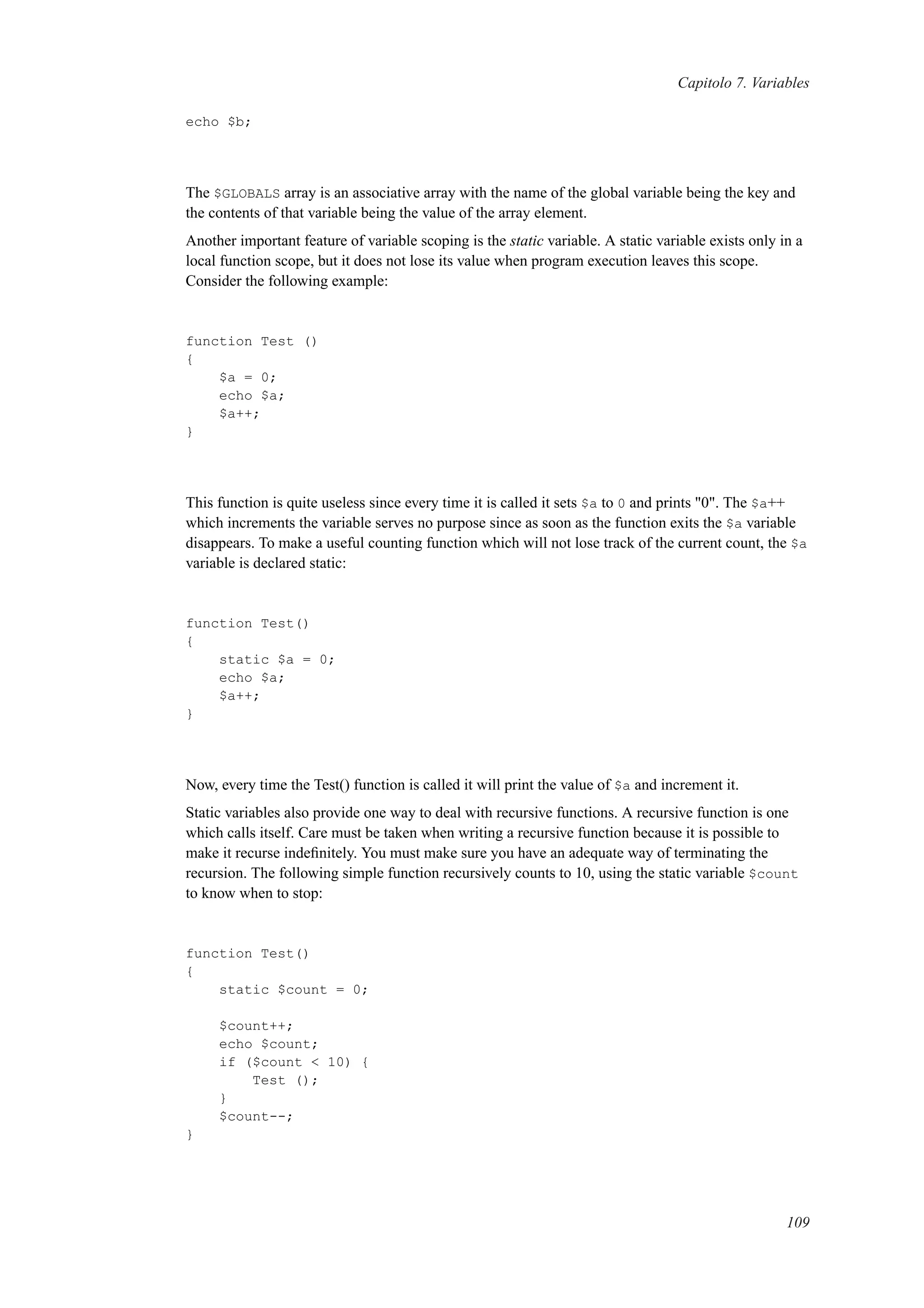 Capitolo 7. Variables
echo $b;
The $GLOBALS array is an associative array with the name of the global variable being the key and
the contents of that variable being the value of the array element.
Another important feature of variable scoping is the static variable. A static variable exists only in a
local function scope, but it does not lose its value when program execution leaves this scope.
Consider the following example:
function Test ()
{
$a = 0;
echo $a;
$a++;
}
This function is quite useless since every time it is called it sets $a to 0 and prints "0". The $a++
which increments the variable serves no purpose since as soon as the function exits the $a variable
disappears. To make a useful counting function which will not lose track of the current count, the $a
variable is declared static:
function Test()
{
static $a = 0;
echo $a;
$a++;
}
Now, every time the Test() function is called it will print the value of $a and increment it.
Static variables also provide one way to deal with recursive functions. A recursive function is one
which calls itself. Care must be taken when writing a recursive function because it is possible to
make it recurse indeﬁnitely. You must make sure you have an adequate way of terminating the
recursion. The following simple function recursively counts to 10, using the static variable $count
to know when to stop:
function Test()
{
static $count = 0;
$count++;
echo $count;
if ($count < 10) {
Test ();
}
$count--;
}
109
 