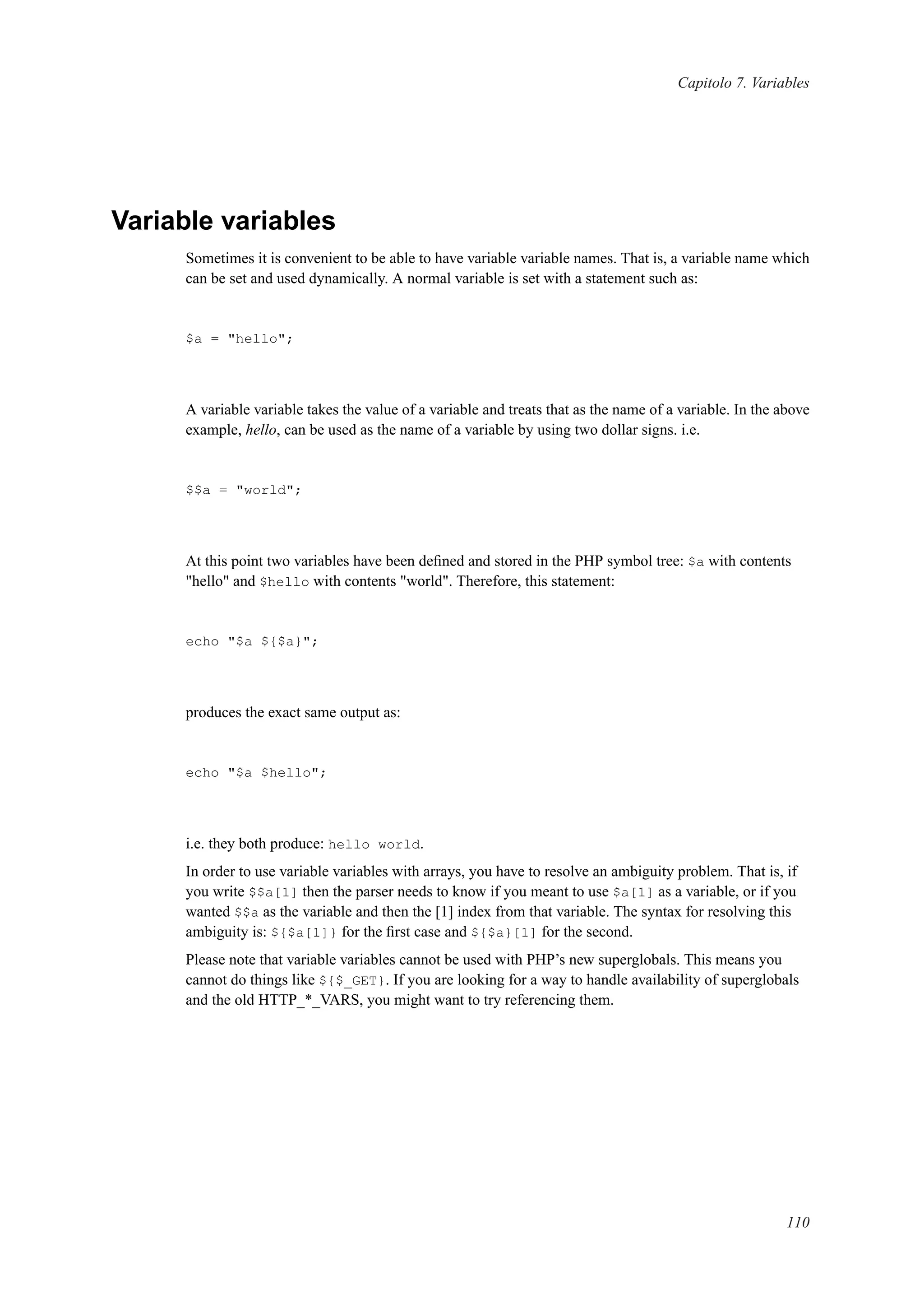 Capitolo 7. Variables
Variable variables
Sometimes it is convenient to be able to have variable variable names. That is, a variable name which
can be set and used dynamically. A normal variable is set with a statement such as:
$a = "hello";
A variable variable takes the value of a variable and treats that as the name of a variable. In the above
example, hello, can be used as the name of a variable by using two dollar signs. i.e.
$$a = "world";
At this point two variables have been deﬁned and stored in the PHP symbol tree: $a with contents
"hello" and $hello with contents "world". Therefore, this statement:
echo "$a ${$a}";
produces the exact same output as:
echo "$a $hello";
i.e. they both produce: hello world.
In order to use variable variables with arrays, you have to resolve an ambiguity problem. That is, if
you write $$a[1] then the parser needs to know if you meant to use $a[1] as a variable, or if you
wanted $$a as the variable and then the [1] index from that variable. The syntax for resolving this
ambiguity is: ${$a[1]} for the ﬁrst case and ${$a}[1] for the second.
Please note that variable variables cannot be used with PHP’s new superglobals. This means you
cannot do things like ${$_GET}. If you are looking for a way to handle availability of superglobals
and the old HTTP_*_VARS, you might want to try referencing them.
110
 