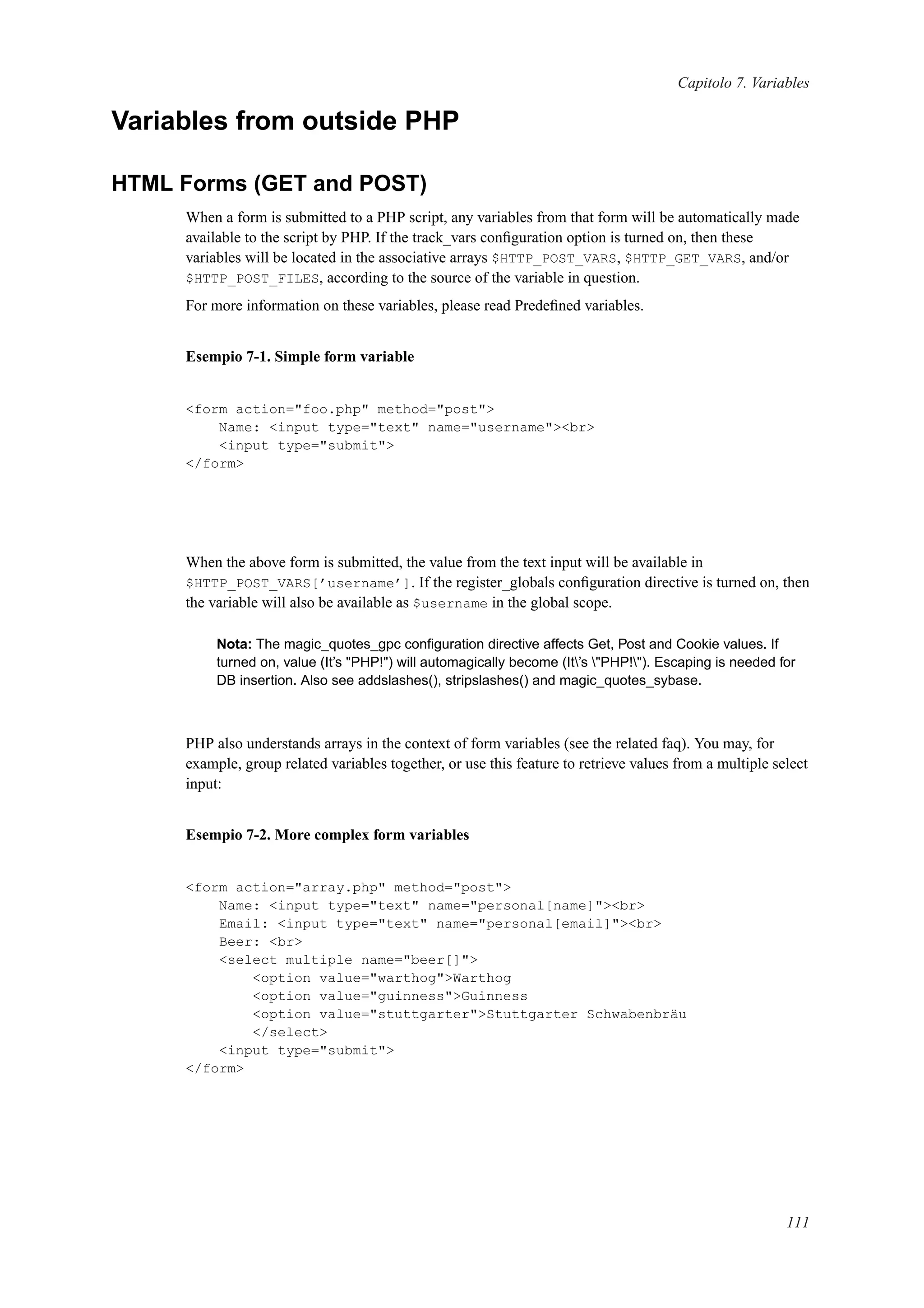 Capitolo 7. Variables
Variables from outside PHP
HTML Forms (GET and POST)
When a form is submitted to a PHP script, any variables from that form will be automatically made
available to the script by PHP. If the track_vars conﬁguration option is turned on, then these
variables will be located in the associative arrays $HTTP_POST_VARS, $HTTP_GET_VARS, and/or
$HTTP_POST_FILES, according to the source of the variable in question.
For more information on these variables, please read Predeﬁned variables.
Esempio 7-1. Simple form variable
<form action="foo.php" method="post">
Name: <input type="text" name="username"><br>
<input type="submit">
</form>
When the above form is submitted, the value from the text input will be available in
$HTTP_POST_VARS[’username’]. If the register_globals conﬁguration directive is turned on, then
the variable will also be available as $username in the global scope.
Nota: The magic_quotes_gpc conﬁguration directive affects Get, Post and Cookie values. If
turned on, value (It’s "PHP!") will automagically become (It’s "PHP!"). Escaping is needed for
DB insertion. Also see addslashes(), stripslashes() and magic_quotes_sybase.
PHP also understands arrays in the context of form variables (see the related faq). You may, for
example, group related variables together, or use this feature to retrieve values from a multiple select
input:
Esempio 7-2. More complex form variables
<form action="array.php" method="post">
Name: <input type="text" name="personal[name]"><br>
Email: <input type="text" name="personal[email]"><br>
Beer: <br>
<select multiple name="beer[]">
<option value="warthog">Warthog
<option value="guinness">Guinness
<option value="stuttgarter">Stuttgarter Schwabenbräu
</select>
<input type="submit">
</form>
111
 