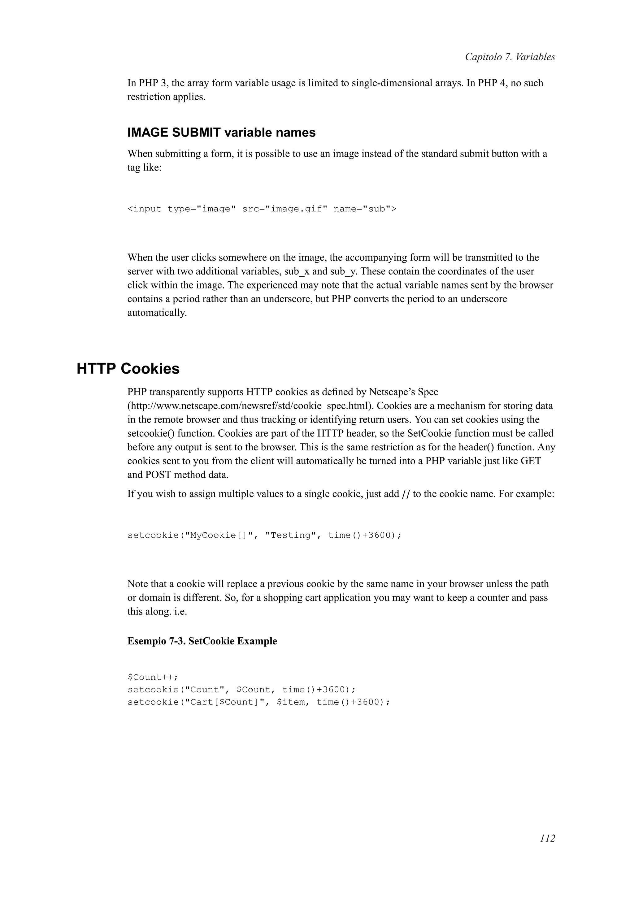 Capitolo 7. Variables
In PHP 3, the array form variable usage is limited to single-dimensional arrays. In PHP 4, no such
restriction applies.
IMAGE SUBMIT variable names
When submitting a form, it is possible to use an image instead of the standard submit button with a
tag like:
<input type="image" src="image.gif" name="sub">
When the user clicks somewhere on the image, the accompanying form will be transmitted to the
server with two additional variables, sub_x and sub_y. These contain the coordinates of the user
click within the image. The experienced may note that the actual variable names sent by the browser
contains a period rather than an underscore, but PHP converts the period to an underscore
automatically.
HTTP Cookies
PHP transparently supports HTTP cookies as deﬁned by Netscape’s Spec
(http://www.netscape.com/newsref/std/cookie_spec.html). Cookies are a mechanism for storing data
in the remote browser and thus tracking or identifying return users. You can set cookies using the
setcookie() function. Cookies are part of the HTTP header, so the SetCookie function must be called
before any output is sent to the browser. This is the same restriction as for the header() function. Any
cookies sent to you from the client will automatically be turned into a PHP variable just like GET
and POST method data.
If you wish to assign multiple values to a single cookie, just add [] to the cookie name. For example:
setcookie("MyCookie[]", "Testing", time()+3600);
Note that a cookie will replace a previous cookie by the same name in your browser unless the path
or domain is different. So, for a shopping cart application you may want to keep a counter and pass
this along. i.e.
Esempio 7-3. SetCookie Example
$Count++;
setcookie("Count", $Count, time()+3600);
setcookie("Cart[$Count]", $item, time()+3600);
112
 