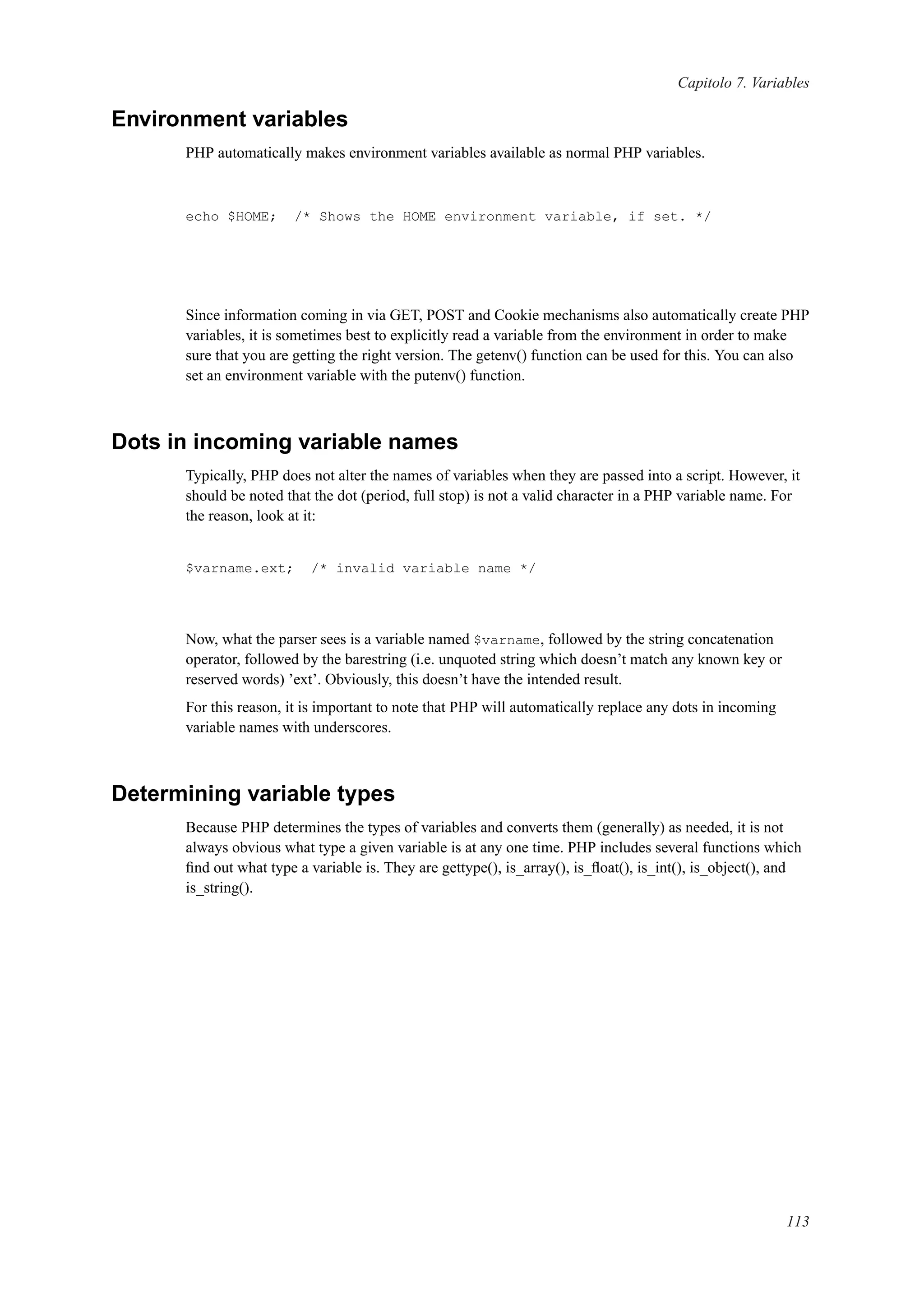 Capitolo 7. Variables
Environment variables
PHP automatically makes environment variables available as normal PHP variables.
echo $HOME; /* Shows the HOME environment variable, if set. */
Since information coming in via GET, POST and Cookie mechanisms also automatically create PHP
variables, it is sometimes best to explicitly read a variable from the environment in order to make
sure that you are getting the right version. The getenv() function can be used for this. You can also
set an environment variable with the putenv() function.
Dots in incoming variable names
Typically, PHP does not alter the names of variables when they are passed into a script. However, it
should be noted that the dot (period, full stop) is not a valid character in a PHP variable name. For
the reason, look at it:
$varname.ext; /* invalid variable name */
Now, what the parser sees is a variable named $varname, followed by the string concatenation
operator, followed by the barestring (i.e. unquoted string which doesn’t match any known key or
reserved words) ’ext’. Obviously, this doesn’t have the intended result.
For this reason, it is important to note that PHP will automatically replace any dots in incoming
variable names with underscores.
Determining variable types
Because PHP determines the types of variables and converts them (generally) as needed, it is not
always obvious what type a given variable is at any one time. PHP includes several functions which
ﬁnd out what type a variable is. They are gettype(), is_array(), is_ﬂoat(), is_int(), is_object(), and
is_string().
113
 