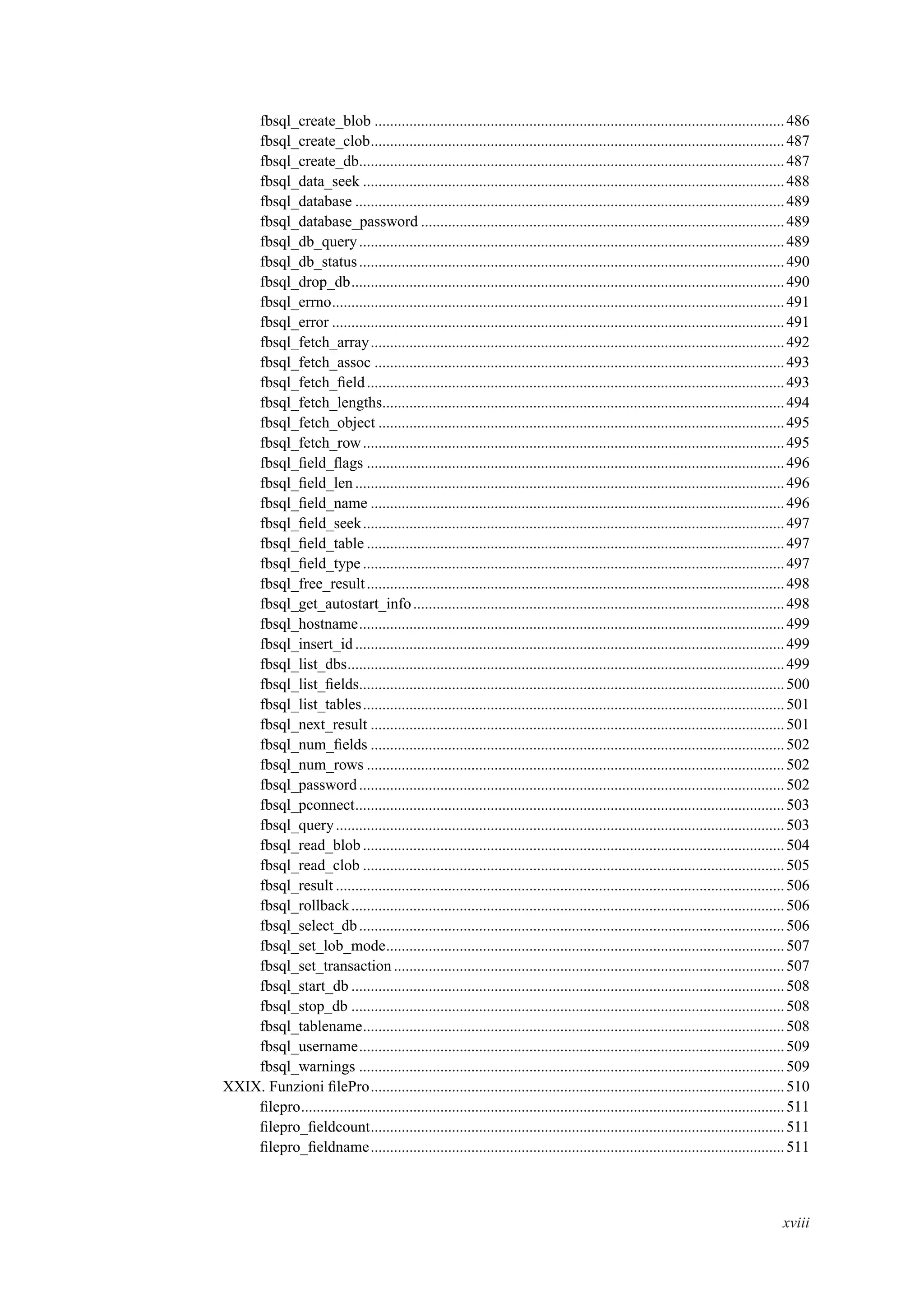 fbsql_create_blob ..........................................................................................................486
fbsql_create_clob...........................................................................................................487
fbsql_create_db..............................................................................................................487
fbsql_data_seek .............................................................................................................488
fbsql_database ...............................................................................................................489
fbsql_database_password ..............................................................................................489
fbsql_db_query..............................................................................................................489
fbsql_db_status..............................................................................................................490
fbsql_drop_db................................................................................................................490
fbsql_errno.....................................................................................................................491
fbsql_error .....................................................................................................................491
fbsql_fetch_array...........................................................................................................492
fbsql_fetch_assoc ..........................................................................................................493
fbsql_fetch_ﬁeld............................................................................................................493
fbsql_fetch_lengths........................................................................................................494
fbsql_fetch_object .........................................................................................................495
fbsql_fetch_row.............................................................................................................495
fbsql_ﬁeld_ﬂags ............................................................................................................496
fbsql_ﬁeld_len...............................................................................................................496
fbsql_ﬁeld_name ...........................................................................................................496
fbsql_ﬁeld_seek.............................................................................................................497
fbsql_ﬁeld_table ............................................................................................................497
fbsql_ﬁeld_type.............................................................................................................497
fbsql_free_result............................................................................................................498
fbsql_get_autostart_info................................................................................................498
fbsql_hostname..............................................................................................................499
fbsql_insert_id...............................................................................................................499
fbsql_list_dbs.................................................................................................................499
fbsql_list_ﬁelds..............................................................................................................500
fbsql_list_tables.............................................................................................................501
fbsql_next_result ...........................................................................................................501
fbsql_num_ﬁelds ...........................................................................................................502
fbsql_num_rows ............................................................................................................502
fbsql_password..............................................................................................................502
fbsql_pconnect...............................................................................................................503
fbsql_query....................................................................................................................503
fbsql_read_blob .............................................................................................................504
fbsql_read_clob .............................................................................................................505
fbsql_result ....................................................................................................................506
fbsql_rollback................................................................................................................506
fbsql_select_db..............................................................................................................506
fbsql_set_lob_mode.......................................................................................................507
fbsql_set_transaction .....................................................................................................507
fbsql_start_db ................................................................................................................508
fbsql_stop_db ................................................................................................................508
fbsql_tablename.............................................................................................................508
fbsql_username..............................................................................................................509
fbsql_warnings ..............................................................................................................509
XXIX. Funzioni ﬁlePro...........................................................................................................510
ﬁlepro.............................................................................................................................511
ﬁlepro_ﬁeldcount...........................................................................................................511
ﬁlepro_ﬁeldname...........................................................................................................511
xviii
 
