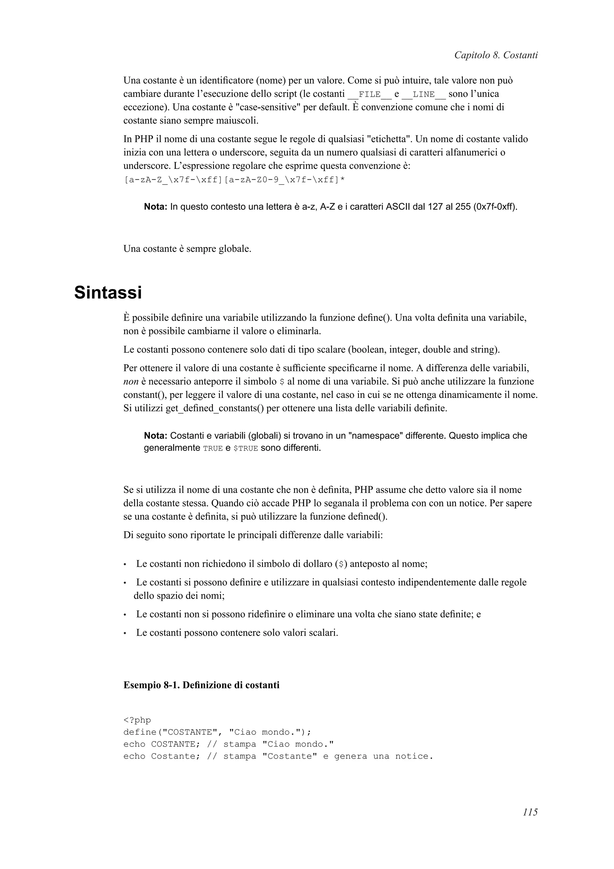 Capitolo 8. Costanti
Una costante è un identiﬁcatore (nome) per un valore. Come si può intuire, tale valore non può
cambiare durante l’esecuzione dello script (le costanti __FILE__ e __LINE__ sono l’unica
eccezione). Una costante è "case-sensitive" per default. È convenzione comune che i nomi di
costante siano sempre maiuscoli.
In PHP il nome di una costante segue le regole di qualsiasi "etichetta". Un nome di costante valido
inizia con una lettera o underscore, seguita da un numero qualsiasi di caratteri alfanumerici o
underscore. L’espressione regolare che esprime questa convenzione è:
[a-zA-Z_x7f-xff][a-zA-Z0-9_x7f-xff]*
Nota: In questo contesto una lettera è a-z, A-Z e i caratteri ASCII dal 127 al 255 (0x7f-0xff).
Una costante è sempre globale.
Sintassi
È possibile deﬁnire una variabile utilizzando la funzione deﬁne(). Una volta deﬁnita una variabile,
non è possibile cambiarne il valore o eliminarla.
Le costanti possono contenere solo dati di tipo scalare (boolean, integer, double and string).
Per ottenere il valore di una costante è sufﬁciente speciﬁcarne il nome. A differenza delle variabili,
non è necessario anteporre il simbolo $ al nome di una variabile. Si può anche utilizzare la funzione
constant(), per leggere il valore di una costante, nel caso in cui se ne ottenga dinamicamente il nome.
Si utilizzi get_deﬁned_constants() per ottenere una lista delle variabili deﬁnite.
Nota: Costanti e variabili (globali) si trovano in un "namespace" differente. Questo implica che
generalmente TRUE e $TRUE sono differenti.
Se si utilizza il nome di una costante che non è deﬁnita, PHP assume che detto valore sia il nome
della costante stessa. Quando ciò accade PHP lo seganala il problema con con un notice. Per sapere
se una costante è deﬁnita, si può utilizzare la funzione deﬁned().
Di seguito sono riportate le principali differenze dalle variabili:
• Le costanti non richiedono il simbolo di dollaro ($) anteposto al nome;
• Le costanti si possono deﬁnire e utilizzare in qualsiasi contesto indipendentemente dalle regole
dello spazio dei nomi;
• Le costanti non si possono rideﬁnire o eliminare una volta che siano state deﬁnite; e
• Le costanti possono contenere solo valori scalari.
Esempio 8-1. Deﬁnizione di costanti
<?php
define("COSTANTE", "Ciao mondo.");
echo COSTANTE; // stampa "Ciao mondo."
echo Costante; // stampa "Costante" e genera una notice.
115
 