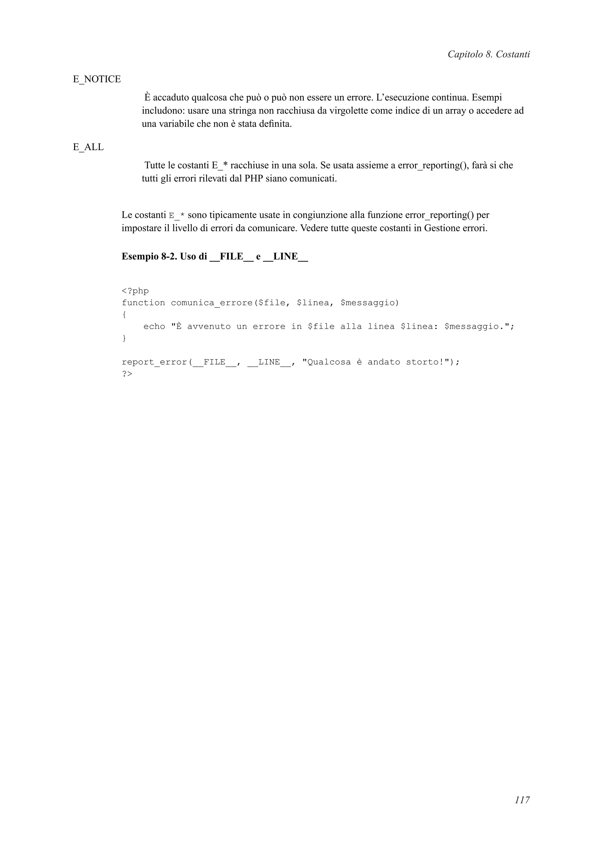 Capitolo 8. Costanti
E_NOTICE
È accaduto qualcosa che può o può non essere un errore. L’esecuzione continua. Esempi
includono: usare una stringa non racchiusa da virgolette come indice di un array o accedere ad
una variabile che non è stata deﬁnita.
E_ALL
Tutte le costanti E_* racchiuse in una sola. Se usata assieme a error_reporting(), farà si che
tutti gli errori rilevati dal PHP siano comunicati.
Le costanti E_* sono tipicamente usate in congiunzione alla funzione error_reporting() per
impostare il livello di errori da comunicare. Vedere tutte queste costanti in Gestione errori.
Esempio 8-2. Uso di __FILE__ e __LINE__
<?php
function comunica_errore($file, $linea, $messaggio)
{
echo "È avvenuto un errore in $file alla linea $linea: $messaggio.";
}
report_error(__FILE__, __LINE__, "Qualcosa è andato storto!");
?>
117
 