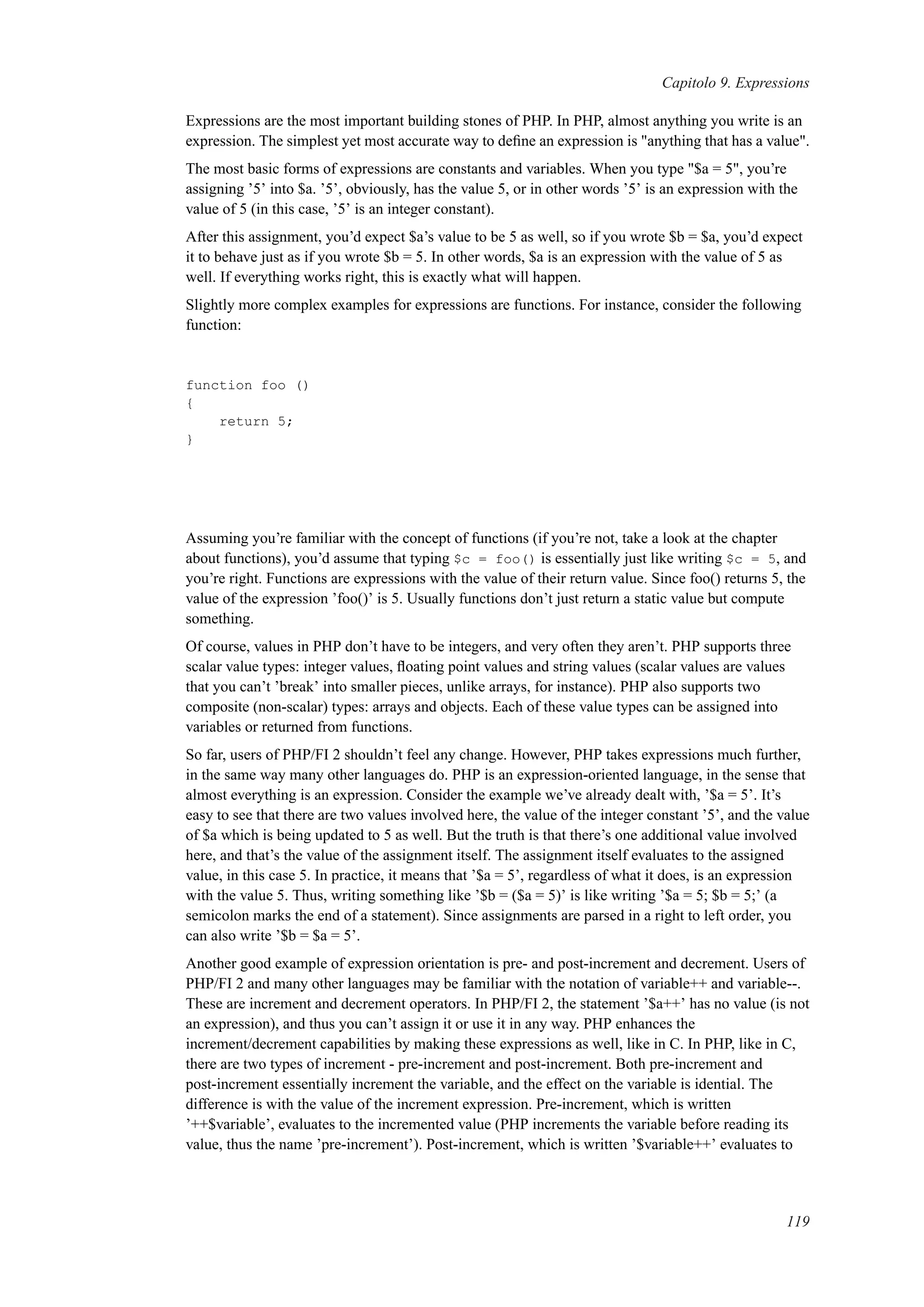 Capitolo 9. Expressions
Expressions are the most important building stones of PHP. In PHP, almost anything you write is an
expression. The simplest yet most accurate way to deﬁne an expression is "anything that has a value".
The most basic forms of expressions are constants and variables. When you type "$a = 5", you’re
assigning ’5’ into $a. ’5’, obviously, has the value 5, or in other words ’5’ is an expression with the
value of 5 (in this case, ’5’ is an integer constant).
After this assignment, you’d expect $a’s value to be 5 as well, so if you wrote $b = $a, you’d expect
it to behave just as if you wrote $b = 5. In other words, $a is an expression with the value of 5 as
well. If everything works right, this is exactly what will happen.
Slightly more complex examples for expressions are functions. For instance, consider the following
function:
function foo ()
{
return 5;
}
Assuming you’re familiar with the concept of functions (if you’re not, take a look at the chapter
about functions), you’d assume that typing $c = foo() is essentially just like writing $c = 5, and
you’re right. Functions are expressions with the value of their return value. Since foo() returns 5, the
value of the expression ’foo()’ is 5. Usually functions don’t just return a static value but compute
something.
Of course, values in PHP don’t have to be integers, and very often they aren’t. PHP supports three
scalar value types: integer values, ﬂoating point values and string values (scalar values are values
that you can’t ’break’ into smaller pieces, unlike arrays, for instance). PHP also supports two
composite (non-scalar) types: arrays and objects. Each of these value types can be assigned into
variables or returned from functions.
So far, users of PHP/FI 2 shouldn’t feel any change. However, PHP takes expressions much further,
in the same way many other languages do. PHP is an expression-oriented language, in the sense that
almost everything is an expression. Consider the example we’ve already dealt with, ’$a = 5’. It’s
easy to see that there are two values involved here, the value of the integer constant ’5’, and the value
of $a which is being updated to 5 as well. But the truth is that there’s one additional value involved
here, and that’s the value of the assignment itself. The assignment itself evaluates to the assigned
value, in this case 5. In practice, it means that ’$a = 5’, regardless of what it does, is an expression
with the value 5. Thus, writing something like ’$b = ($a = 5)’ is like writing ’$a = 5; $b = 5;’ (a
semicolon marks the end of a statement). Since assignments are parsed in a right to left order, you
can also write ’$b = $a = 5’.
Another good example of expression orientation is pre- and post-increment and decrement. Users of
PHP/FI 2 and many other languages may be familiar with the notation of variable++ and variable--.
These are increment and decrement operators. In PHP/FI 2, the statement ’$a++’ has no value (is not
an expression), and thus you can’t assign it or use it in any way. PHP enhances the
increment/decrement capabilities by making these expressions as well, like in C. In PHP, like in C,
there are two types of increment - pre-increment and post-increment. Both pre-increment and
post-increment essentially increment the variable, and the effect on the variable is idential. The
difference is with the value of the increment expression. Pre-increment, which is written
’++$variable’, evaluates to the incremented value (PHP increments the variable before reading its
value, thus the name ’pre-increment’). Post-increment, which is written ’$variable++’ evaluates to
119
 