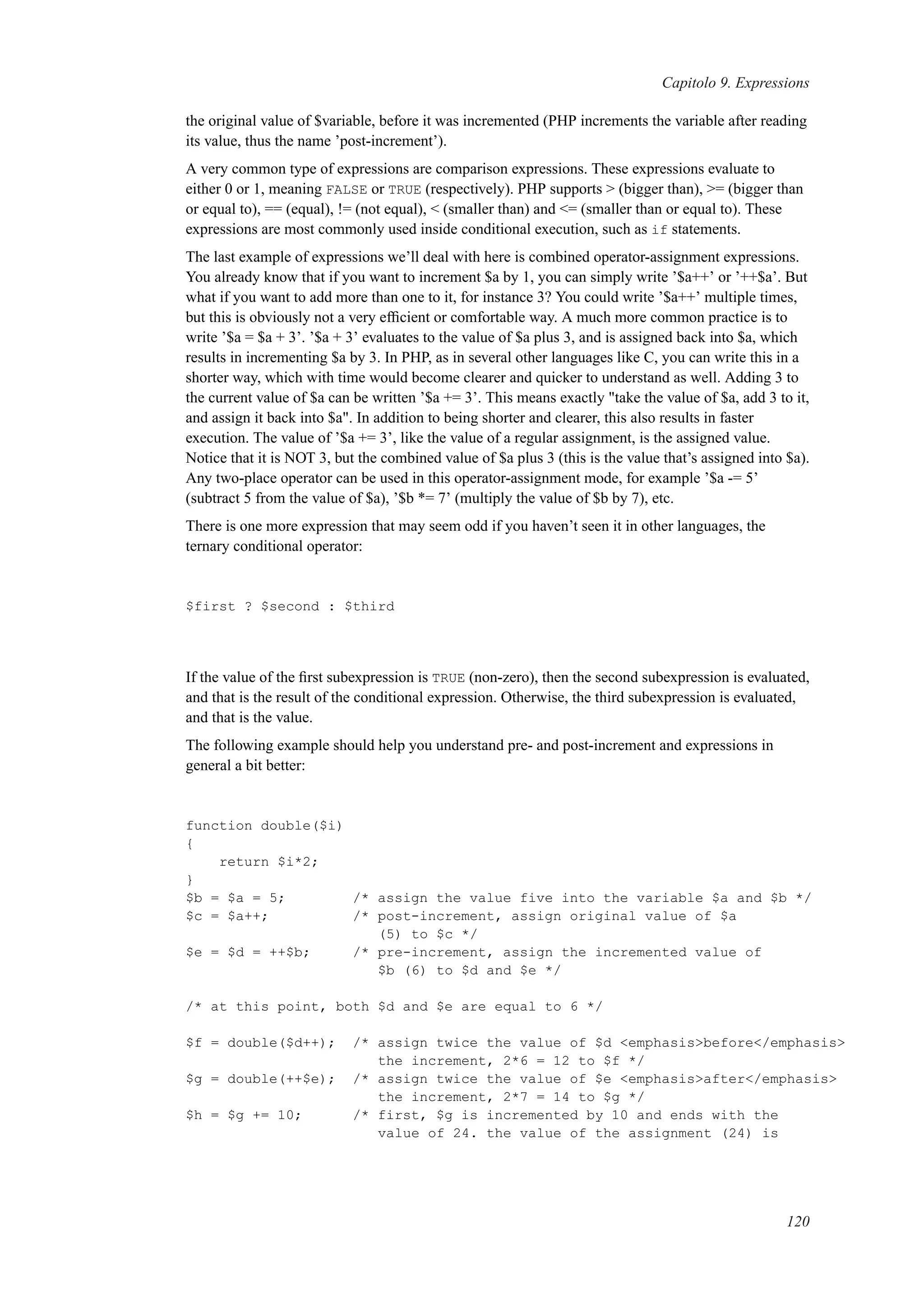 Capitolo 9. Expressions
the original value of $variable, before it was incremented (PHP increments the variable after reading
its value, thus the name ’post-increment’).
A very common type of expressions are comparison expressions. These expressions evaluate to
either 0 or 1, meaning FALSE or TRUE (respectively). PHP supports > (bigger than), >= (bigger than
or equal to), == (equal), != (not equal), < (smaller than) and <= (smaller than or equal to). These
expressions are most commonly used inside conditional execution, such as if statements.
The last example of expressions we’ll deal with here is combined operator-assignment expressions.
You already know that if you want to increment $a by 1, you can simply write ’$a++’ or ’++$a’. But
what if you want to add more than one to it, for instance 3? You could write ’$a++’ multiple times,
but this is obviously not a very efﬁcient or comfortable way. A much more common practice is to
write ’$a = $a + 3’. ’$a + 3’ evaluates to the value of $a plus 3, and is assigned back into $a, which
results in incrementing $a by 3. In PHP, as in several other languages like C, you can write this in a
shorter way, which with time would become clearer and quicker to understand as well. Adding 3 to
the current value of $a can be written ’$a += 3’. This means exactly "take the value of $a, add 3 to it,
and assign it back into $a". In addition to being shorter and clearer, this also results in faster
execution. The value of ’$a += 3’, like the value of a regular assignment, is the assigned value.
Notice that it is NOT 3, but the combined value of $a plus 3 (this is the value that’s assigned into $a).
Any two-place operator can be used in this operator-assignment mode, for example ’$a -= 5’
(subtract 5 from the value of $a), ’$b *= 7’ (multiply the value of $b by 7), etc.
There is one more expression that may seem odd if you haven’t seen it in other languages, the
ternary conditional operator:
$first ? $second : $third
If the value of the ﬁrst subexpression is TRUE (non-zero), then the second subexpression is evaluated,
and that is the result of the conditional expression. Otherwise, the third subexpression is evaluated,
and that is the value.
The following example should help you understand pre- and post-increment and expressions in
general a bit better:
function double($i)
{
return $i*2;
}
$b = $a = 5; /* assign the value five into the variable $a and $b */
$c = $a++; /* post-increment, assign original value of $a
(5) to $c */
$e = $d = ++$b; /* pre-increment, assign the incremented value of
$b (6) to $d and $e */
/* at this point, both $d and $e are equal to 6 */
$f = double($d++); /* assign twice the value of $d <emphasis>before</emphasis>
the increment, 2*6 = 12 to $f */
$g = double(++$e); /* assign twice the value of $e <emphasis>after</emphasis>
the increment, 2*7 = 14 to $g */
$h = $g += 10; /* first, $g is incremented by 10 and ends with the
value of 24. the value of the assignment (24) is
120
 