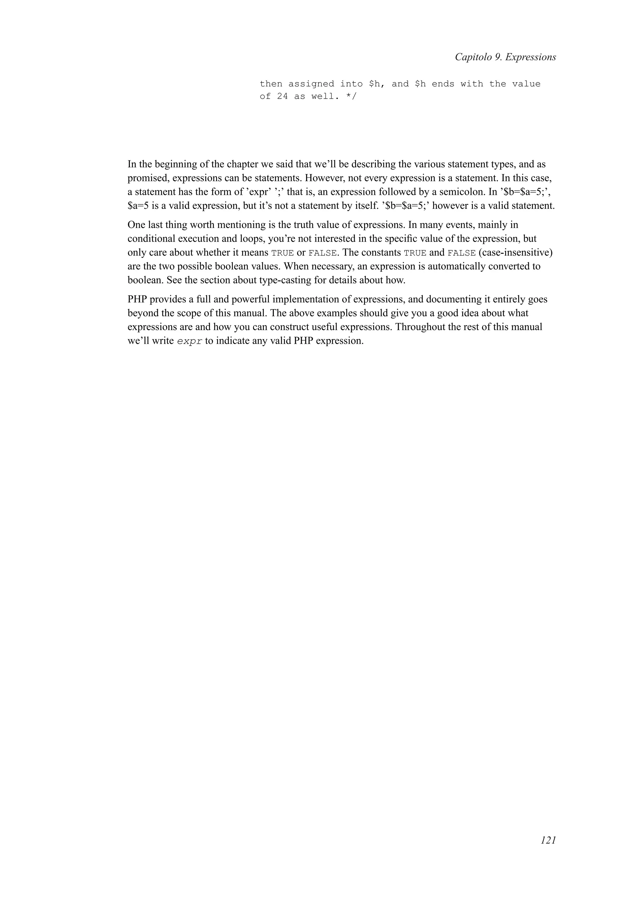 Capitolo 9. Expressions
then assigned into $h, and $h ends with the value
of 24 as well. */
In the beginning of the chapter we said that we’ll be describing the various statement types, and as
promised, expressions can be statements. However, not every expression is a statement. In this case,
a statement has the form of ’expr’ ’;’ that is, an expression followed by a semicolon. In ’$b=$a=5;’,
$a=5 is a valid expression, but it’s not a statement by itself. ’$b=$a=5;’ however is a valid statement.
One last thing worth mentioning is the truth value of expressions. In many events, mainly in
conditional execution and loops, you’re not interested in the speciﬁc value of the expression, but
only care about whether it means TRUE or FALSE. The constants TRUE and FALSE (case-insensitive)
are the two possible boolean values. When necessary, an expression is automatically converted to
boolean. See the section about type-casting for details about how.
PHP provides a full and powerful implementation of expressions, and documenting it entirely goes
beyond the scope of this manual. The above examples should give you a good idea about what
expressions are and how you can construct useful expressions. Throughout the rest of this manual
we’ll write expr to indicate any valid PHP expression.
121
 