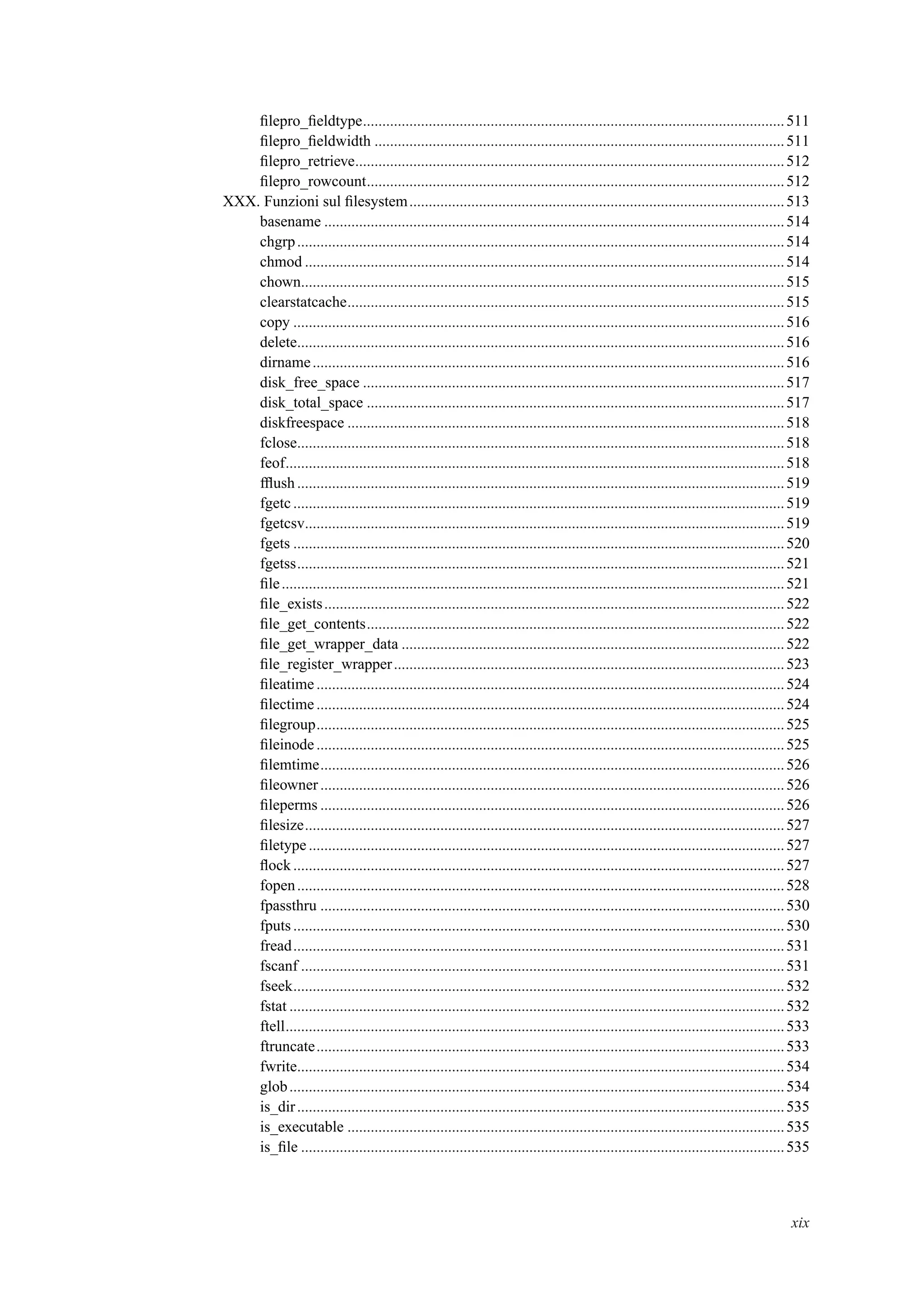 ﬁlepro_ﬁeldtype.............................................................................................................511
ﬁlepro_ﬁeldwidth ..........................................................................................................511
ﬁlepro_retrieve...............................................................................................................512
ﬁlepro_rowcount............................................................................................................512
XXX. Funzioni sul ﬁlesystem.................................................................................................513
basename .......................................................................................................................514
chgrp..............................................................................................................................514
chmod ............................................................................................................................514
chown.............................................................................................................................515
clearstatcache.................................................................................................................515
copy ...............................................................................................................................516
delete..............................................................................................................................516
dirname..........................................................................................................................516
disk_free_space .............................................................................................................517
disk_total_space ............................................................................................................517
diskfreespace .................................................................................................................518
fclose..............................................................................................................................518
feof.................................................................................................................................518
fﬂush..............................................................................................................................519
fgetc ...............................................................................................................................519
fgetcsv............................................................................................................................519
fgets ...............................................................................................................................520
fgetss..............................................................................................................................521
ﬁle..................................................................................................................................521
ﬁle_exists.......................................................................................................................522
ﬁle_get_contents............................................................................................................522
ﬁle_get_wrapper_data ...................................................................................................522
ﬁle_register_wrapper.....................................................................................................523
ﬁleatime.........................................................................................................................524
ﬁlectime.........................................................................................................................524
ﬁlegroup.........................................................................................................................525
ﬁleinode.........................................................................................................................525
ﬁlemtime........................................................................................................................526
ﬁleowner........................................................................................................................526
ﬁleperms ........................................................................................................................526
ﬁlesize............................................................................................................................527
ﬁletype...........................................................................................................................527
ﬂock...............................................................................................................................527
fopen..............................................................................................................................528
fpassthru ........................................................................................................................530
fputs...............................................................................................................................530
fread...............................................................................................................................531
fscanf .............................................................................................................................531
fseek...............................................................................................................................532
fstat ................................................................................................................................532
ftell.................................................................................................................................533
ftruncate.........................................................................................................................533
fwrite..............................................................................................................................534
glob................................................................................................................................534
is_dir..............................................................................................................................535
is_executable .................................................................................................................535
is_ﬁle .............................................................................................................................535
xix
 