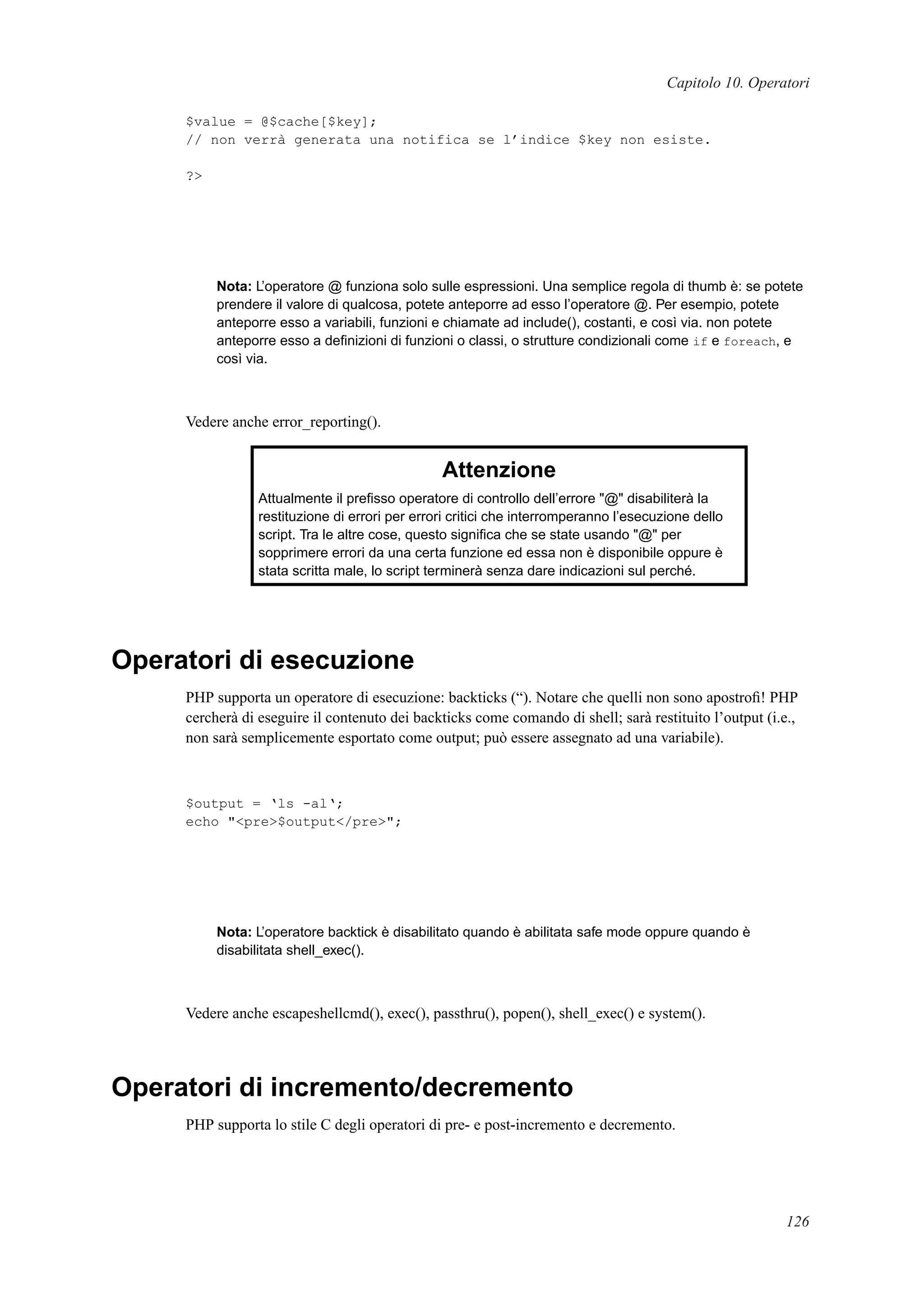 Capitolo 10. Operatori
$value = @$cache[$key];
// non verrà generata una notifica se l’indice $key non esiste.
?>
Nota: L’operatore @ funziona solo sulle espressioni. Una semplice regola di thumb è: se potete
prendere il valore di qualcosa, potete anteporre ad esso l’operatore @. Per esempio, potete
anteporre esso a variabili, funzioni e chiamate ad include(), costanti, e così via. non potete
anteporre esso a deﬁnizioni di funzioni o classi, o strutture condizionali come if e foreach, e
così via.
Vedere anche error_reporting().
Attenzione
Attualmente il preﬁsso operatore di controllo dell’errore "@" disabiliterà la
restituzione di errori per errori critici che interromperanno l’esecuzione dello
script. Tra le altre cose, questo signiﬁca che se state usando "@" per
sopprimere errori da una certa funzione ed essa non è disponibile oppure è
stata scritta male, lo script terminerà senza dare indicazioni sul perché.
Operatori di esecuzione
PHP supporta un operatore di esecuzione: backticks (“). Notare che quelli non sono apostroﬁ! PHP
cercherà di eseguire il contenuto dei backticks come comando di shell; sarà restituito l’output (i.e.,
non sarà semplicemente esportato come output; può essere assegnato ad una variabile).
$output = ‘ls -al‘;
echo "<pre>$output</pre>";
Nota: L’operatore backtick è disabilitato quando è abilitata safe mode oppure quando è
disabilitata shell_exec().
Vedere anche escapeshellcmd(), exec(), passthru(), popen(), shell_exec() e system().
Operatori di incremento/decremento
PHP supporta lo stile C degli operatori di pre- e post-incremento e decremento.
126
 