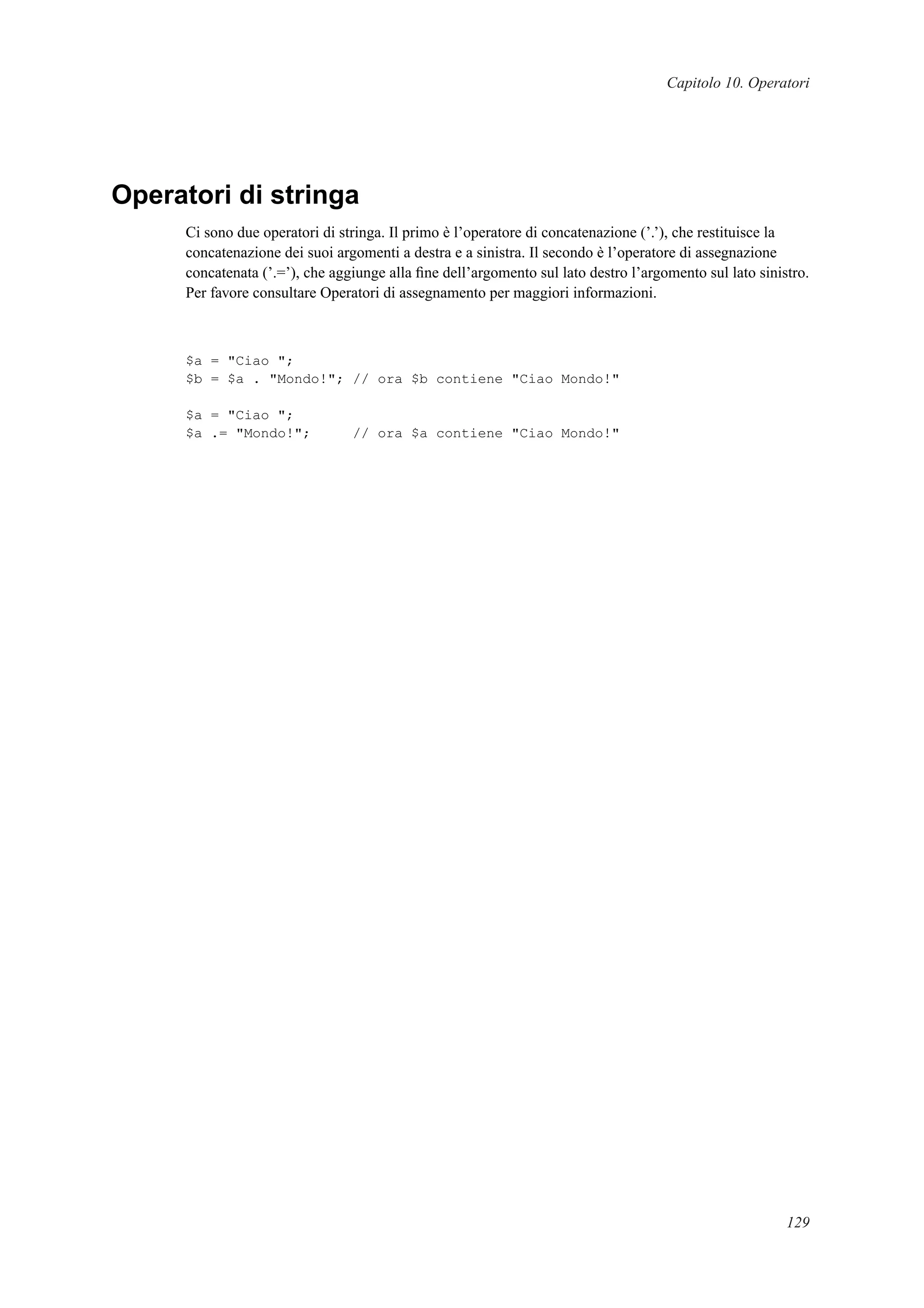 Capitolo 10. Operatori
Operatori di stringa
Ci sono due operatori di stringa. Il primo è l’operatore di concatenazione (’.’), che restituisce la
concatenazione dei suoi argomenti a destra e a sinistra. Il secondo è l’operatore di assegnazione
concatenata (’.=’), che aggiunge alla ﬁne dell’argomento sul lato destro l’argomento sul lato sinistro.
Per favore consultare Operatori di assegnamento per maggiori informazioni.
$a = "Ciao ";
$b = $a . "Mondo!"; // ora $b contiene "Ciao Mondo!"
$a = "Ciao ";
$a .= "Mondo!"; // ora $a contiene "Ciao Mondo!"
129
 