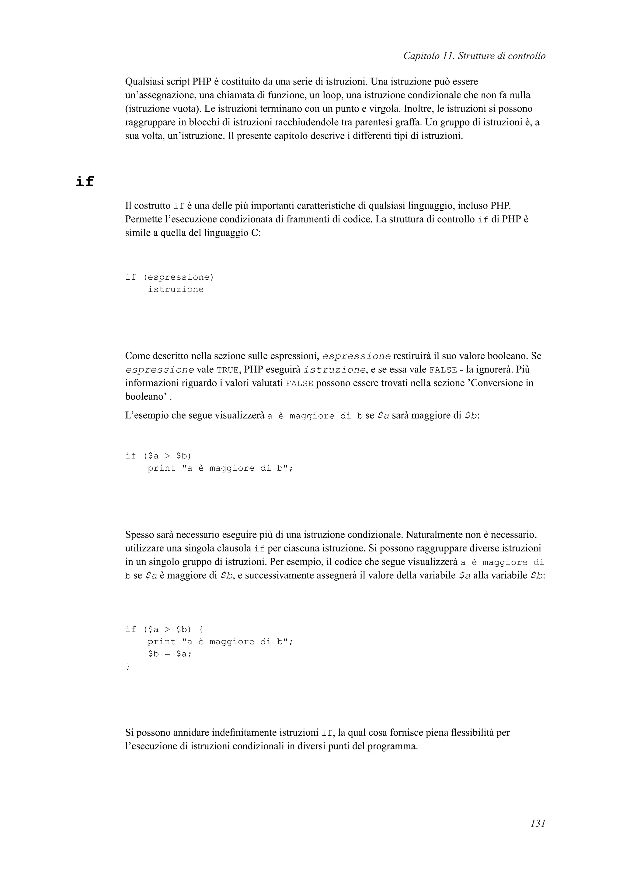 Capitolo 11. Strutture di controllo
Qualsiasi script PHP è costituito da una serie di istruzioni. Una istruzione può essere
un’assegnazione, una chiamata di funzione, un loop, una istruzione condizionale che non fa nulla
(istruzione vuota). Le istruzioni terminano con un punto e virgola. Inoltre, le istruzioni si possono
raggruppare in blocchi di istruzioni racchiudendole tra parentesi graffa. Un gruppo di istruzioni è, a
sua volta, un’istruzione. Il presente capitolo descrive i differenti tipi di istruzioni.
if
Il costrutto if è una delle più importanti caratteristiche di qualsiasi linguaggio, incluso PHP.
Permette l’esecuzione condizionata di frammenti di codice. La struttura di controllo if di PHP è
simile a quella del linguaggio C:
if (espressione)
istruzione
Come descritto nella sezione sulle espressioni, espressione restiruirà il suo valore booleano. Se
espressione vale TRUE, PHP eseguirà istruzione, e se essa vale FALSE - la ignorerà. Più
informazioni riguardo i valori valutati FALSE possono essere trovati nella sezione ’Conversione in
booleano’ .
L’esempio che segue visualizzerà a è maggiore di b se $a sarà maggiore di $b:
if ($a > $b)
print "a è maggiore di b";
Spesso sarà necessario eseguire più di una istruzione condizionale. Naturalmente non è necessario,
utilizzare una singola clausola if per ciascuna istruzione. Si possono raggruppare diverse istruzioni
in un singolo gruppo di istruzioni. Per esempio, il codice che segue visualizzerà a è maggiore di
b se $a è maggiore di $b, e successivamente assegnerà il valore della variabile $a alla variabile $b:
if ($a > $b) {
print "a è maggiore di b";
$b = $a;
}
Si possono annidare indeﬁnitamente istruzioni if, la qual cosa fornisce piena ﬂessibilità per
l’esecuzione di istruzioni condizionali in diversi punti del programma.
131
 