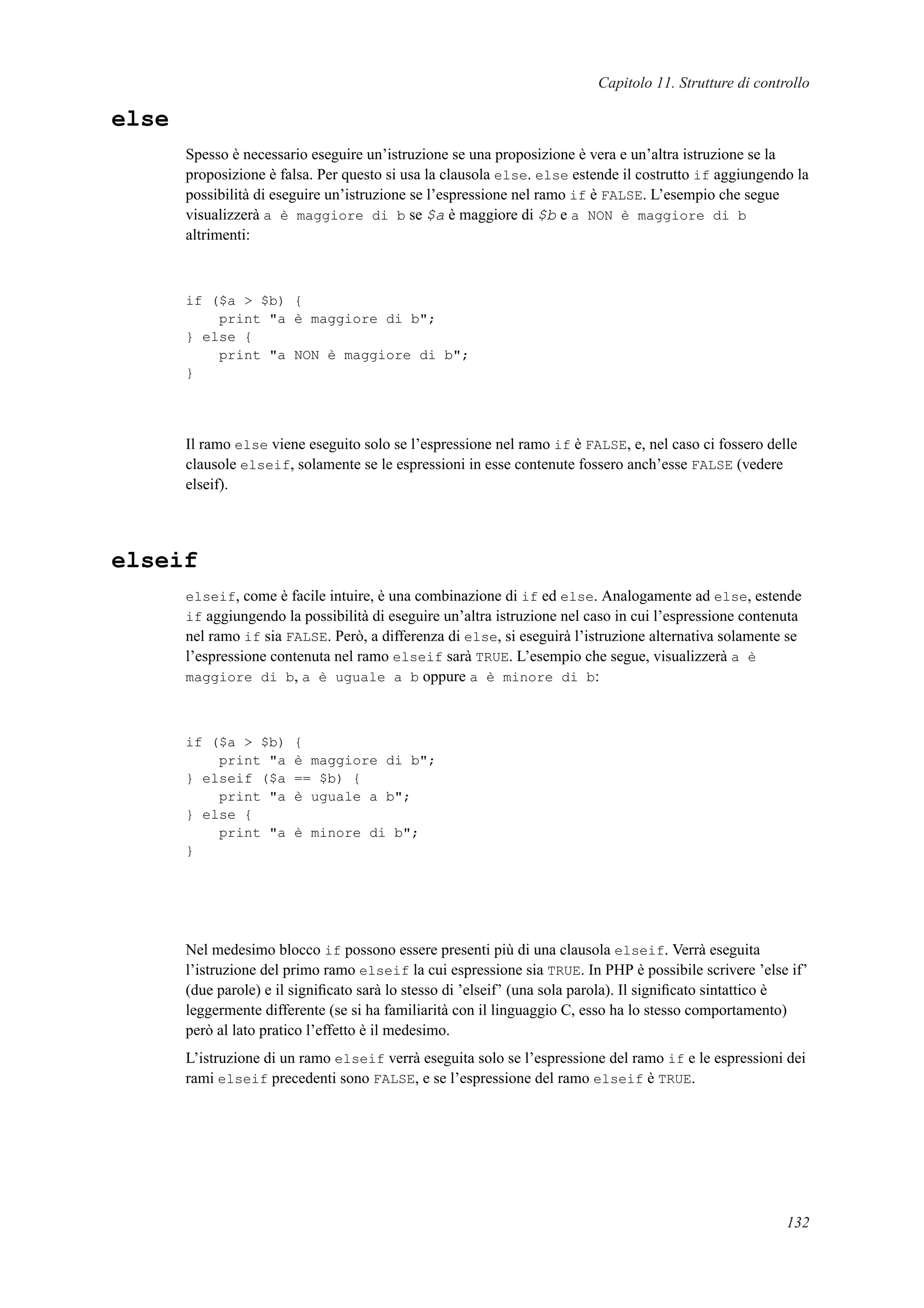 Capitolo 11. Strutture di controllo
else
Spesso è necessario eseguire un’istruzione se una proposizione è vera e un’altra istruzione se la
proposizione è falsa. Per questo si usa la clausola else. else estende il costrutto if aggiungendo la
possibilità di eseguire un’istruzione se l’espressione nel ramo if è FALSE. L’esempio che segue
visualizzerà a è maggiore di b se $a è maggiore di $b e a NON è maggiore di b
altrimenti:
if ($a > $b) {
print "a è maggiore di b";
} else {
print "a NON è maggiore di b";
}
Il ramo else viene eseguito solo se l’espressione nel ramo if è FALSE, e, nel caso ci fossero delle
clausole elseif, solamente se le espressioni in esse contenute fossero anch’esse FALSE (vedere
elseif).
elseif
elseif, come è facile intuire, è una combinazione di if ed else. Analogamente ad else, estende
if aggiungendo la possibilità di eseguire un’altra istruzione nel caso in cui l’espressione contenuta
nel ramo if sia FALSE. Però, a differenza di else, si eseguirà l’istruzione alternativa solamente se
l’espressione contenuta nel ramo elseif sarà TRUE. L’esempio che segue, visualizzerà a è
maggiore di b, a è uguale a b oppure a è minore di b:
if ($a > $b) {
print "a è maggiore di b";
} elseif ($a == $b) {
print "a è uguale a b";
} else {
print "a è minore di b";
}
Nel medesimo blocco if possono essere presenti più di una clausola elseif. Verrà eseguita
l’istruzione del primo ramo elseif la cui espressione sia TRUE. In PHP è possibile scrivere ’else if’
(due parole) e il signiﬁcato sarà lo stesso di ’elseif’ (una sola parola). Il signiﬁcato sintattico è
leggermente differente (se si ha familiarità con il linguaggio C, esso ha lo stesso comportamento)
però al lato pratico l’effetto è il medesimo.
L’istruzione di un ramo elseif verrà eseguita solo se l’espressione del ramo if e le espressioni dei
rami elseif precedenti sono FALSE, e se l’espressione del ramo elseif è TRUE.
132
 
