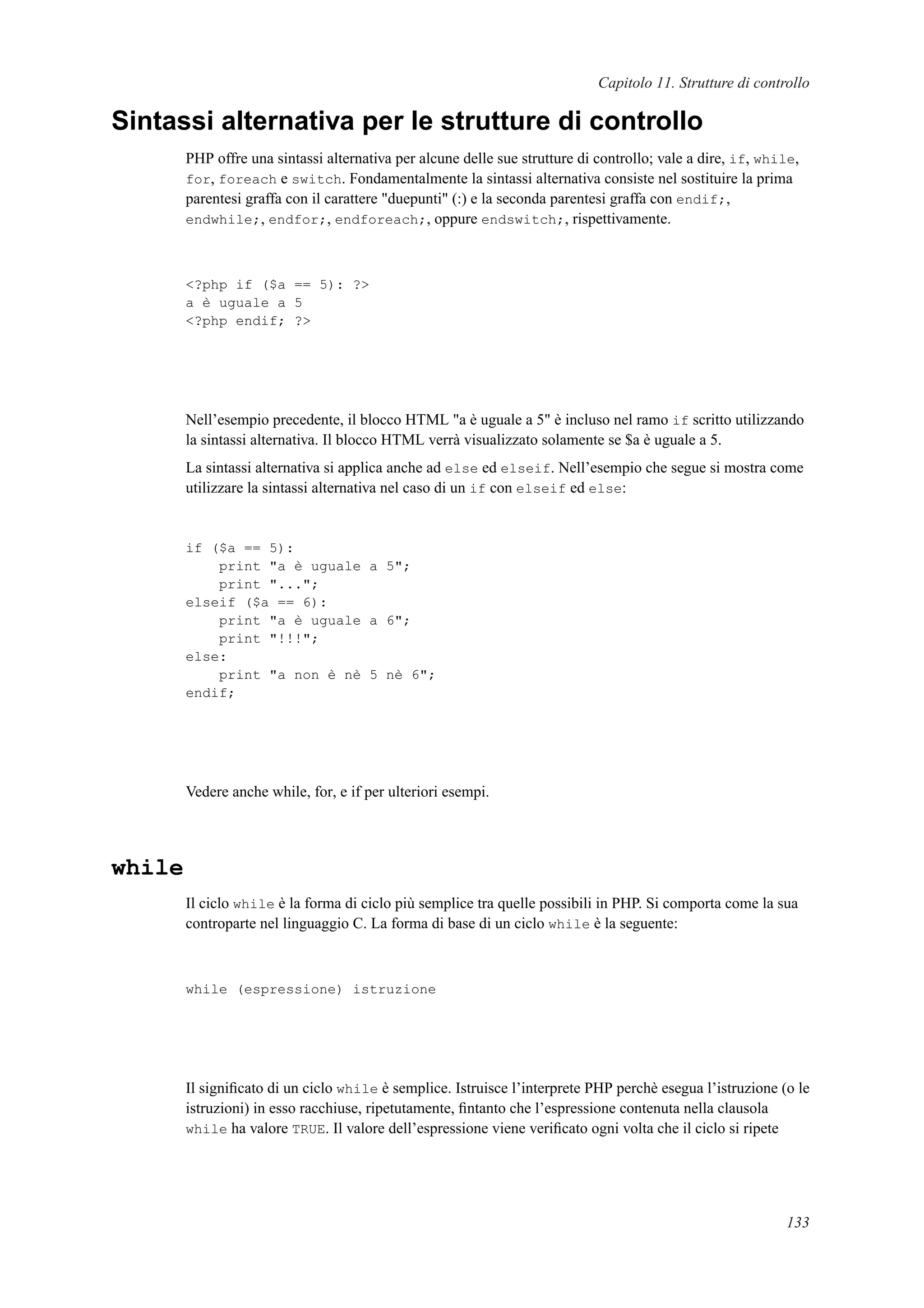 Capitolo 11. Strutture di controllo
Sintassi alternativa per le strutture di controllo
PHP offre una sintassi alternativa per alcune delle sue strutture di controllo; vale a dire, if, while,
for, foreach e switch. Fondamentalmente la sintassi alternativa consiste nel sostituire la prima
parentesi graffa con il carattere "duepunti" (:) e la seconda parentesi graffa con endif;,
endwhile;, endfor;, endforeach;, oppure endswitch;, rispettivamente.
<?php if ($a == 5): ?>
a è uguale a 5
<?php endif; ?>
Nell’esempio precedente, il blocco HTML "a è uguale a 5" è incluso nel ramo if scritto utilizzando
la sintassi alternativa. Il blocco HTML verrà visualizzato solamente se $a è uguale a 5.
La sintassi alternativa si applica anche ad else ed elseif. Nell’esempio che segue si mostra come
utilizzare la sintassi alternativa nel caso di un if con elseif ed else:
if ($a == 5):
print "a è uguale a 5";
print "...";
elseif ($a == 6):
print "a è uguale a 6";
print "!!!";
else:
print "a non è nè 5 nè 6";
endif;
Vedere anche while, for, e if per ulteriori esempi.
while
Il ciclo while è la forma di ciclo più semplice tra quelle possibili in PHP. Si comporta come la sua
controparte nel linguaggio C. La forma di base di un ciclo while è la seguente:
while (espressione) istruzione
Il signiﬁcato di un ciclo while è semplice. Istruisce l’interprete PHP perchè esegua l’istruzione (o le
istruzioni) in esso racchiuse, ripetutamente, ﬁntanto che l’espressione contenuta nella clausola
while ha valore TRUE. Il valore dell’espressione viene veriﬁcato ogni volta che il ciclo si ripete
133
 