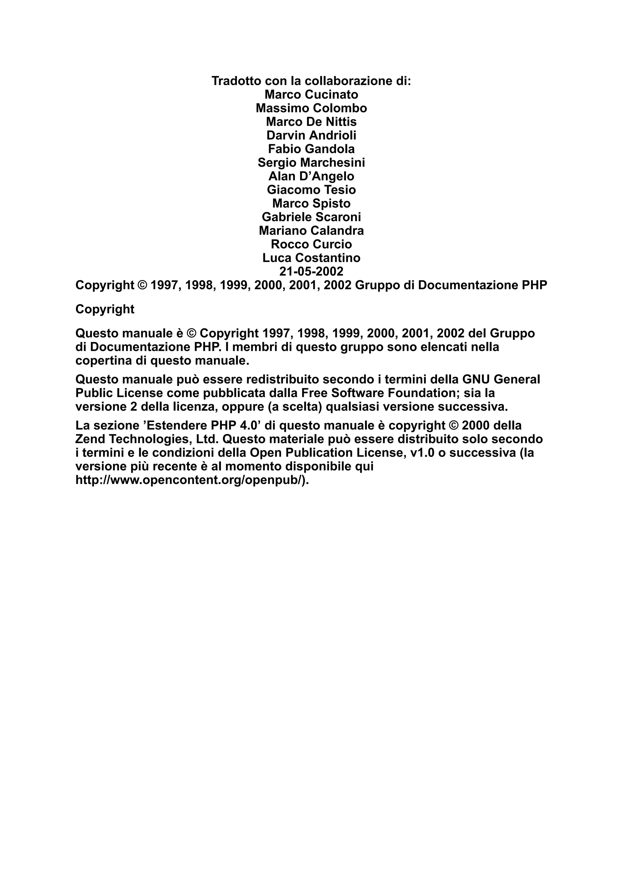 Tradotto con la collaborazione di:
Marco Cucinato
Massimo Colombo
Marco De Nittis
Darvin Andrioli
Fabio Gandola
Sergio Marchesini
Alan D’Angelo
Giacomo Tesio
Marco Spisto
Gabriele Scaroni
Mariano Calandra
Rocco Curcio
Luca Costantino
21-05-2002
Copyright © 1997, 1998, 1999, 2000, 2001, 2002 Gruppo di Documentazione PHP
Copyright
Questo manuale è © Copyright 1997, 1998, 1999, 2000, 2001, 2002 del Gruppo
di Documentazione PHP. I membri di questo gruppo sono elencati nella
copertina di questo manuale.
Questo manuale può essere redistribuito secondo i termini della GNU General
Public License come pubblicata dalla Free Software Foundation; sia la
versione 2 della licenza, oppure (a scelta) qualsiasi versione successiva.
La sezione ’Estendere PHP 4.0’ di questo manuale è copyright © 2000 della
Zend Technologies, Ltd. Questo materiale può essere distribuito solo secondo
i termini e le condizioni della Open Publication License, v1.0 o successiva (la
versione più recente è al momento disponibile qui
http://www.opencontent.org/openpub/).
 