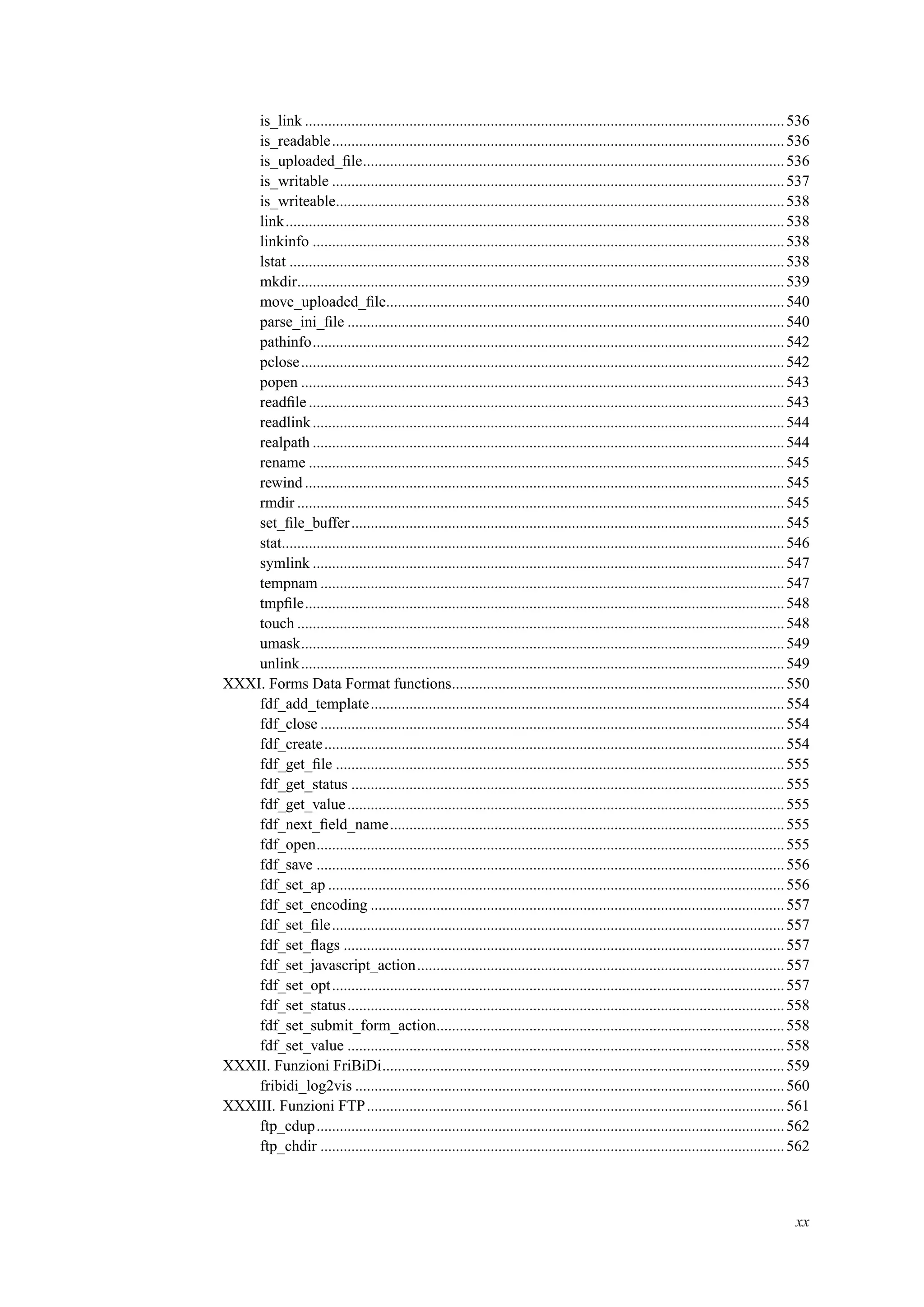 is_link ............................................................................................................................536
is_readable.....................................................................................................................536
is_uploaded_ﬁle.............................................................................................................536
is_writable .....................................................................................................................537
is_writeable....................................................................................................................538
link.................................................................................................................................538
linkinfo ..........................................................................................................................538
lstat ................................................................................................................................538
mkdir..............................................................................................................................539
move_uploaded_ﬁle.......................................................................................................540
parse_ini_ﬁle .................................................................................................................540
pathinfo..........................................................................................................................542
pclose.............................................................................................................................542
popen .............................................................................................................................543
readﬁle ...........................................................................................................................543
readlink..........................................................................................................................544
realpath ..........................................................................................................................544
rename ...........................................................................................................................545
rewind............................................................................................................................545
rmdir ..............................................................................................................................545
set_ﬁle_buffer................................................................................................................545
stat..................................................................................................................................546
symlink ..........................................................................................................................547
tempnam ........................................................................................................................547
tmpﬁle............................................................................................................................548
touch ..............................................................................................................................548
umask.............................................................................................................................549
unlink.............................................................................................................................549
XXXI. Forms Data Format functions......................................................................................550
fdf_add_template...........................................................................................................554
fdf_close ........................................................................................................................554
fdf_create.......................................................................................................................554
fdf_get_ﬁle ....................................................................................................................555
fdf_get_status ................................................................................................................555
fdf_get_value.................................................................................................................555
fdf_next_ﬁeld_name......................................................................................................555
fdf_open.........................................................................................................................555
fdf_save .........................................................................................................................556
fdf_set_ap ......................................................................................................................556
fdf_set_encoding ...........................................................................................................557
fdf_set_ﬁle.....................................................................................................................557
fdf_set_ﬂags ..................................................................................................................557
fdf_set_javascript_action...............................................................................................557
fdf_set_opt.....................................................................................................................557
fdf_set_status.................................................................................................................558
fdf_set_submit_form_action..........................................................................................558
fdf_set_value .................................................................................................................558
XXXII. Funzioni FriBiDi........................................................................................................559
fribidi_log2vis ...............................................................................................................560
XXXIII. Funzioni FTP............................................................................................................561
ftp_cdup.........................................................................................................................562
ftp_chdir ........................................................................................................................562
xx
 