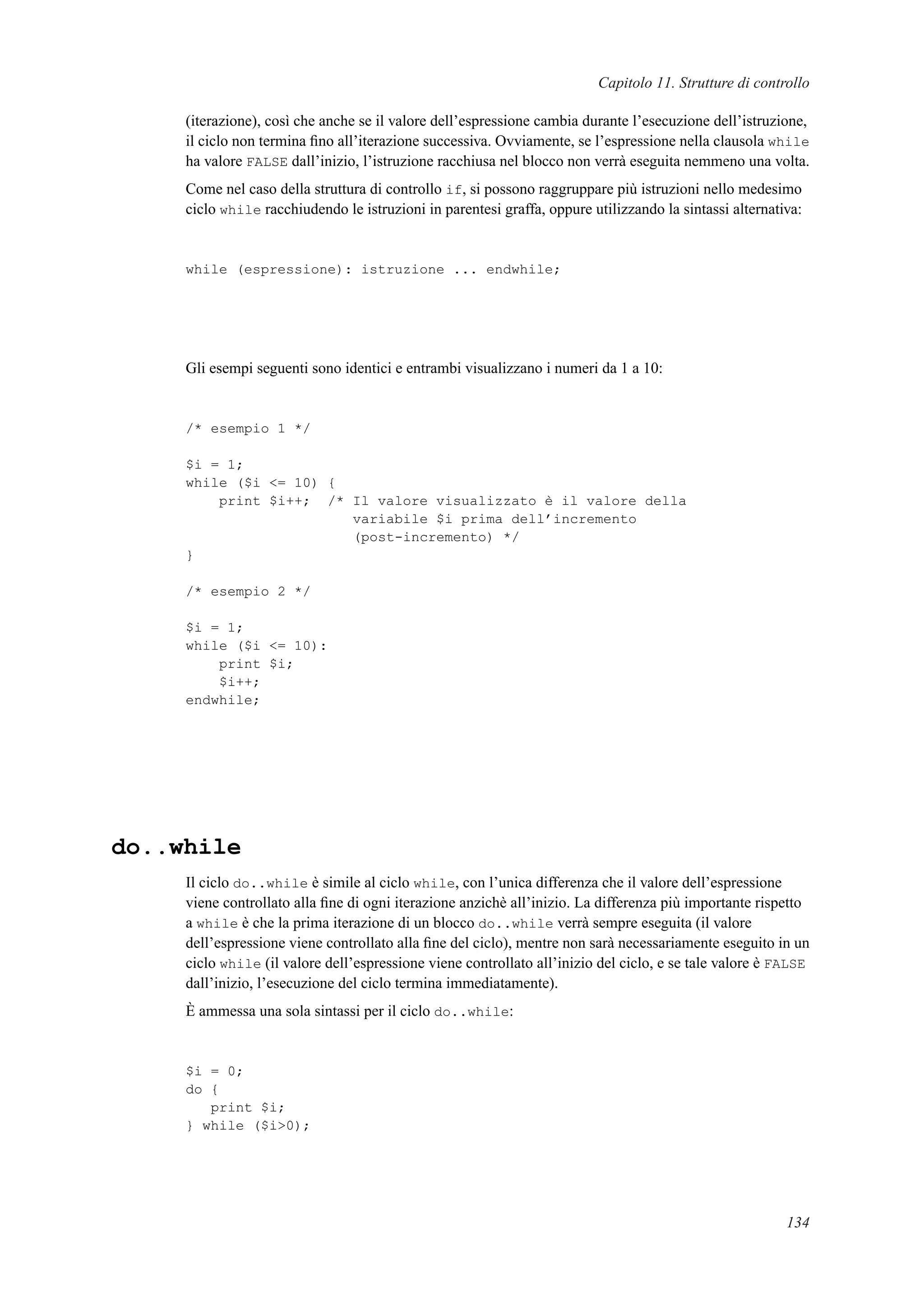 Capitolo 11. Strutture di controllo
(iterazione), così che anche se il valore dell’espressione cambia durante l’esecuzione dell’istruzione,
il ciclo non termina ﬁno all’iterazione successiva. Ovviamente, se l’espressione nella clausola while
ha valore FALSE dall’inizio, l’istruzione racchiusa nel blocco non verrà eseguita nemmeno una volta.
Come nel caso della struttura di controllo if, si possono raggruppare più istruzioni nello medesimo
ciclo while racchiudendo le istruzioni in parentesi graffa, oppure utilizzando la sintassi alternativa:
while (espressione): istruzione ... endwhile;
Gli esempi seguenti sono identici e entrambi visualizzano i numeri da 1 a 10:
/* esempio 1 */
$i = 1;
while ($i <= 10) {
print $i++; /* Il valore visualizzato è il valore della
variabile $i prima dell’incremento
(post-incremento) */
}
/* esempio 2 */
$i = 1;
while ($i <= 10):
print $i;
$i++;
endwhile;
do..while
Il ciclo do..while è simile al ciclo while, con l’unica differenza che il valore dell’espressione
viene controllato alla ﬁne di ogni iterazione anzichè all’inizio. La differenza più importante rispetto
a while è che la prima iterazione di un blocco do..while verrà sempre eseguita (il valore
dell’espressione viene controllato alla ﬁne del ciclo), mentre non sarà necessariamente eseguito in un
ciclo while (il valore dell’espressione viene controllato all’inizio del ciclo, e se tale valore è FALSE
dall’inizio, l’esecuzione del ciclo termina immediatamente).
È ammessa una sola sintassi per il ciclo do..while:
$i = 0;
do {
print $i;
} while ($i>0);
134
 