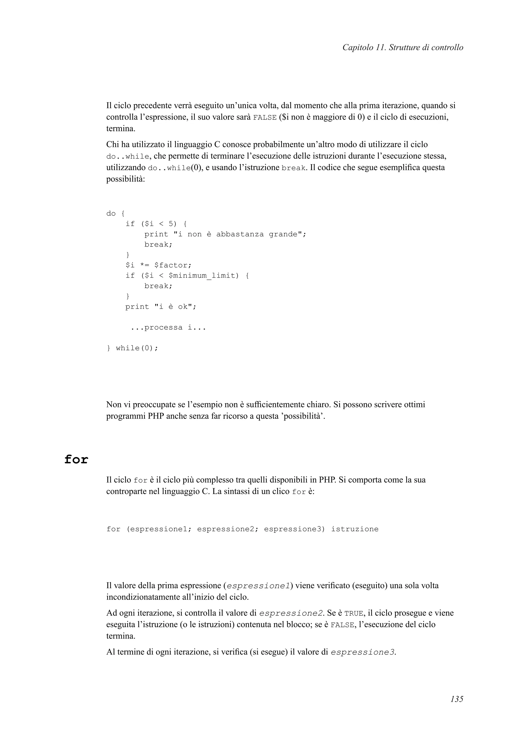 Capitolo 11. Strutture di controllo
Il ciclo precedente verrà eseguito un’unica volta, dal momento che alla prima iterazione, quando si
controlla l’espressione, il suo valore sarà FALSE ($i non è maggiore di 0) e il ciclo di esecuzioni,
termina.
Chi ha utilizzato il linguaggio C conosce probabilmente un’altro modo di utilizzare il ciclo
do..while, che permette di terminare l’esecuzione delle istruzioni durante l’esecuzione stessa,
utilizzando do..while(0), e usando l’istruzione break. Il codice che segue esempliﬁca questa
possibilità:
do {
if ($i < 5) {
print "i non è abbastanza grande";
break;
}
$i *= $factor;
if ($i < $minimum_limit) {
break;
}
print "i è ok";
...processa i...
} while(0);
Non vi preoccupate se l’esempio non è sufﬁcientemente chiaro. Si possono scrivere ottimi
programmi PHP anche senza far ricorso a questa ’possibilità’.
for
Il ciclo for è il ciclo più complesso tra quelli disponibili in PHP. Si comporta come la sua
controparte nel linguaggio C. La sintassi di un clico for è:
for (espressione1; espressione2; espressione3) istruzione
Il valore della prima espressione (espressione1) viene veriﬁcato (eseguito) una sola volta
incondizionatamente all’inizio del ciclo.
Ad ogni iterazione, si controlla il valore di espressione2. Se è TRUE, il ciclo prosegue e viene
eseguita l’istruzione (o le istruzioni) contenuta nel blocco; se è FALSE, l’esecuzione del ciclo
termina.
Al termine di ogni iterazione, si veriﬁca (si esegue) il valore di espressione3.
135
 