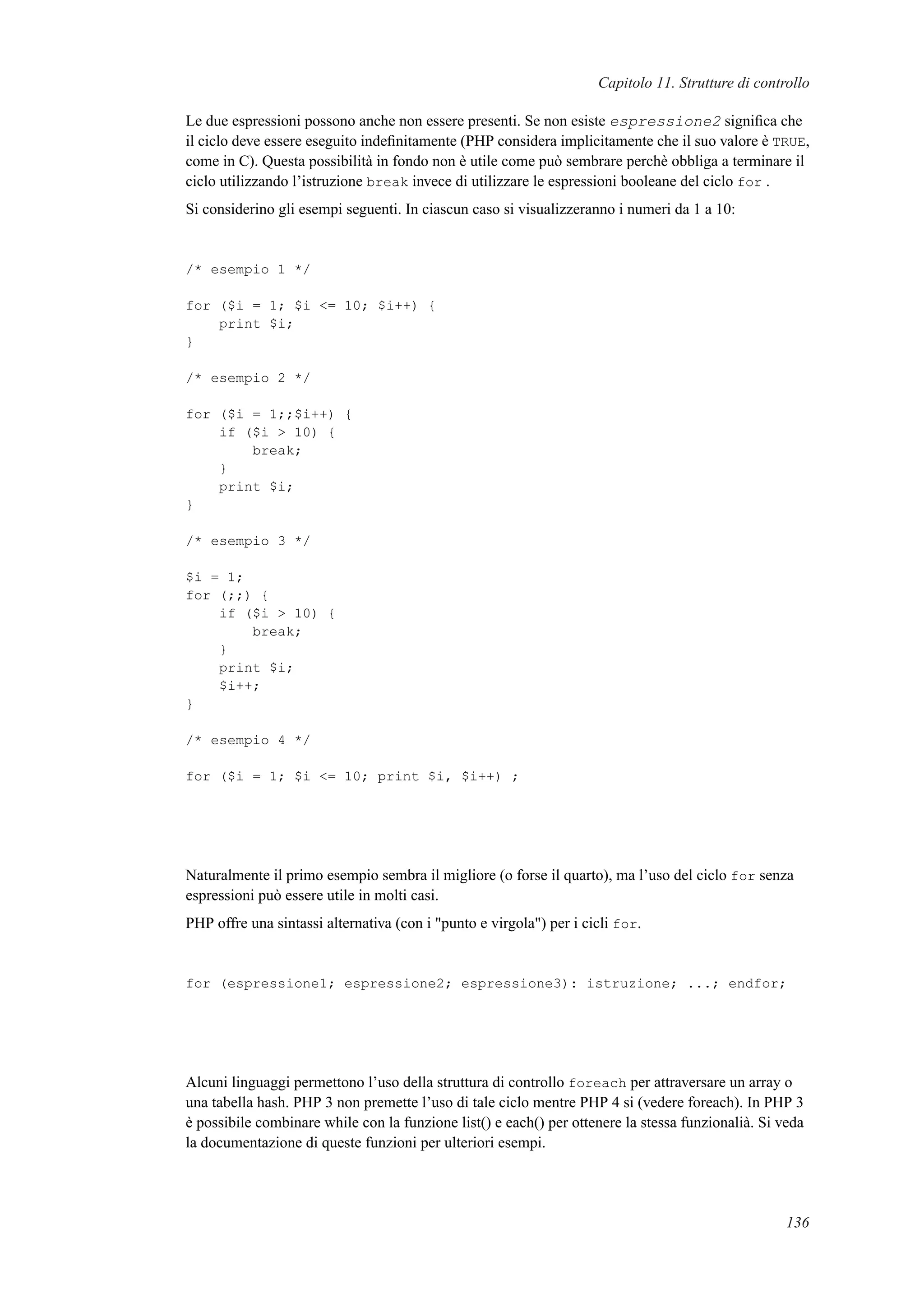 Capitolo 11. Strutture di controllo
Le due espressioni possono anche non essere presenti. Se non esiste espressione2 signiﬁca che
il ciclo deve essere eseguito indeﬁnitamente (PHP considera implicitamente che il suo valore è TRUE,
come in C). Questa possibilità in fondo non è utile come può sembrare perchè obbliga a terminare il
ciclo utilizzando l’istruzione break invece di utilizzare le espressioni booleane del ciclo for .
Si considerino gli esempi seguenti. In ciascun caso si visualizzeranno i numeri da 1 a 10:
/* esempio 1 */
for ($i = 1; $i <= 10; $i++) {
print $i;
}
/* esempio 2 */
for ($i = 1;;$i++) {
if ($i > 10) {
break;
}
print $i;
}
/* esempio 3 */
$i = 1;
for (;;) {
if ($i > 10) {
break;
}
print $i;
$i++;
}
/* esempio 4 */
for ($i = 1; $i <= 10; print $i, $i++) ;
Naturalmente il primo esempio sembra il migliore (o forse il quarto), ma l’uso del ciclo for senza
espressioni può essere utile in molti casi.
PHP offre una sintassi alternativa (con i "punto e virgola") per i cicli for.
for (espressione1; espressione2; espressione3): istruzione; ...; endfor;
Alcuni linguaggi permettono l’uso della struttura di controllo foreach per attraversare un array o
una tabella hash. PHP 3 non premette l’uso di tale ciclo mentre PHP 4 si (vedere foreach). In PHP 3
è possibile combinare while con la funzione list() e each() per ottenere la stessa funzionalià. Si veda
la documentazione di queste funzioni per ulteriori esempi.
136
 