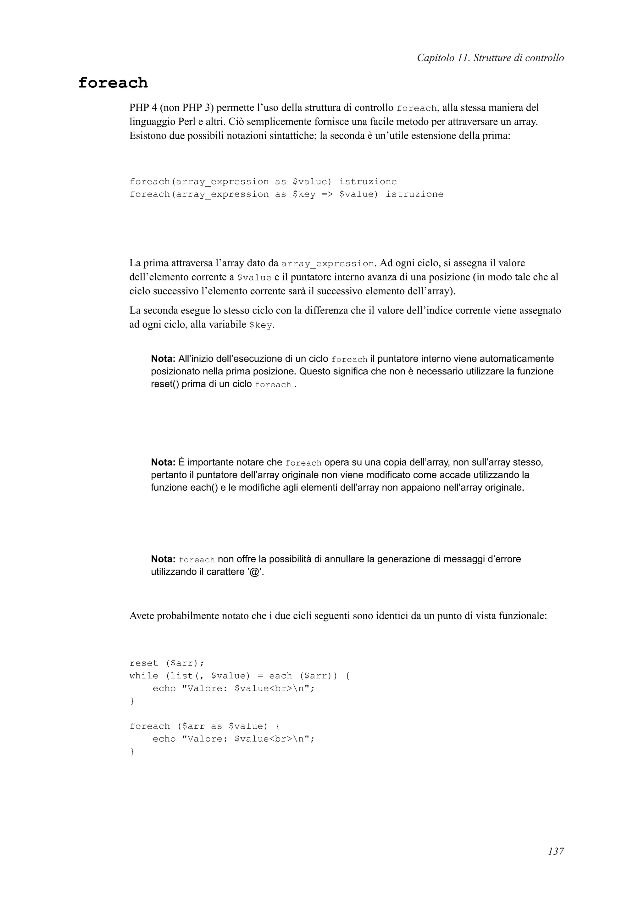 Capitolo 11. Strutture di controllo
foreach
PHP 4 (non PHP 3) permette l’uso della struttura di controllo foreach, alla stessa maniera del
linguaggio Perl e altri. Ciò semplicemente fornisce una facile metodo per attraversare un array.
Esistono due possibili notazioni sintattiche; la seconda è un’utile estensione della prima:
foreach(array_expression as $value) istruzione
foreach(array_expression as $key => $value) istruzione
La prima attraversa l’array dato da array_expression. Ad ogni ciclo, si assegna il valore
dell’elemento corrente a $value e il puntatore interno avanza di una posizione (in modo tale che al
ciclo successivo l’elemento corrente sarà il successivo elemento dell’array).
La seconda esegue lo stesso ciclo con la differenza che il valore dell’indice corrente viene assegnato
ad ogni ciclo, alla variabile $key.
Nota: All’inizio dell’esecuzione di un ciclo foreach il puntatore interno viene automaticamente
posizionato nella prima posizione. Questo signiﬁca che non è necessario utilizzare la funzione
reset() prima di un ciclo foreach .
Nota: È importante notare che foreach opera su una copia dell’array, non sull’array stesso,
pertanto il puntatore dell’array originale non viene modiﬁcato come accade utilizzando la
funzione each() e le modiﬁche agli elementi dell’array non appaiono nell’array originale.
Nota: foreach non offre la possibilità di annullare la generazione di messaggi d’errore
utilizzando il carattere ’@’.
Avete probabilmente notato che i due cicli seguenti sono identici da un punto di vista funzionale:
reset ($arr);
while (list(, $value) = each ($arr)) {
echo "Valore: $value<br>n";
}
foreach ($arr as $value) {
echo "Valore: $value<br>n";
}
137
 