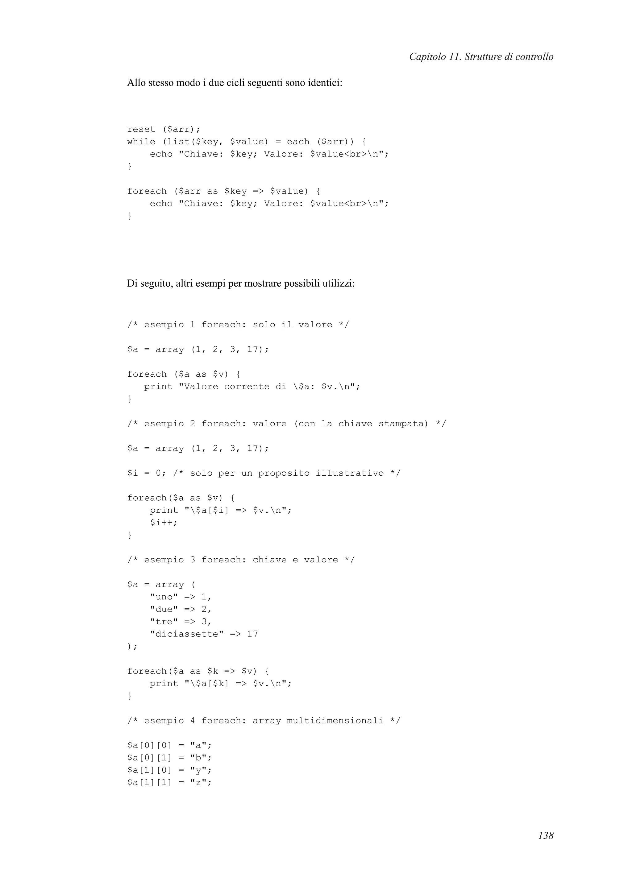 Capitolo 11. Strutture di controllo
Allo stesso modo i due cicli seguenti sono identici:
reset ($arr);
while (list($key, $value) = each ($arr)) {
echo "Chiave: $key; Valore: $value<br>n";
}
foreach ($arr as $key => $value) {
echo "Chiave: $key; Valore: $value<br>n";
}
Di seguito, altri esempi per mostrare possibili utilizzi:
/* esempio 1 foreach: solo il valore */
$a = array (1, 2, 3, 17);
foreach ($a as $v) {
print "Valore corrente di $a: $v.n";
}
/* esempio 2 foreach: valore (con la chiave stampata) */
$a = array (1, 2, 3, 17);
$i = 0; /* solo per un proposito illustrativo */
foreach($a as $v) {
print "$a[$i] => $v.n";
$i++;
}
/* esempio 3 foreach: chiave e valore */
$a = array (
"uno" => 1,
"due" => 2,
"tre" => 3,
"diciassette" => 17
);
foreach($a as $k => $v) {
print "$a[$k] => $v.n";
}
/* esempio 4 foreach: array multidimensionali */
$a[0][0] = "a";
$a[0][1] = "b";
$a[1][0] = "y";
$a[1][1] = "z";
138
 