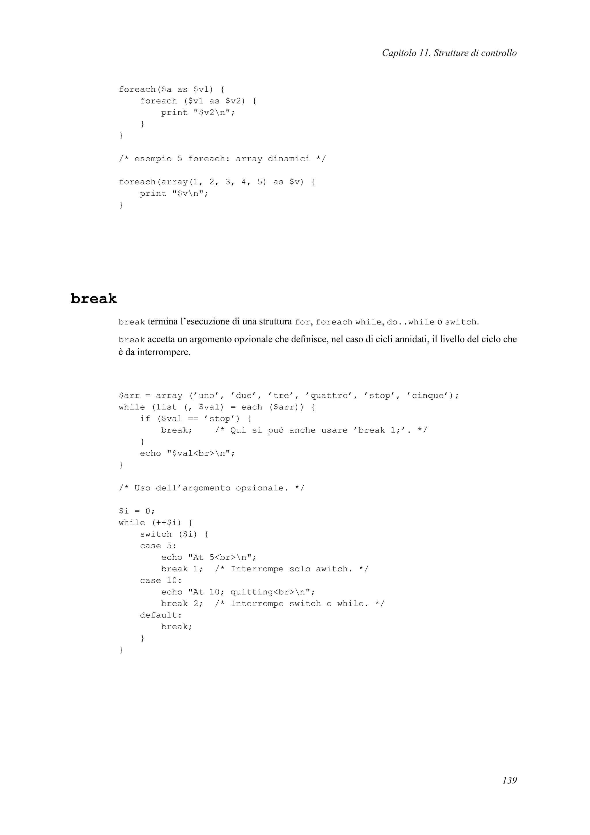 Capitolo 11. Strutture di controllo
foreach($a as $v1) {
foreach ($v1 as $v2) {
print "$v2n";
}
}
/* esempio 5 foreach: array dinamici */
foreach(array(1, 2, 3, 4, 5) as $v) {
print "$vn";
}
break
break termina l’esecuzione di una struttura for, foreach while, do..while o switch.
break accetta un argomento opzionale che deﬁnisce, nel caso di cicli annidati, il livello del ciclo che
è da interrompere.
$arr = array (’uno’, ’due’, ’tre’, ’quattro’, ’stop’, ’cinque’);
while (list (, $val) = each ($arr)) {
if ($val == ’stop’) {
break; /* Qui si può anche usare ’break 1;’. */
}
echo "$val<br>n";
}
/* Uso dell’argomento opzionale. */
$i = 0;
while (++$i) {
switch ($i) {
case 5:
echo "At 5<br>n";
break 1; /* Interrompe solo awitch. */
case 10:
echo "At 10; quitting<br>n";
break 2; /* Interrompe switch e while. */
default:
break;
}
}
139
 