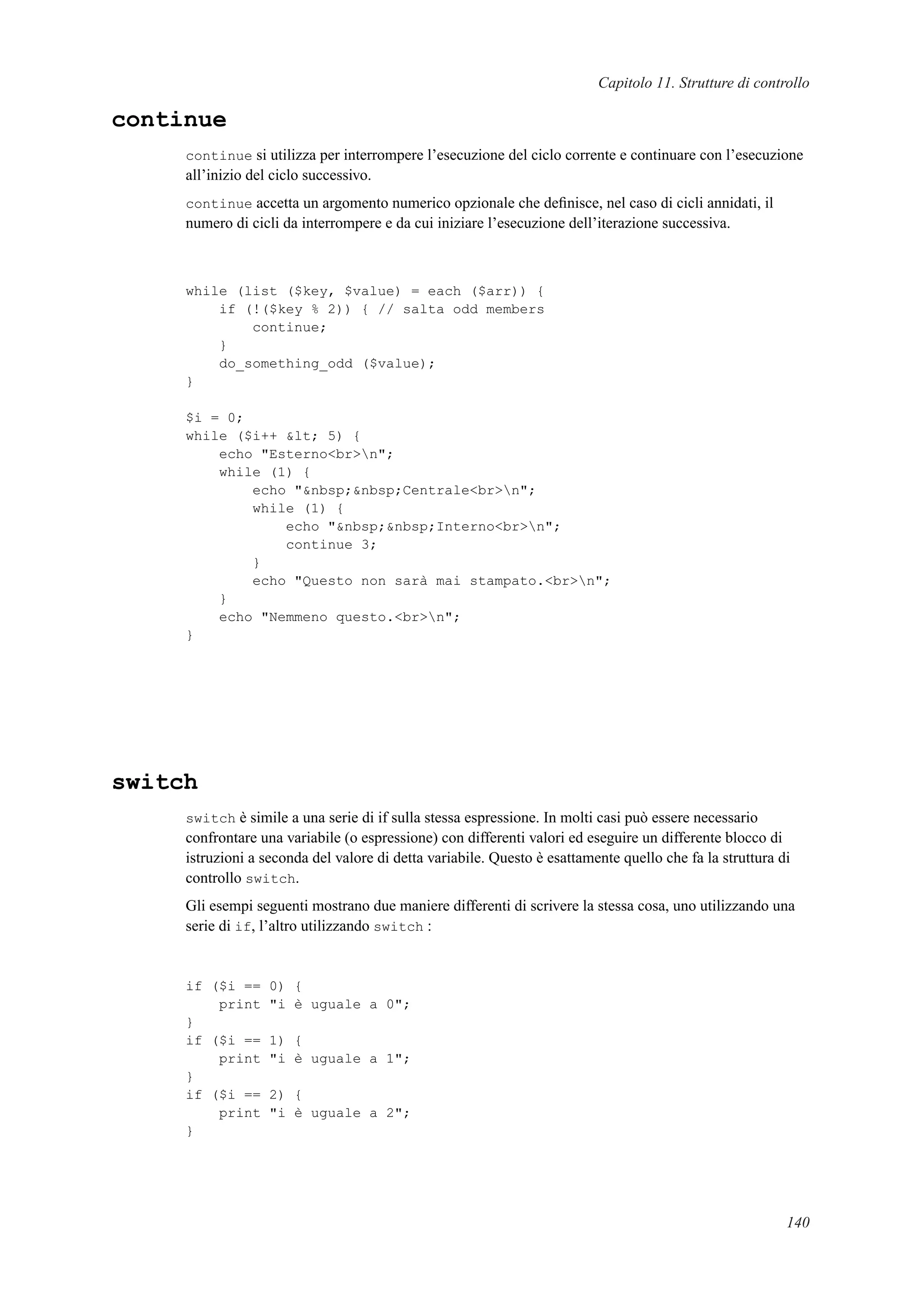 Capitolo 11. Strutture di controllo
continue
continue si utilizza per interrompere l’esecuzione del ciclo corrente e continuare con l’esecuzione
all’inizio del ciclo successivo.
continue accetta un argomento numerico opzionale che deﬁnisce, nel caso di cicli annidati, il
numero di cicli da interrompere e da cui iniziare l’esecuzione dell’iterazione successiva.
while (list ($key, $value) = each ($arr)) {
if (!($key % 2)) { // salta odd members
continue;
}
do_something_odd ($value);
}
$i = 0;
while ($i++ &lt; 5) {
echo "Esterno<br>n";
while (1) {
echo "&nbsp;&nbsp;Centrale<br>n";
while (1) {
echo "&nbsp;&nbsp;Interno<br>n";
continue 3;
}
echo "Questo non sarà mai stampato.<br>n";
}
echo "Nemmeno questo.<br>n";
}
switch
switch è simile a una serie di if sulla stessa espressione. In molti casi può essere necessario
confrontare una variabile (o espressione) con differenti valori ed eseguire un differente blocco di
istruzioni a seconda del valore di detta variabile. Questo è esattamente quello che fa la struttura di
controllo switch.
Gli esempi seguenti mostrano due maniere differenti di scrivere la stessa cosa, uno utilizzando una
serie di if, l’altro utilizzando switch :
if ($i == 0) {
print "i è uguale a 0";
}
if ($i == 1) {
print "i è uguale a 1";
}
if ($i == 2) {
print "i è uguale a 2";
}
140
 