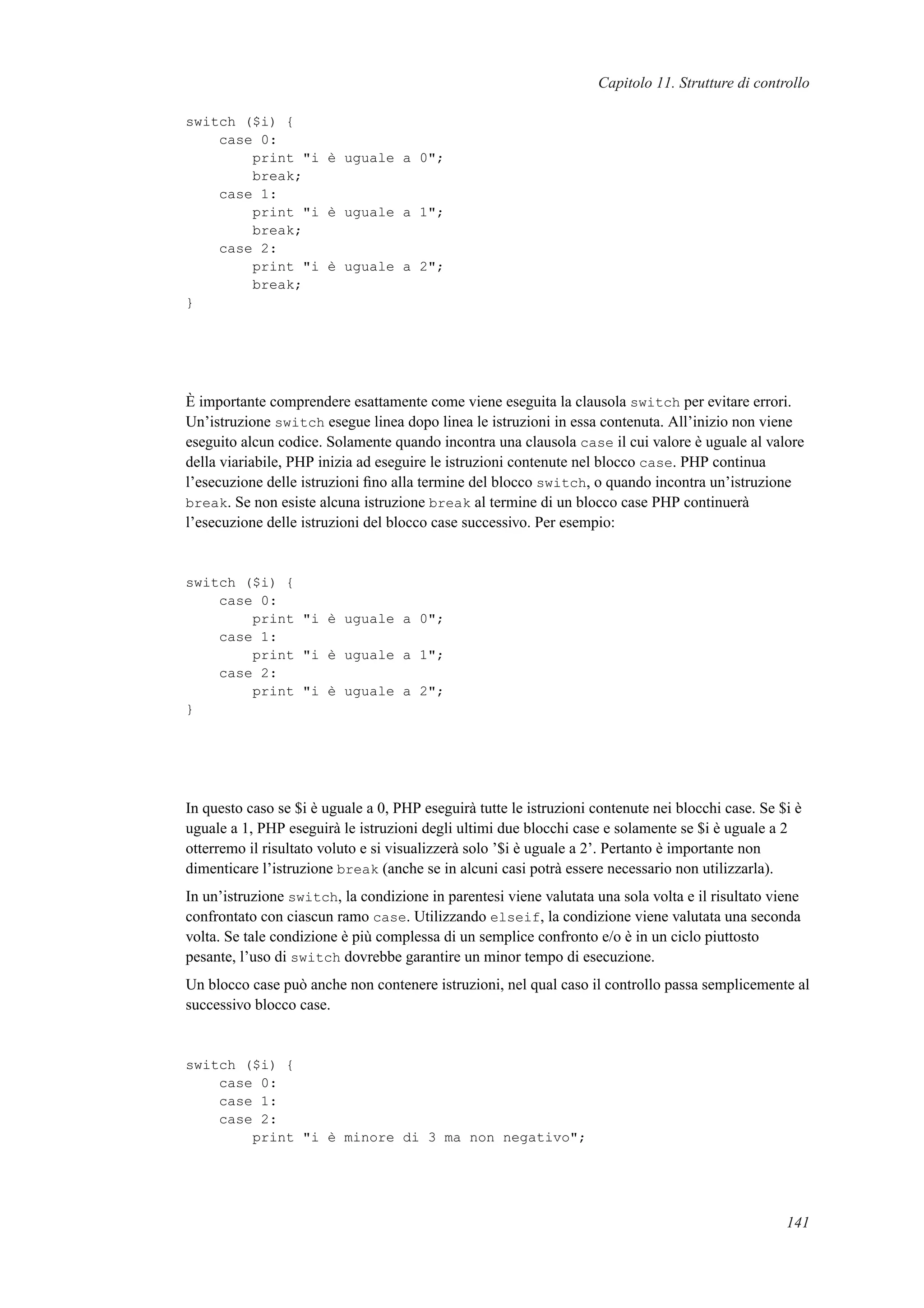 Capitolo 11. Strutture di controllo
switch ($i) {
case 0:
print "i è uguale a 0";
break;
case 1:
print "i è uguale a 1";
break;
case 2:
print "i è uguale a 2";
break;
}
È importante comprendere esattamente come viene eseguita la clausola switch per evitare errori.
Un’istruzione switch esegue linea dopo linea le istruzioni in essa contenuta. All’inizio non viene
eseguito alcun codice. Solamente quando incontra una clausola case il cui valore è uguale al valore
della viariabile, PHP inizia ad eseguire le istruzioni contenute nel blocco case. PHP continua
l’esecuzione delle istruzioni ﬁno alla termine del blocco switch, o quando incontra un’istruzione
break. Se non esiste alcuna istruzione break al termine di un blocco case PHP continuerà
l’esecuzione delle istruzioni del blocco case successivo. Per esempio:
switch ($i) {
case 0:
print "i è uguale a 0";
case 1:
print "i è uguale a 1";
case 2:
print "i è uguale a 2";
}
In questo caso se $i è uguale a 0, PHP eseguirà tutte le istruzioni contenute nei blocchi case. Se $i è
uguale a 1, PHP eseguirà le istruzioni degli ultimi due blocchi case e solamente se $i è uguale a 2
otterremo il risultato voluto e si visualizzerà solo ’$i è uguale a 2’. Pertanto è importante non
dimenticare l’istruzione break (anche se in alcuni casi potrà essere necessario non utilizzarla).
In un’istruzione switch, la condizione in parentesi viene valutata una sola volta e il risultato viene
confrontato con ciascun ramo case. Utilizzando elseif, la condizione viene valutata una seconda
volta. Se tale condizione è più complessa di un semplice confronto e/o è in un ciclo piuttosto
pesante, l’uso di switch dovrebbe garantire un minor tempo di esecuzione.
Un blocco case può anche non contenere istruzioni, nel qual caso il controllo passa semplicemente al
successivo blocco case.
switch ($i) {
case 0:
case 1:
case 2:
print "i è minore di 3 ma non negativo";
141
 