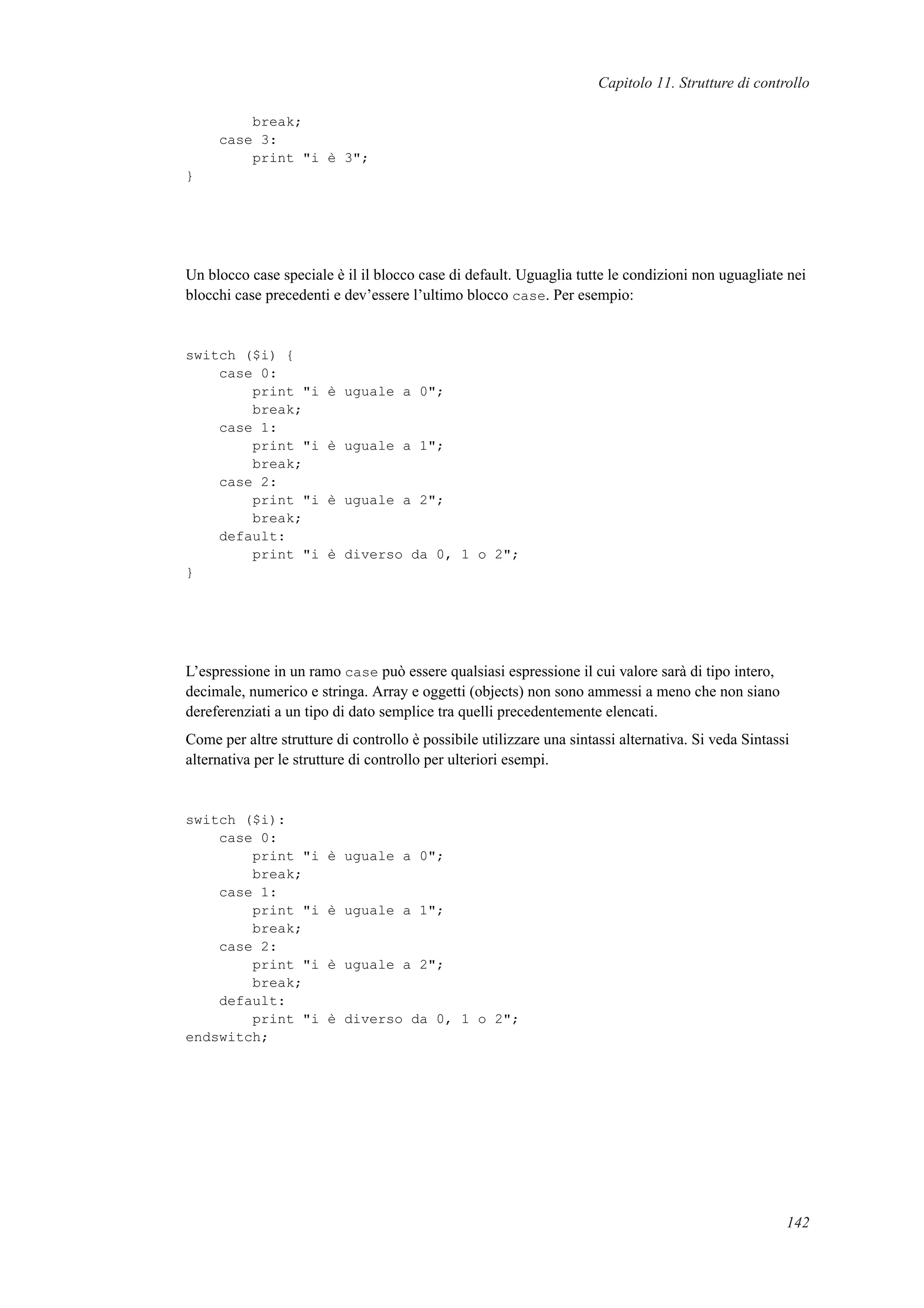 Capitolo 11. Strutture di controllo
break;
case 3:
print "i è 3";
}
Un blocco case speciale è il il blocco case di default. Uguaglia tutte le condizioni non uguagliate nei
blocchi case precedenti e dev’essere l’ultimo blocco case. Per esempio:
switch ($i) {
case 0:
print "i è uguale a 0";
break;
case 1:
print "i è uguale a 1";
break;
case 2:
print "i è uguale a 2";
break;
default:
print "i è diverso da 0, 1 o 2";
}
L’espressione in un ramo case può essere qualsiasi espressione il cui valore sarà di tipo intero,
decimale, numerico e stringa. Array e oggetti (objects) non sono ammessi a meno che non siano
dereferenziati a un tipo di dato semplice tra quelli precedentemente elencati.
Come per altre strutture di controllo è possibile utilizzare una sintassi alternativa. Si veda Sintassi
alternativa per le strutture di controllo per ulteriori esempi.
switch ($i):
case 0:
print "i è uguale a 0";
break;
case 1:
print "i è uguale a 1";
break;
case 2:
print "i è uguale a 2";
break;
default:
print "i è diverso da 0, 1 o 2";
endswitch;
142
 