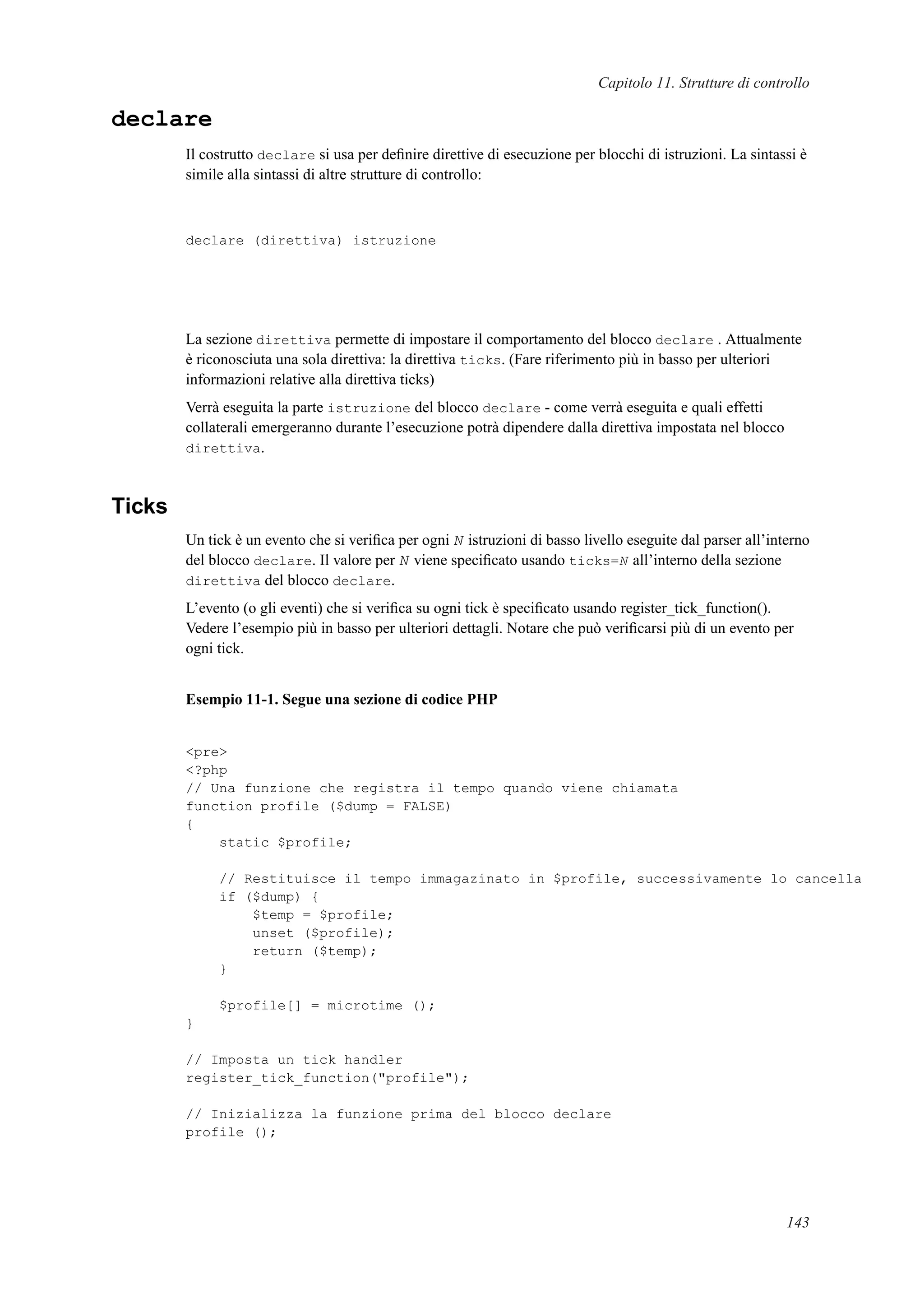 Capitolo 11. Strutture di controllo
declare
Il costrutto declare si usa per deﬁnire direttive di esecuzione per blocchi di istruzioni. La sintassi è
simile alla sintassi di altre strutture di controllo:
declare (direttiva) istruzione
La sezione direttiva permette di impostare il comportamento del blocco declare . Attualmente
è riconosciuta una sola direttiva: la direttiva ticks. (Fare riferimento più in basso per ulteriori
informazioni relative alla direttiva ticks)
Verrà eseguita la parte istruzione del blocco declare - come verrà eseguita e quali effetti
collaterali emergeranno durante l’esecuzione potrà dipendere dalla direttiva impostata nel blocco
direttiva.
Ticks
Un tick è un evento che si veriﬁca per ogni N istruzioni di basso livello eseguite dal parser all’interno
del blocco declare. Il valore per N viene speciﬁcato usando ticks=N all’interno della sezione
direttiva del blocco declare.
L’evento (o gli eventi) che si veriﬁca su ogni tick è speciﬁcato usando register_tick_function().
Vedere l’esempio più in basso per ulteriori dettagli. Notare che può veriﬁcarsi più di un evento per
ogni tick.
Esempio 11-1. Segue una sezione di codice PHP
<pre>
<?php
// Una funzione che registra il tempo quando viene chiamata
function profile ($dump = FALSE)
{
static $profile;
// Restituisce il tempo immagazinato in $profile, successivamente lo cancella
if ($dump) {
$temp = $profile;
unset ($profile);
return ($temp);
}
$profile[] = microtime ();
}
// Imposta un tick handler
register_tick_function("profile");
// Inizializza la funzione prima del blocco declare
profile ();
143
 