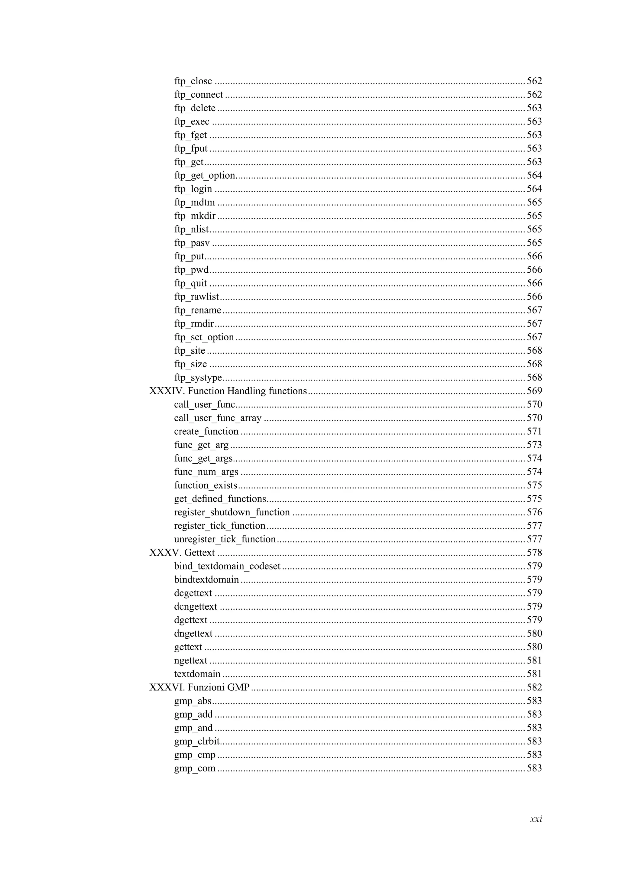 ftp_close ........................................................................................................................562
ftp_connect ....................................................................................................................562
ftp_delete .......................................................................................................................563
ftp_exec .........................................................................................................................563
ftp_fget ..........................................................................................................................563
ftp_fput ..........................................................................................................................563
ftp_get............................................................................................................................563
ftp_get_option................................................................................................................564
ftp_login ........................................................................................................................564
ftp_mdtm .......................................................................................................................565
ftp_mkdir.......................................................................................................................565
ftp_nlist..........................................................................................................................565
ftp_pasv .........................................................................................................................565
ftp_put............................................................................................................................566
ftp_pwd..........................................................................................................................566
ftp_quit ..........................................................................................................................566
ftp_rawlist......................................................................................................................566
ftp_rename.....................................................................................................................567
ftp_rmdir........................................................................................................................567
ftp_set_option................................................................................................................567
ftp_site...........................................................................................................................568
ftp_size ..........................................................................................................................568
ftp_systype.....................................................................................................................568
XXXIV. Function Handling functions....................................................................................569
call_user_func................................................................................................................570
call_user_func_array .....................................................................................................570
create_function ..............................................................................................................571
func_get_arg..................................................................................................................573
func_get_args.................................................................................................................574
func_num_args ..............................................................................................................574
function_exists...............................................................................................................575
get_deﬁned_functions....................................................................................................575
register_shutdown_function ..........................................................................................576
register_tick_function....................................................................................................577
unregister_tick_function................................................................................................577
XXXV. Gettext .......................................................................................................................578
bind_textdomain_codeset..............................................................................................579
bindtextdomain..............................................................................................................579
dcgettext ........................................................................................................................579
dcngettext ......................................................................................................................579
dgettext ..........................................................................................................................579
dngettext ........................................................................................................................580
gettext ............................................................................................................................580
ngettext ..........................................................................................................................581
textdomain .....................................................................................................................581
XXXVI. Funzioni GMP..........................................................................................................582
gmp_abs.........................................................................................................................583
gmp_add ........................................................................................................................583
gmp_and ........................................................................................................................583
gmp_clrbit......................................................................................................................583
gmp_cmp.......................................................................................................................583
gmp_com.......................................................................................................................583
xxi
 
