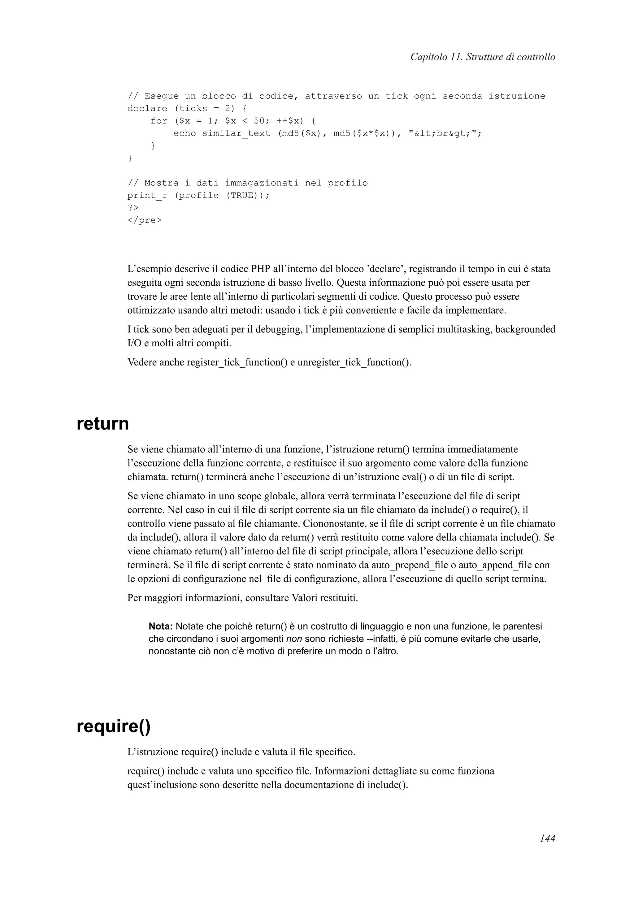 Capitolo 11. Strutture di controllo
// Esegue un blocco di codice, attraverso un tick ogni seconda istruzione
declare (ticks = 2) {
for ($x = 1; $x < 50; ++$x) {
echo similar_text (md5($x), md5($x*$x)), "&lt;br&gt;";
}
}
// Mostra i dati immagazionati nel profilo
print_r (profile (TRUE));
?>
</pre>
L’esempio descrive il codice PHP all’interno del blocco ’declare’, registrando il tempo in cui è stata
eseguita ogni seconda istruzione di basso livello. Questa informazione può poi essere usata per
trovare le aree lente all’interno di particolari segmenti di codice. Questo processo può essere
ottimizzato usando altri metodi: usando i tick è più conveniente e facile da implementare.
I tick sono ben adeguati per il debugging, l’implementazione di semplici multitasking, backgrounded
I/O e molti altri compiti.
Vedere anche register_tick_function() e unregister_tick_function().
return
Se viene chiamato all’interno di una funzione, l’istruzione return() termina immediatamente
l’esecuzione della funzione corrente, e restituisce il suo argomento come valore della funzione
chiamata. return() terminerà anche l’esecuzione di un’istruzione eval() o di un ﬁle di script.
Se viene chiamato in uno scope globale, allora verrà terrminata l’esecuzione del ﬁle di script
corrente. Nel caso in cui il ﬁle di script corrente sia un ﬁle chiamato da include() o require(), il
controllo viene passato al ﬁle chiamante. Ciononostante, se il ﬁle di script corrente è un ﬁle chiamato
da include(), allora il valore dato da return() verrà restituito come valore della chiamata include(). Se
viene chiamato return() all’interno del ﬁle di script principale, allora l’esecuzione dello script
terminerà. Se il ﬁle di script corrente è stato nominato da auto_prepend_ﬁle o auto_append_ﬁle con
le opzioni di conﬁgurazione nel ﬁle di conﬁgurazione, allora l’esecuzione di quello script termina.
Per maggiori informazioni, consultare Valori restituiti.
Nota: Notate che poichè return() è un costrutto di linguaggio e non una funzione, le parentesi
che circondano i suoi argomenti non sono richieste --infatti, è più comune evitarle che usarle,
nonostante ciò non c’è motivo di preferire un modo o l’altro.
require()
L’istruzione require() include e valuta il ﬁle speciﬁco.
require() include e valuta uno speciﬁco ﬁle. Informazioni dettagliate su come funziona
quest’inclusione sono descritte nella documentazione di include().
144
 