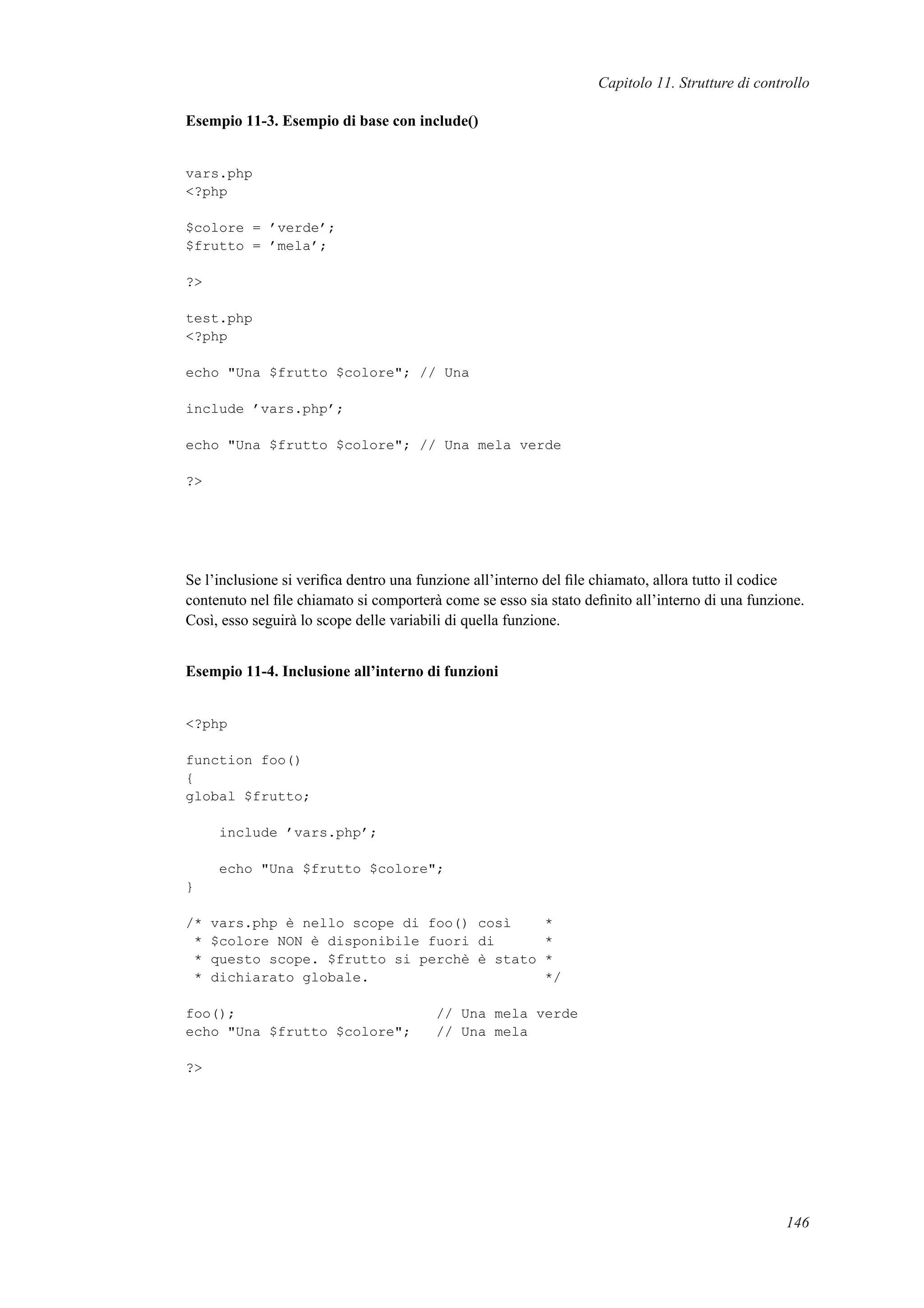 Capitolo 11. Strutture di controllo
Esempio 11-3. Esempio di base con include()
vars.php
<?php
$colore = ’verde’;
$frutto = ’mela’;
?>
test.php
<?php
echo "Una $frutto $colore"; // Una
include ’vars.php’;
echo "Una $frutto $colore"; // Una mela verde
?>
Se l’inclusione si veriﬁca dentro una funzione all’interno del ﬁle chiamato, allora tutto il codice
contenuto nel ﬁle chiamato si comporterà come se esso sia stato deﬁnito all’interno di una funzione.
Così, esso seguirà lo scope delle variabili di quella funzione.
Esempio 11-4. Inclusione all’interno di funzioni
<?php
function foo()
{
global $frutto;
include ’vars.php’;
echo "Una $frutto $colore";
}
/* vars.php è nello scope di foo() così *
* $colore NON è disponibile fuori di *
* questo scope. $frutto si perchè è stato *
* dichiarato globale. */
foo(); // Una mela verde
echo "Una $frutto $colore"; // Una mela
?>
146
 
