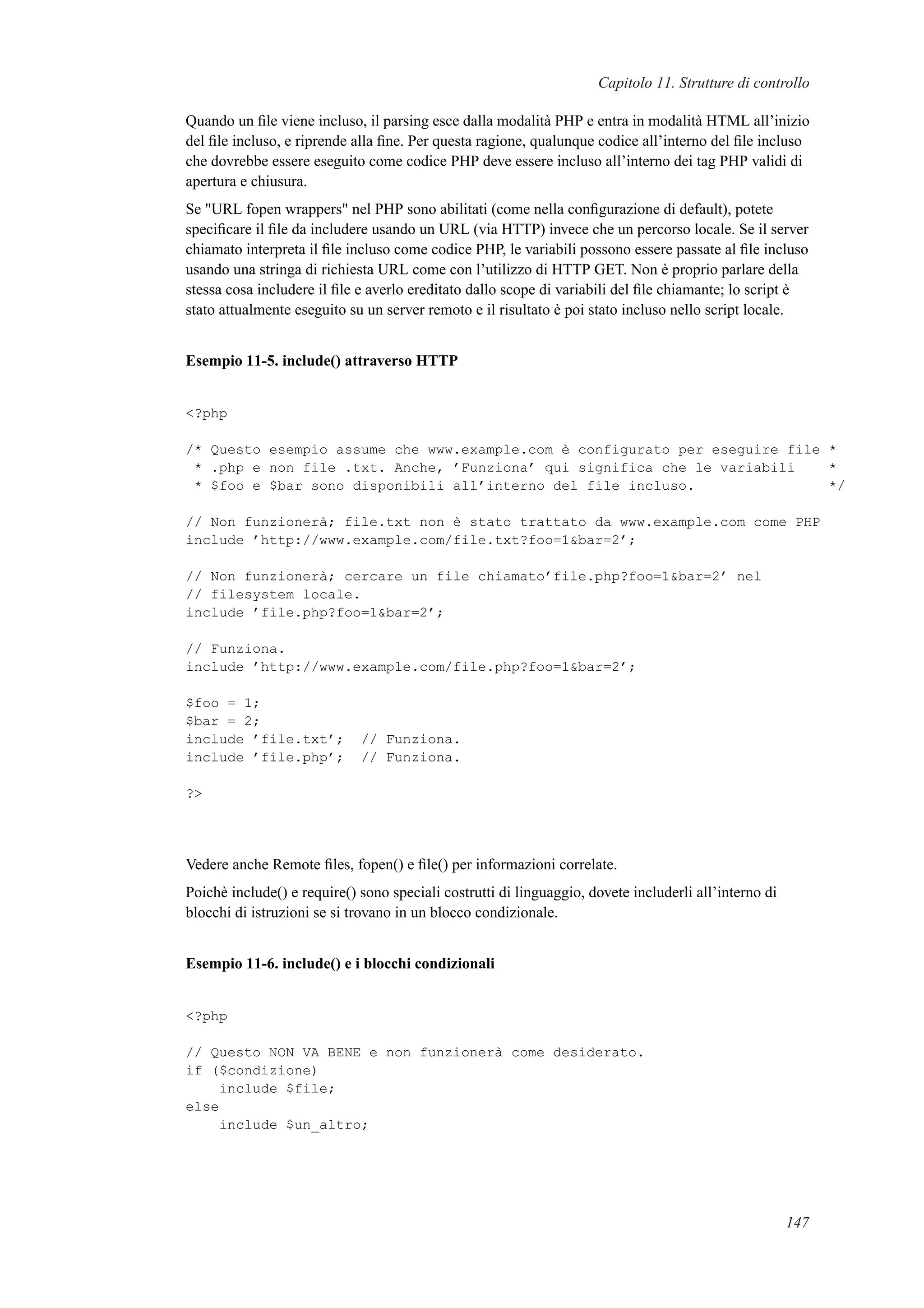 Capitolo 11. Strutture di controllo
Quando un ﬁle viene incluso, il parsing esce dalla modalità PHP e entra in modalità HTML all’inizio
del ﬁle incluso, e riprende alla ﬁne. Per questa ragione, qualunque codice all’interno del ﬁle incluso
che dovrebbe essere eseguito come codice PHP deve essere incluso all’interno dei tag PHP validi di
apertura e chiusura.
Se "URL fopen wrappers" nel PHP sono abilitati (come nella conﬁgurazione di default), potete
speciﬁcare il ﬁle da includere usando un URL (via HTTP) invece che un percorso locale. Se il server
chiamato interpreta il ﬁle incluso come codice PHP, le variabili possono essere passate al ﬁle incluso
usando una stringa di richiesta URL come con l’utilizzo di HTTP GET. Non è proprio parlare della
stessa cosa includere il ﬁle e averlo ereditato dallo scope di variabili del ﬁle chiamante; lo script è
stato attualmente eseguito su un server remoto e il risultato è poi stato incluso nello script locale.
Esempio 11-5. include() attraverso HTTP
<?php
/* Questo esempio assume che www.example.com è configurato per eseguire file *
* .php e non file .txt. Anche, ’Funziona’ qui significa che le variabili *
* $foo e $bar sono disponibili all’interno del file incluso. */
// Non funzionerà; file.txt non è stato trattato da www.example.com come PHP
include ’http://www.example.com/file.txt?foo=1&bar=2’;
// Non funzionerà; cercare un file chiamato’file.php?foo=1&bar=2’ nel
// filesystem locale.
include ’file.php?foo=1&bar=2’;
// Funziona.
include ’http://www.example.com/file.php?foo=1&bar=2’;
$foo = 1;
$bar = 2;
include ’file.txt’; // Funziona.
include ’file.php’; // Funziona.
?>
Vedere anche Remote ﬁles, fopen() e ﬁle() per informazioni correlate.
Poichè include() e require() sono speciali costrutti di linguaggio, dovete includerli all’interno di
blocchi di istruzioni se si trovano in un blocco condizionale.
Esempio 11-6. include() e i blocchi condizionali
<?php
// Questo NON VA BENE e non funzionerà come desiderato.
if ($condizione)
include $file;
else
include $un_altro;
147
 