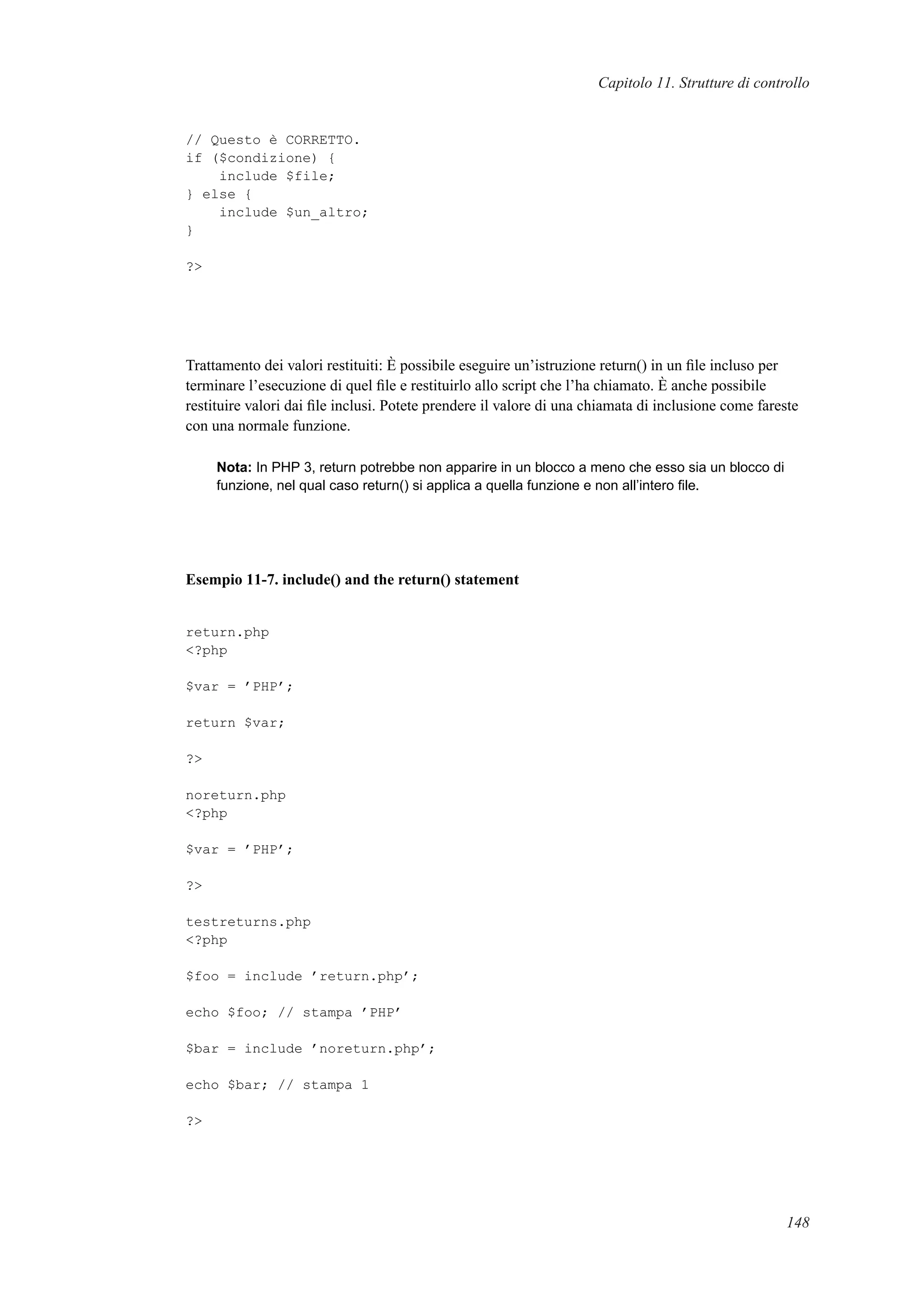 Capitolo 11. Strutture di controllo
// Questo è CORRETTO.
if ($condizione) {
include $file;
} else {
include $un_altro;
}
?>
Trattamento dei valori restituiti: È possibile eseguire un’istruzione return() in un ﬁle incluso per
terminare l’esecuzione di quel ﬁle e restituirlo allo script che l’ha chiamato. È anche possibile
restituire valori dai ﬁle inclusi. Potete prendere il valore di una chiamata di inclusione come fareste
con una normale funzione.
Nota: In PHP 3, return potrebbe non apparire in un blocco a meno che esso sia un blocco di
funzione, nel qual caso return() si applica a quella funzione e non all’intero ﬁle.
Esempio 11-7. include() and the return() statement
return.php
<?php
$var = ’PHP’;
return $var;
?>
noreturn.php
<?php
$var = ’PHP’;
?>
testreturns.php
<?php
$foo = include ’return.php’;
echo $foo; // stampa ’PHP’
$bar = include ’noreturn.php’;
echo $bar; // stampa 1
?>
148
 
