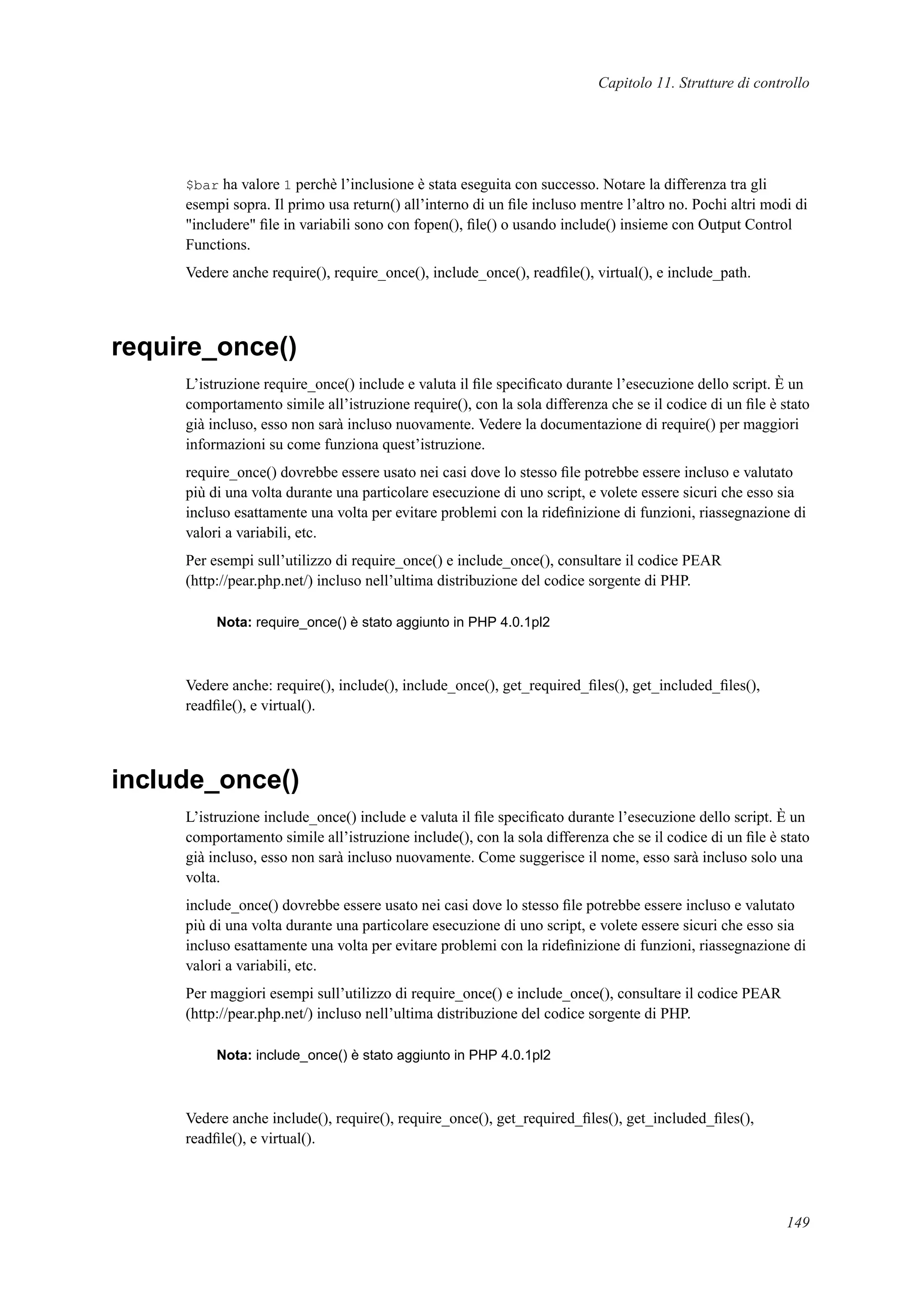 Capitolo 11. Strutture di controllo
$bar ha valore 1 perchè l’inclusione è stata eseguita con successo. Notare la differenza tra gli
esempi sopra. Il primo usa return() all’interno di un ﬁle incluso mentre l’altro no. Pochi altri modi di
"includere" ﬁle in variabili sono con fopen(), ﬁle() o usando include() insieme con Output Control
Functions.
Vedere anche require(), require_once(), include_once(), readﬁle(), virtual(), e include_path.
require_once()
L’istruzione require_once() include e valuta il ﬁle speciﬁcato durante l’esecuzione dello script. È un
comportamento simile all’istruzione require(), con la sola differenza che se il codice di un ﬁle è stato
già incluso, esso non sarà incluso nuovamente. Vedere la documentazione di require() per maggiori
informazioni su come funziona quest’istruzione.
require_once() dovrebbe essere usato nei casi dove lo stesso ﬁle potrebbe essere incluso e valutato
più di una volta durante una particolare esecuzione di uno script, e volete essere sicuri che esso sia
incluso esattamente una volta per evitare problemi con la rideﬁnizione di funzioni, riassegnazione di
valori a variabili, etc.
Per esempi sull’utilizzo di require_once() e include_once(), consultare il codice PEAR
(http://pear.php.net/) incluso nell’ultima distribuzione del codice sorgente di PHP.
Nota: require_once() è stato aggiunto in PHP 4.0.1pl2
Vedere anche: require(), include(), include_once(), get_required_ﬁles(), get_included_ﬁles(),
readﬁle(), e virtual().
include_once()
L’istruzione include_once() include e valuta il ﬁle speciﬁcato durante l’esecuzione dello script. È un
comportamento simile all’istruzione include(), con la sola differenza che se il codice di un ﬁle è stato
già incluso, esso non sarà incluso nuovamente. Come suggerisce il nome, esso sarà incluso solo una
volta.
include_once() dovrebbe essere usato nei casi dove lo stesso ﬁle potrebbe essere incluso e valutato
più di una volta durante una particolare esecuzione di uno script, e volete essere sicuri che esso sia
incluso esattamente una volta per evitare problemi con la rideﬁnizione di funzioni, riassegnazione di
valori a variabili, etc.
Per maggiori esempi sull’utilizzo di require_once() e include_once(), consultare il codice PEAR
(http://pear.php.net/) incluso nell’ultima distribuzione del codice sorgente di PHP.
Nota: include_once() è stato aggiunto in PHP 4.0.1pl2
Vedere anche include(), require(), require_once(), get_required_ﬁles(), get_included_ﬁles(),
readﬁle(), e virtual().
149
 