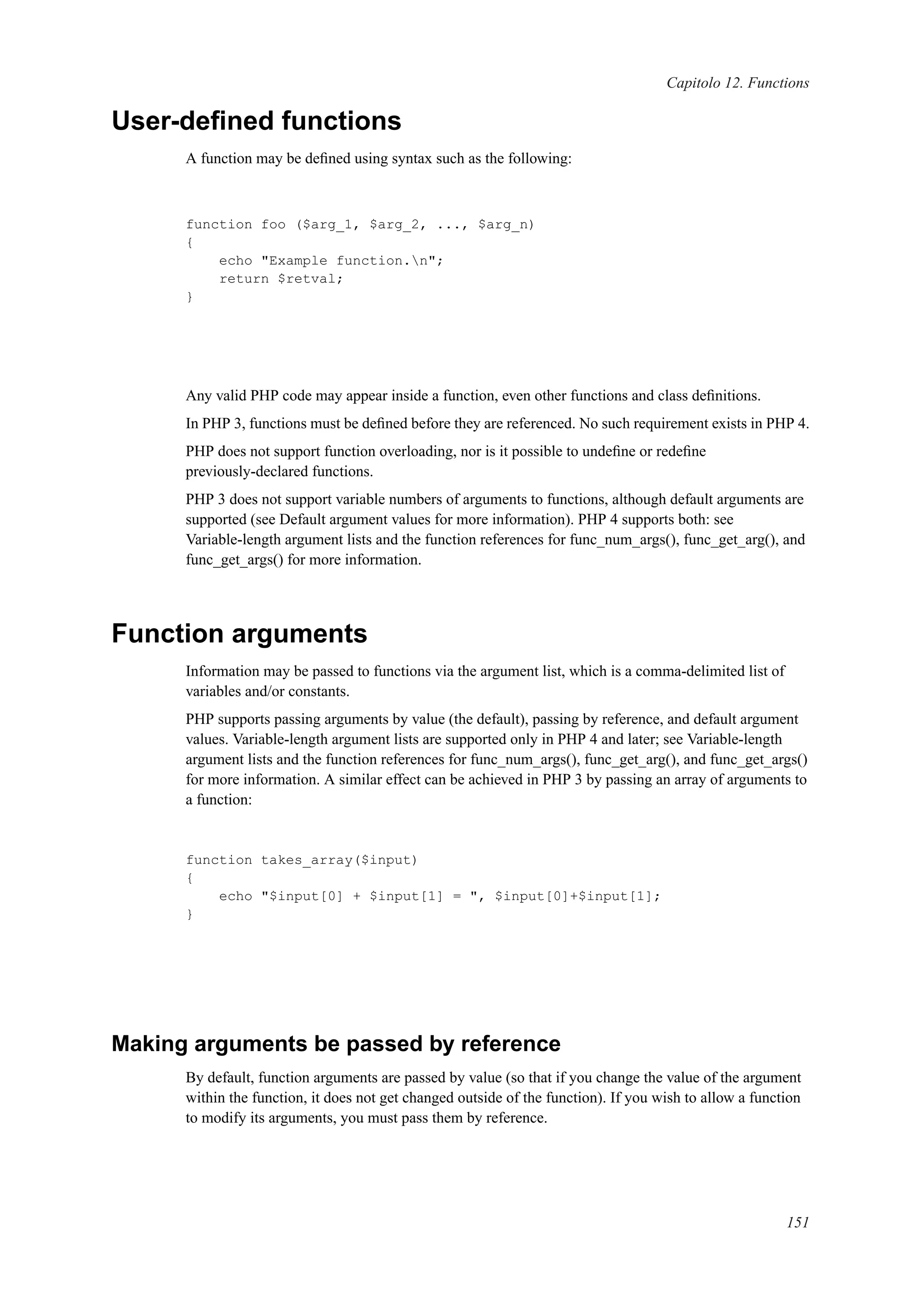 Capitolo 12. Functions
User-deﬁned functions
A function may be deﬁned using syntax such as the following:
function foo ($arg_1, $arg_2, ..., $arg_n)
{
echo "Example function.n";
return $retval;
}
Any valid PHP code may appear inside a function, even other functions and class deﬁnitions.
In PHP 3, functions must be deﬁned before they are referenced. No such requirement exists in PHP 4.
PHP does not support function overloading, nor is it possible to undeﬁne or redeﬁne
previously-declared functions.
PHP 3 does not support variable numbers of arguments to functions, although default arguments are
supported (see Default argument values for more information). PHP 4 supports both: see
Variable-length argument lists and the function references for func_num_args(), func_get_arg(), and
func_get_args() for more information.
Function arguments
Information may be passed to functions via the argument list, which is a comma-delimited list of
variables and/or constants.
PHP supports passing arguments by value (the default), passing by reference, and default argument
values. Variable-length argument lists are supported only in PHP 4 and later; see Variable-length
argument lists and the function references for func_num_args(), func_get_arg(), and func_get_args()
for more information. A similar effect can be achieved in PHP 3 by passing an array of arguments to
a function:
function takes_array($input)
{
echo "$input[0] + $input[1] = ", $input[0]+$input[1];
}
Making arguments be passed by reference
By default, function arguments are passed by value (so that if you change the value of the argument
within the function, it does not get changed outside of the function). If you wish to allow a function
to modify its arguments, you must pass them by reference.
151
 