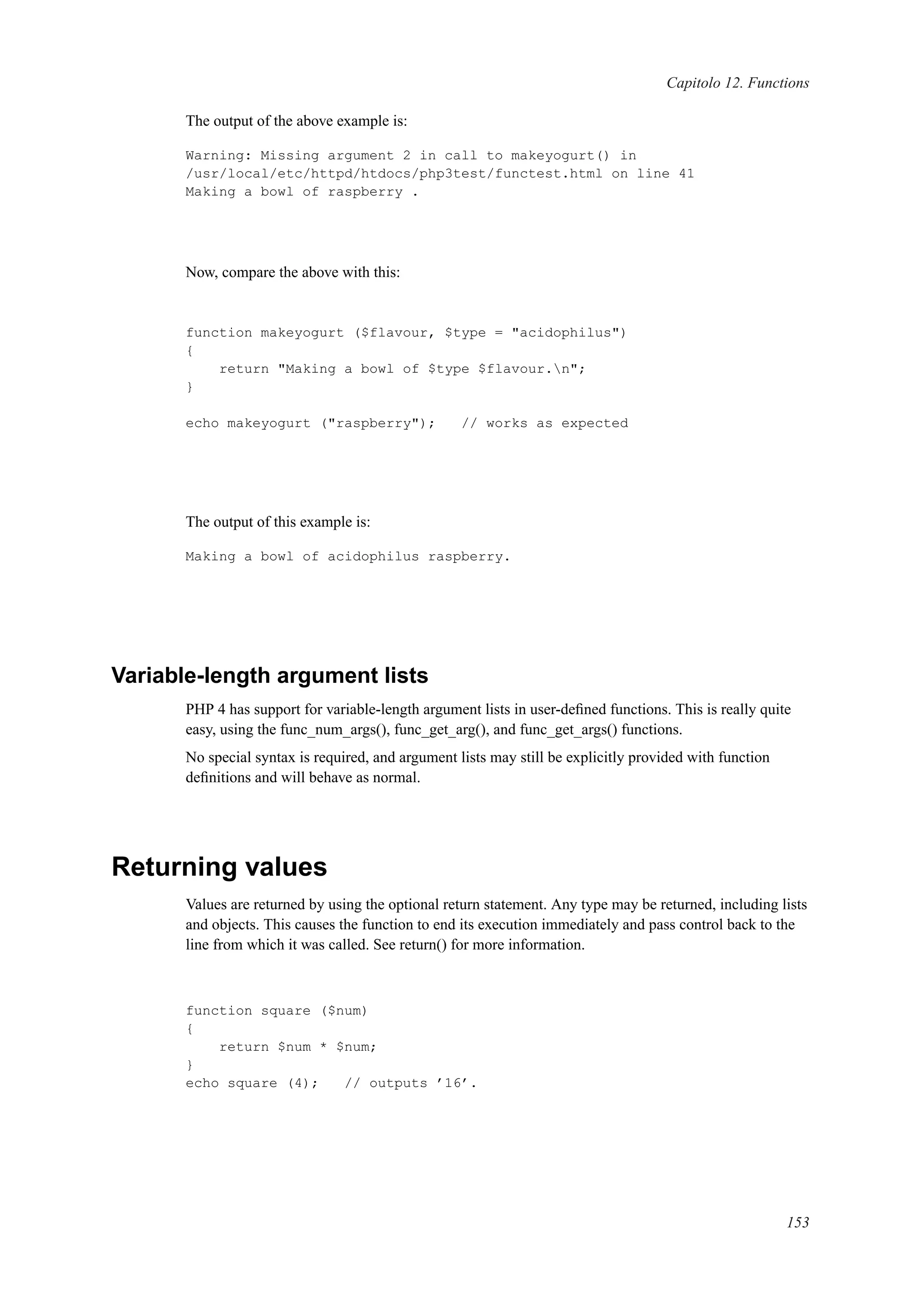 Capitolo 12. Functions
The output of the above example is:
Warning: Missing argument 2 in call to makeyogurt() in
/usr/local/etc/httpd/htdocs/php3test/functest.html on line 41
Making a bowl of raspberry .
Now, compare the above with this:
function makeyogurt ($flavour, $type = "acidophilus")
{
return "Making a bowl of $type $flavour.n";
}
echo makeyogurt ("raspberry"); // works as expected
The output of this example is:
Making a bowl of acidophilus raspberry.
Variable-length argument lists
PHP 4 has support for variable-length argument lists in user-deﬁned functions. This is really quite
easy, using the func_num_args(), func_get_arg(), and func_get_args() functions.
No special syntax is required, and argument lists may still be explicitly provided with function
deﬁnitions and will behave as normal.
Returning values
Values are returned by using the optional return statement. Any type may be returned, including lists
and objects. This causes the function to end its execution immediately and pass control back to the
line from which it was called. See return() for more information.
function square ($num)
{
return $num * $num;
}
echo square (4); // outputs ’16’.
153
 