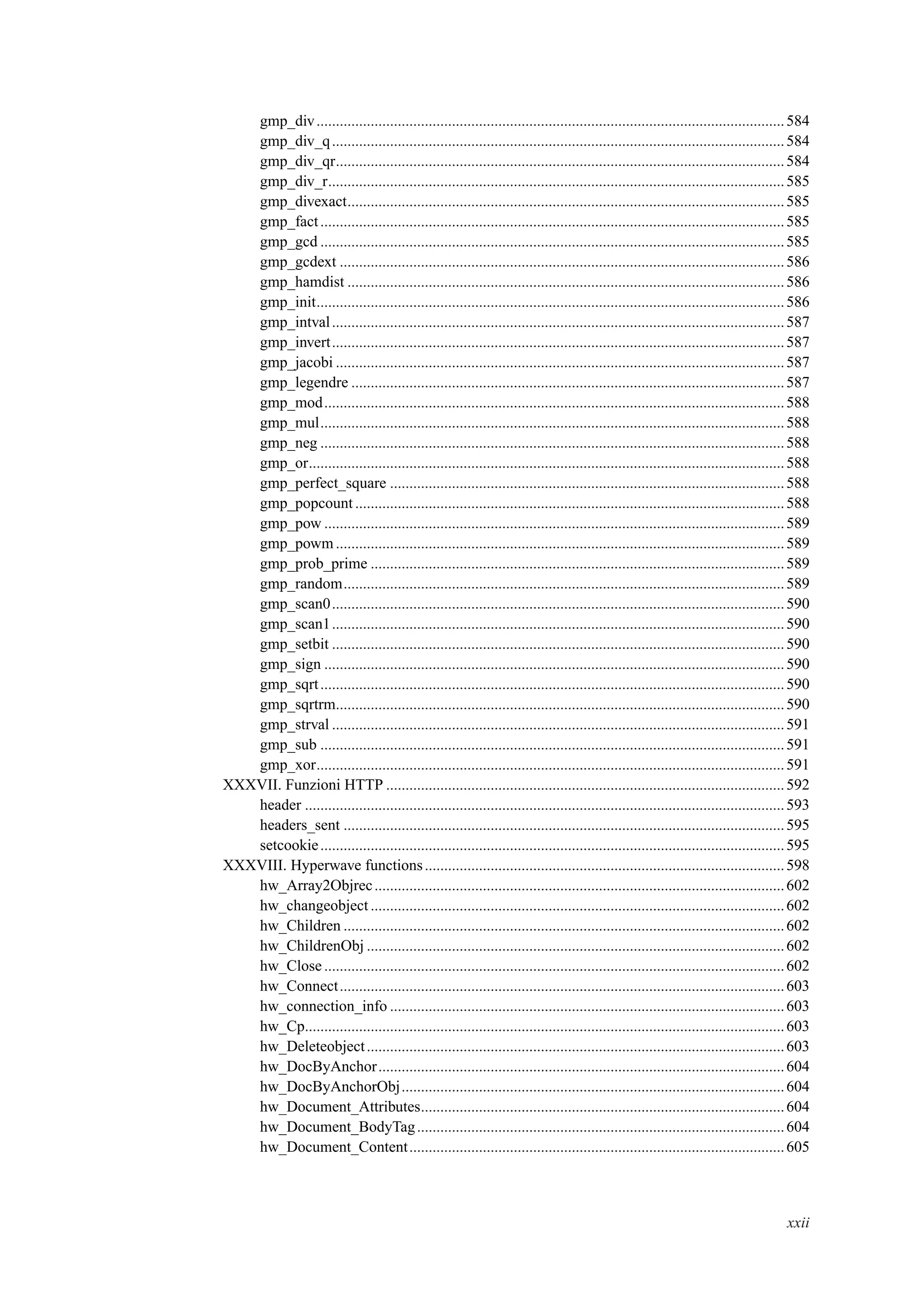 gmp_div.........................................................................................................................584
gmp_div_q.....................................................................................................................584
gmp_div_qr....................................................................................................................584
gmp_div_r......................................................................................................................585
gmp_divexact.................................................................................................................585
gmp_fact........................................................................................................................585
gmp_gcd ........................................................................................................................585
gmp_gcdext ...................................................................................................................586
gmp_hamdist .................................................................................................................586
gmp_init.........................................................................................................................586
gmp_intval.....................................................................................................................587
gmp_invert.....................................................................................................................587
gmp_jacobi ....................................................................................................................587
gmp_legendre ................................................................................................................587
gmp_mod.......................................................................................................................588
gmp_mul........................................................................................................................588
gmp_neg ........................................................................................................................588
gmp_or...........................................................................................................................588
gmp_perfect_square ......................................................................................................588
gmp_popcount...............................................................................................................588
gmp_pow .......................................................................................................................589
gmp_powm....................................................................................................................589
gmp_prob_prime ...........................................................................................................589
gmp_random..................................................................................................................589
gmp_scan0.....................................................................................................................590
gmp_scan1.....................................................................................................................590
gmp_setbit .....................................................................................................................590
gmp_sign .......................................................................................................................590
gmp_sqrt........................................................................................................................590
gmp_sqrtrm....................................................................................................................590
gmp_strval .....................................................................................................................591
gmp_sub ........................................................................................................................591
gmp_xor.........................................................................................................................591
XXXVII. Funzioni HTTP .......................................................................................................592
header ............................................................................................................................593
headers_sent ..................................................................................................................595
setcookie........................................................................................................................595
XXXVIII. Hyperwave functions.............................................................................................598
hw_Array2Objrec..........................................................................................................602
hw_changeobject ...........................................................................................................602
hw_Children ..................................................................................................................602
hw_ChildrenObj ............................................................................................................602
hw_Close.......................................................................................................................602
hw_Connect...................................................................................................................603
hw_connection_info ......................................................................................................603
hw_Cp............................................................................................................................603
hw_Deleteobject............................................................................................................603
hw_DocByAnchor.........................................................................................................604
hw_DocByAnchorObj...................................................................................................604
hw_Document_Attributes..............................................................................................604
hw_Document_BodyTag...............................................................................................604
hw_Document_Content.................................................................................................605
xxii
 