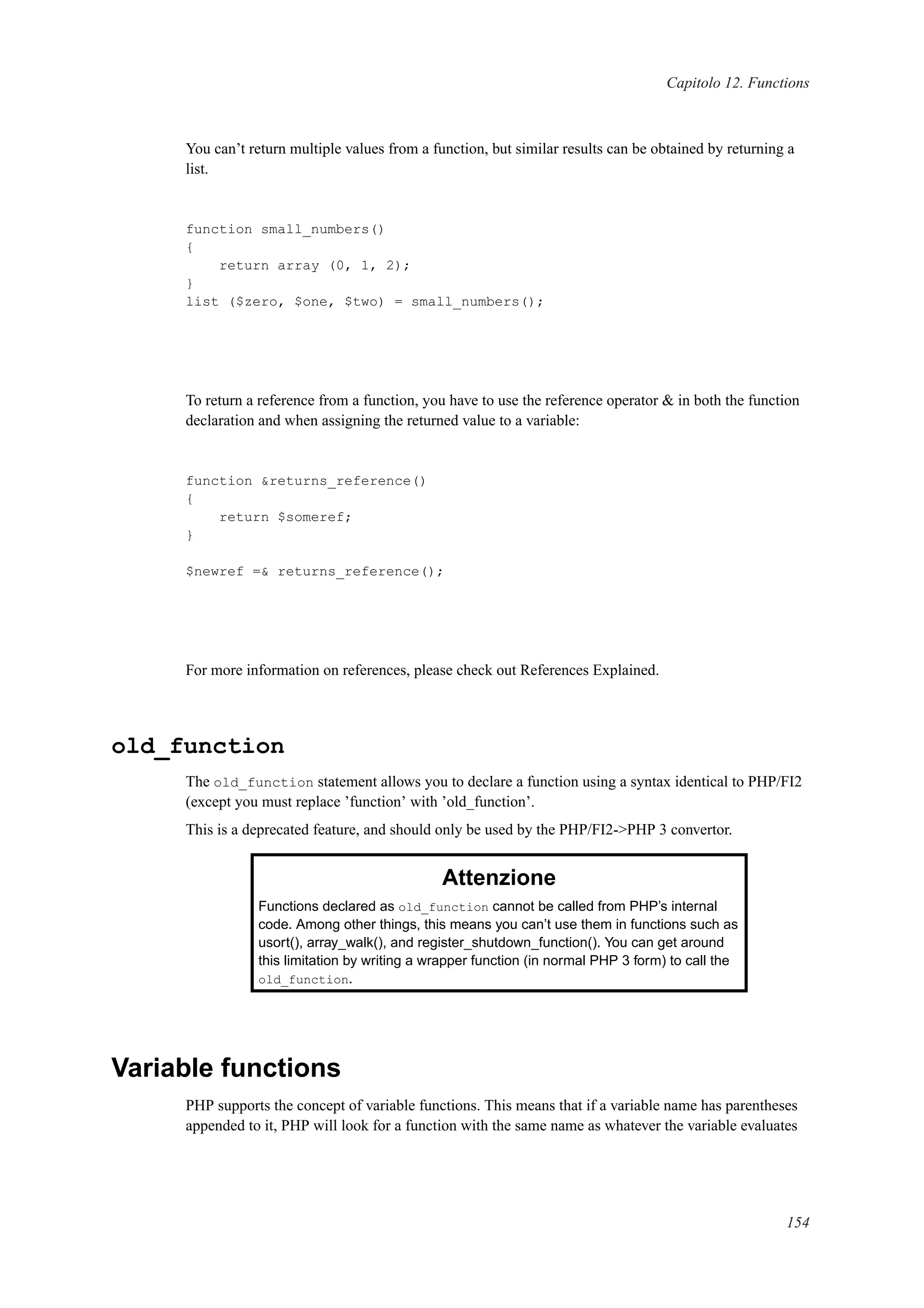 Capitolo 12. Functions
You can’t return multiple values from a function, but similar results can be obtained by returning a
list.
function small_numbers()
{
return array (0, 1, 2);
}
list ($zero, $one, $two) = small_numbers();
To return a reference from a function, you have to use the reference operator & in both the function
declaration and when assigning the returned value to a variable:
function &returns_reference()
{
return $someref;
}
$newref =& returns_reference();
For more information on references, please check out References Explained.
old_function
The old_function statement allows you to declare a function using a syntax identical to PHP/FI2
(except you must replace ’function’ with ’old_function’.
This is a deprecated feature, and should only be used by the PHP/FI2->PHP 3 convertor.
Attenzione
Functions declared as old_function cannot be called from PHP’s internal
code. Among other things, this means you can’t use them in functions such as
usort(), array_walk(), and register_shutdown_function(). You can get around
this limitation by writing a wrapper function (in normal PHP 3 form) to call the
old_function.
Variable functions
PHP supports the concept of variable functions. This means that if a variable name has parentheses
appended to it, PHP will look for a function with the same name as whatever the variable evaluates
154
 