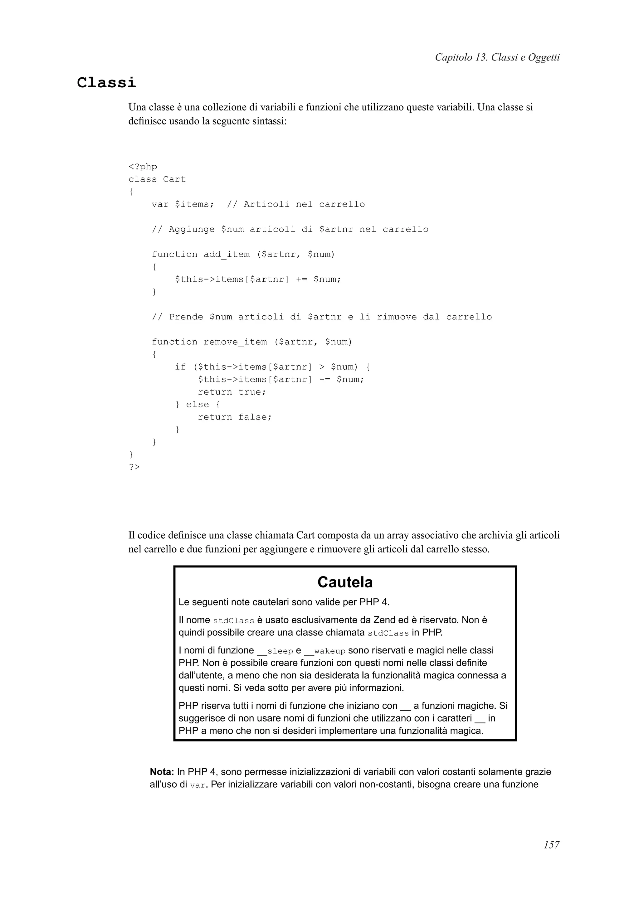 Capitolo 13. Classi e Oggetti
Classi
Una classe è una collezione di variabili e funzioni che utilizzano queste variabili. Una classe si
deﬁnisce usando la seguente sintassi:
<?php
class Cart
{
var $items; // Articoli nel carrello
// Aggiunge $num articoli di $artnr nel carrello
function add_item ($artnr, $num)
{
$this->items[$artnr] += $num;
}
// Prende $num articoli di $artnr e li rimuove dal carrello
function remove_item ($artnr, $num)
{
if ($this->items[$artnr] > $num) {
$this->items[$artnr] -= $num;
return true;
} else {
return false;
}
}
}
?>
Il codice deﬁnisce una classe chiamata Cart composta da un array associativo che archivia gli articoli
nel carrello e due funzioni per aggiungere e rimuovere gli articoli dal carrello stesso.
Cautela
Le seguenti note cautelari sono valide per PHP 4.
Il nome stdClass è usato esclusivamente da Zend ed è riservato. Non è
quindi possibile creare una classe chiamata stdClass in PHP.
I nomi di funzione __sleep e __wakeup sono riservati e magici nelle classi
PHP. Non è possibile creare funzioni con questi nomi nelle classi deﬁnite
dall’utente, a meno che non sia desiderata la funzionalità magica connessa a
questi nomi. Si veda sotto per avere più informazioni.
PHP riserva tutti i nomi di funzione che iniziano con __ a funzioni magiche. Si
suggerisce di non usare nomi di funzioni che utilizzano con i caratteri __ in
PHP a meno che non si desideri implementare una funzionalità magica.
Nota: In PHP 4, sono permesse inizializzazioni di variabili con valori costanti solamente grazie
all’uso di var. Per inizializzare variabili con valori non-costanti, bisogna creare una funzione
157
 