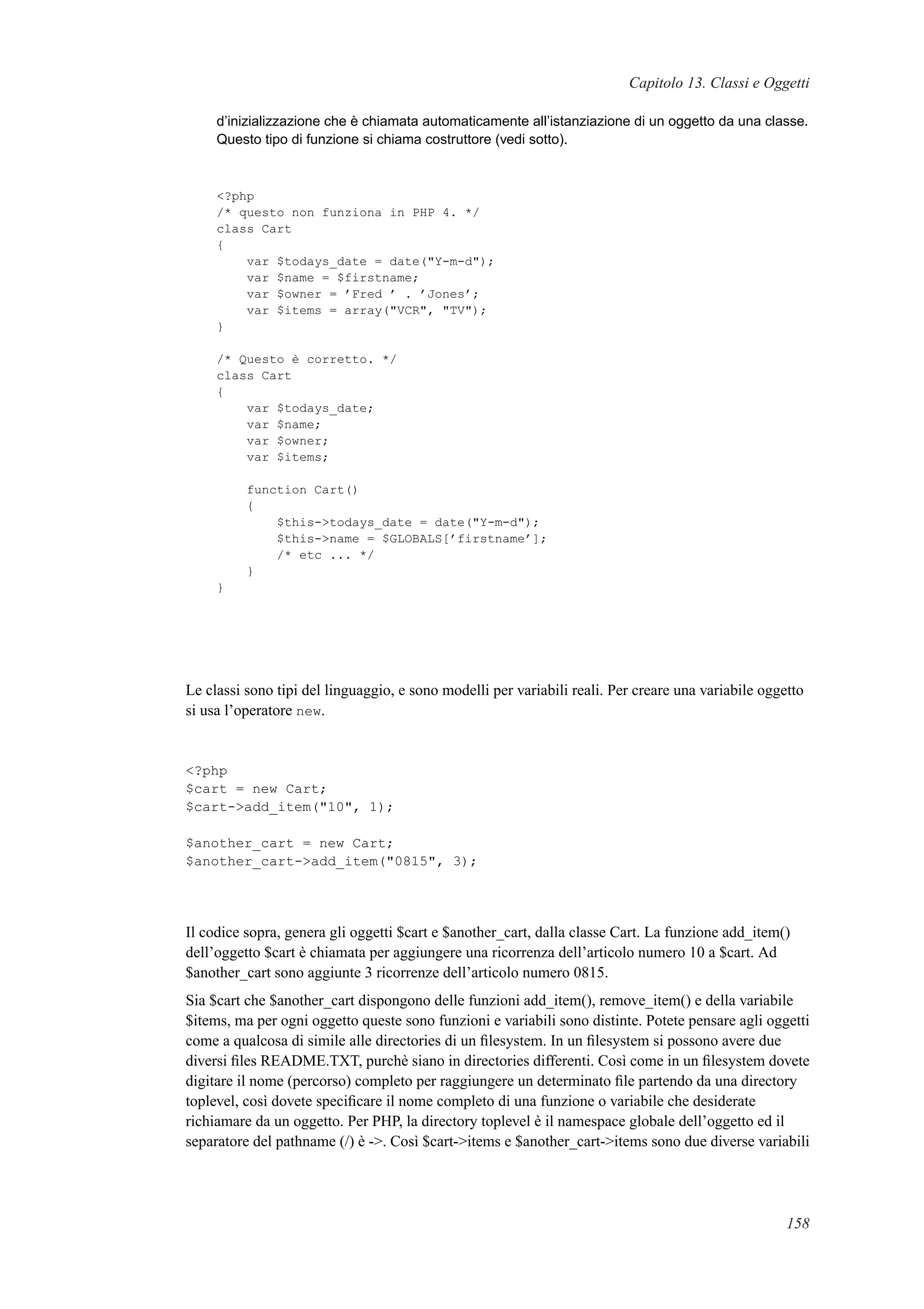 Capitolo 13. Classi e Oggetti
d’inizializzazione che è chiamata automaticamente all’istanziazione di un oggetto da una classe.
Questo tipo di funzione si chiama costruttore (vedi sotto).
<?php
/* questo non funziona in PHP 4. */
class Cart
{
var $todays_date = date("Y-m-d");
var $name = $firstname;
var $owner = ’Fred ’ . ’Jones’;
var $items = array("VCR", "TV");
}
/* Questo è corretto. */
class Cart
{
var $todays_date;
var $name;
var $owner;
var $items;
function Cart()
{
$this->todays_date = date("Y-m-d");
$this->name = $GLOBALS[’firstname’];
/* etc ... */
}
}
Le classi sono tipi del linguaggio, e sono modelli per variabili reali. Per creare una variabile oggetto
si usa l’operatore new.
<?php
$cart = new Cart;
$cart->add_item("10", 1);
$another_cart = new Cart;
$another_cart->add_item("0815", 3);
Il codice sopra, genera gli oggetti $cart e $another_cart, dalla classe Cart. La funzione add_item()
dell’oggetto $cart è chiamata per aggiungere una ricorrenza dell’articolo numero 10 a $cart. Ad
$another_cart sono aggiunte 3 ricorrenze dell’articolo numero 0815.
Sia $cart che $another_cart dispongono delle funzioni add_item(), remove_item() e della variabile
$items, ma per ogni oggetto queste sono funzioni e variabili sono distinte. Potete pensare agli oggetti
come a qualcosa di simile alle directories di un ﬁlesystem. In un ﬁlesystem si possono avere due
diversi ﬁles README.TXT, purchè siano in directories differenti. Così come in un ﬁlesystem dovete
digitare il nome (percorso) completo per raggiungere un determinato ﬁle partendo da una directory
toplevel, così dovete speciﬁcare il nome completo di una funzione o variabile che desiderate
richiamare da un oggetto. Per PHP, la directory toplevel è il namespace globale dell’oggetto ed il
separatore del pathname (/) è ->. Così $cart->items e $another_cart->items sono due diverse variabili
158
 
