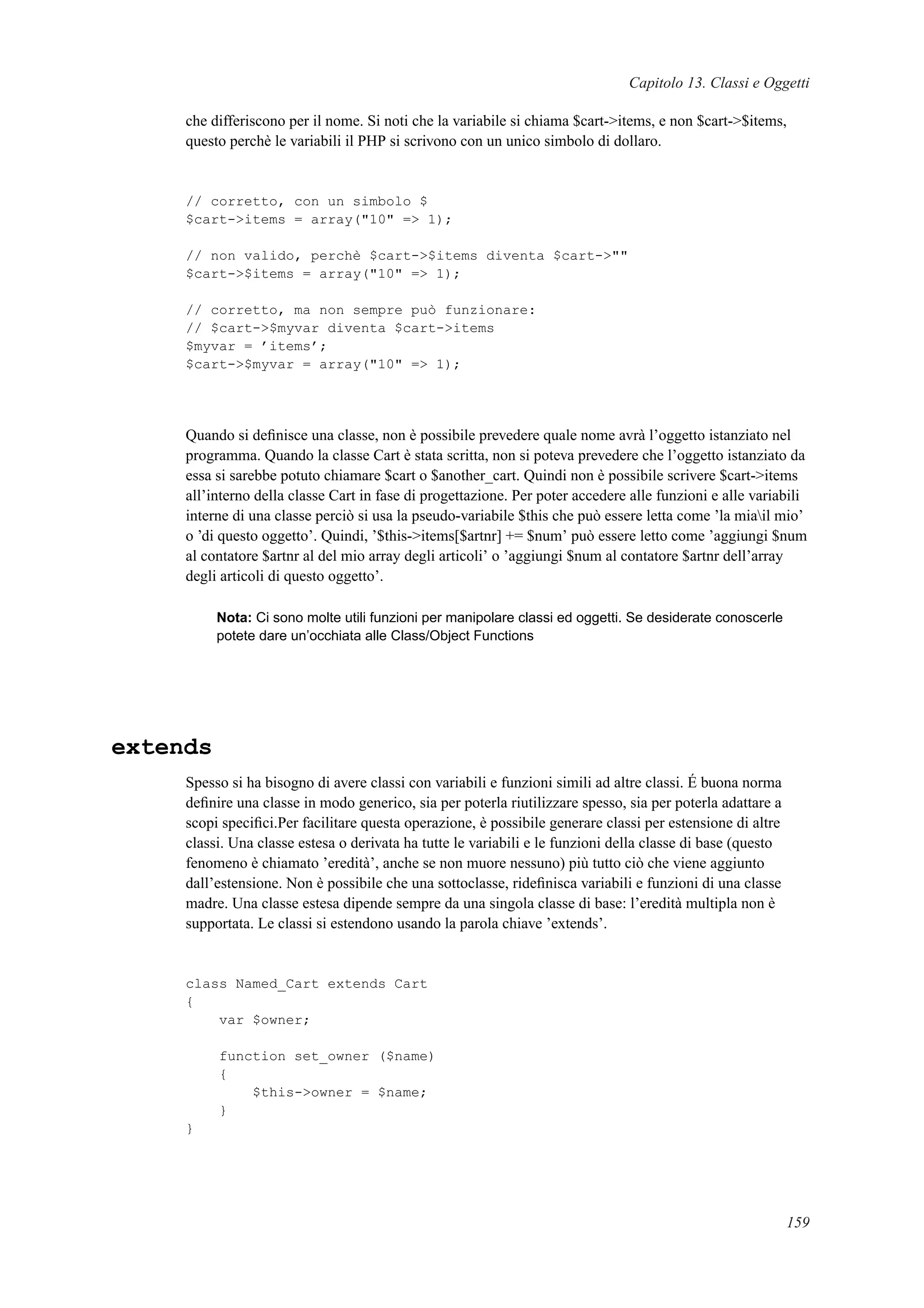 Capitolo 13. Classi e Oggetti
che differiscono per il nome. Si noti che la variabile si chiama $cart->items, e non $cart->$items,
questo perchè le variabili il PHP si scrivono con un unico simbolo di dollaro.
// corretto, con un simbolo $
$cart->items = array("10" => 1);
// non valido, perchè $cart->$items diventa $cart->""
$cart->$items = array("10" => 1);
// corretto, ma non sempre può funzionare:
// $cart->$myvar diventa $cart->items
$myvar = ’items’;
$cart->$myvar = array("10" => 1);
Quando si deﬁnisce una classe, non è possibile prevedere quale nome avrà l’oggetto istanziato nel
programma. Quando la classe Cart è stata scritta, non si poteva prevedere che l’oggetto istanziato da
essa si sarebbe potuto chiamare $cart o $another_cart. Quindi non è possibile scrivere $cart->items
all’interno della classe Cart in fase di progettazione. Per poter accedere alle funzioni e alle variabili
interne di una classe perciò si usa la pseudo-variabile $this che può essere letta come ’la miail mio’
o ’di questo oggetto’. Quindi, ’$this->items[$artnr] += $num’ può essere letto come ’aggiungi $num
al contatore $artnr al del mio array degli articoli’ o ’aggiungi $num al contatore $artnr dell’array
degli articoli di questo oggetto’.
Nota: Ci sono molte utili funzioni per manipolare classi ed oggetti. Se desiderate conoscerle
potete dare un’occhiata alle Class/Object Functions
extends
Spesso si ha bisogno di avere classi con variabili e funzioni simili ad altre classi. É buona norma
deﬁnire una classe in modo generico, sia per poterla riutilizzare spesso, sia per poterla adattare a
scopi speciﬁci.Per facilitare questa operazione, è possibile generare classi per estensione di altre
classi. Una classe estesa o derivata ha tutte le variabili e le funzioni della classe di base (questo
fenomeno è chiamato ’eredità’, anche se non muore nessuno) più tutto ciò che viene aggiunto
dall’estensione. Non è possibile che una sottoclasse, rideﬁnisca variabili e funzioni di una classe
madre. Una classe estesa dipende sempre da una singola classe di base: l’eredità multipla non è
supportata. Le classi si estendono usando la parola chiave ’extends’.
class Named_Cart extends Cart
{
var $owner;
function set_owner ($name)
{
$this->owner = $name;
}
}
159
 