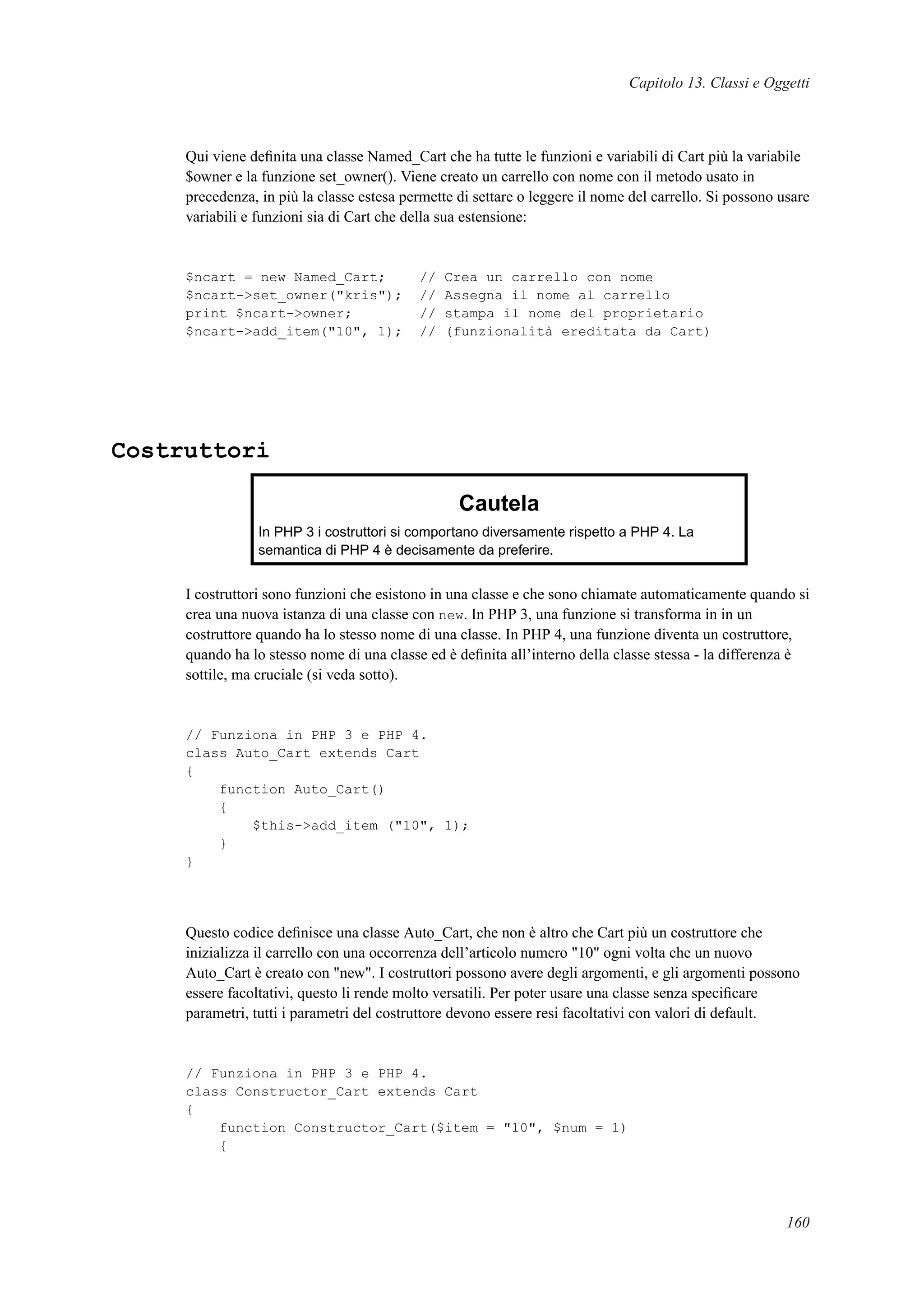 Capitolo 13. Classi e Oggetti
Qui viene deﬁnita una classe Named_Cart che ha tutte le funzioni e variabili di Cart più la variabile
$owner e la funzione set_owner(). Viene creato un carrello con nome con il metodo usato in
precedenza, in più la classe estesa permette di settare o leggere il nome del carrello. Si possono usare
variabili e funzioni sia di Cart che della sua estensione:
$ncart = new Named_Cart; // Crea un carrello con nome
$ncart->set_owner("kris"); // Assegna il nome al carrello
print $ncart->owner; // stampa il nome del proprietario
$ncart->add_item("10", 1); // (funzionalità ereditata da Cart)
Costruttori
Cautela
In PHP 3 i costruttori si comportano diversamente rispetto a PHP 4. La
semantica di PHP 4 è decisamente da preferire.
I costruttori sono funzioni che esistono in una classe e che sono chiamate automaticamente quando si
crea una nuova istanza di una classe con new. In PHP 3, una funzione si transforma in in un
costruttore quando ha lo stesso nome di una classe. In PHP 4, una funzione diventa un costruttore,
quando ha lo stesso nome di una classe ed è deﬁnita all’interno della classe stessa - la differenza è
sottile, ma cruciale (si veda sotto).
// Funziona in PHP 3 e PHP 4.
class Auto_Cart extends Cart
{
function Auto_Cart()
{
$this->add_item ("10", 1);
}
}
Questo codice deﬁnisce una classe Auto_Cart, che non è altro che Cart più un costruttore che
inizializza il carrello con una occorrenza dell’articolo numero "10" ogni volta che un nuovo
Auto_Cart è creato con "new". I costruttori possono avere degli argomenti, e gli argomenti possono
essere facoltativi, questo li rende molto versatili. Per poter usare una classe senza speciﬁcare
parametri, tutti i parametri del costruttore devono essere resi facoltativi con valori di default.
// Funziona in PHP 3 e PHP 4.
class Constructor_Cart extends Cart
{
function Constructor_Cart($item = "10", $num = 1)
{
160
 