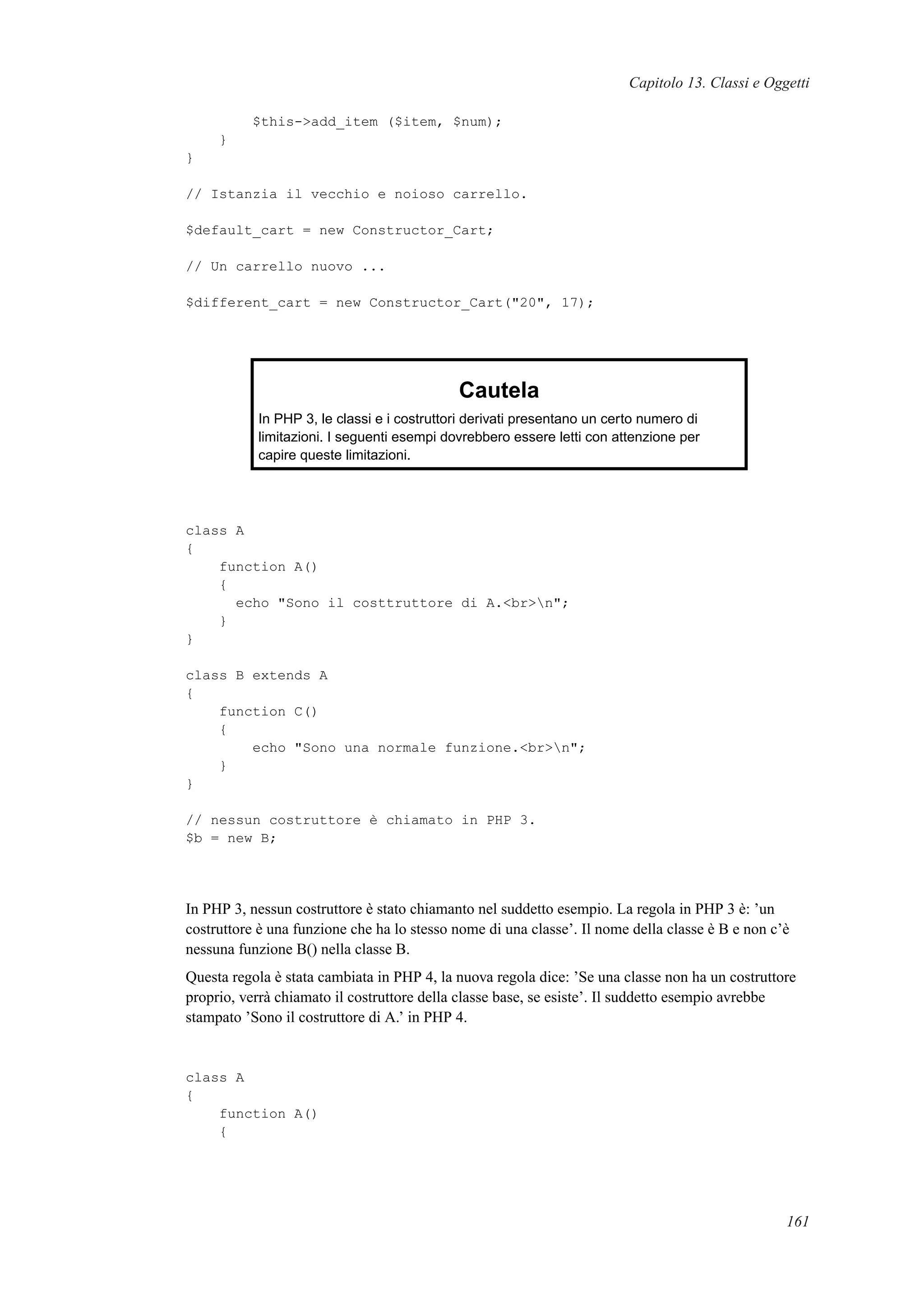 Capitolo 13. Classi e Oggetti
$this->add_item ($item, $num);
}
}
// Istanzia il vecchio e noioso carrello.
$default_cart = new Constructor_Cart;
// Un carrello nuovo ...
$different_cart = new Constructor_Cart("20", 17);
Cautela
In PHP 3, le classi e i costruttori derivati presentano un certo numero di
limitazioni. I seguenti esempi dovrebbero essere letti con attenzione per
capire queste limitazioni.
class A
{
function A()
{
echo "Sono il costtruttore di A.<br>n";
}
}
class B extends A
{
function C()
{
echo "Sono una normale funzione.<br>n";
}
}
// nessun costruttore è chiamato in PHP 3.
$b = new B;
In PHP 3, nessun costruttore è stato chiamanto nel suddetto esempio. La regola in PHP 3 è: ’un
costruttore è una funzione che ha lo stesso nome di una classe’. Il nome della classe è B e non c’è
nessuna funzione B() nella classe B.
Questa regola è stata cambiata in PHP 4, la nuova regola dice: ’Se una classe non ha un costruttore
proprio, verrà chiamato il costruttore della classe base, se esiste’. Il suddetto esempio avrebbe
stampato ’Sono il costruttore di A.’ in PHP 4.
class A
{
function A()
{
161
 